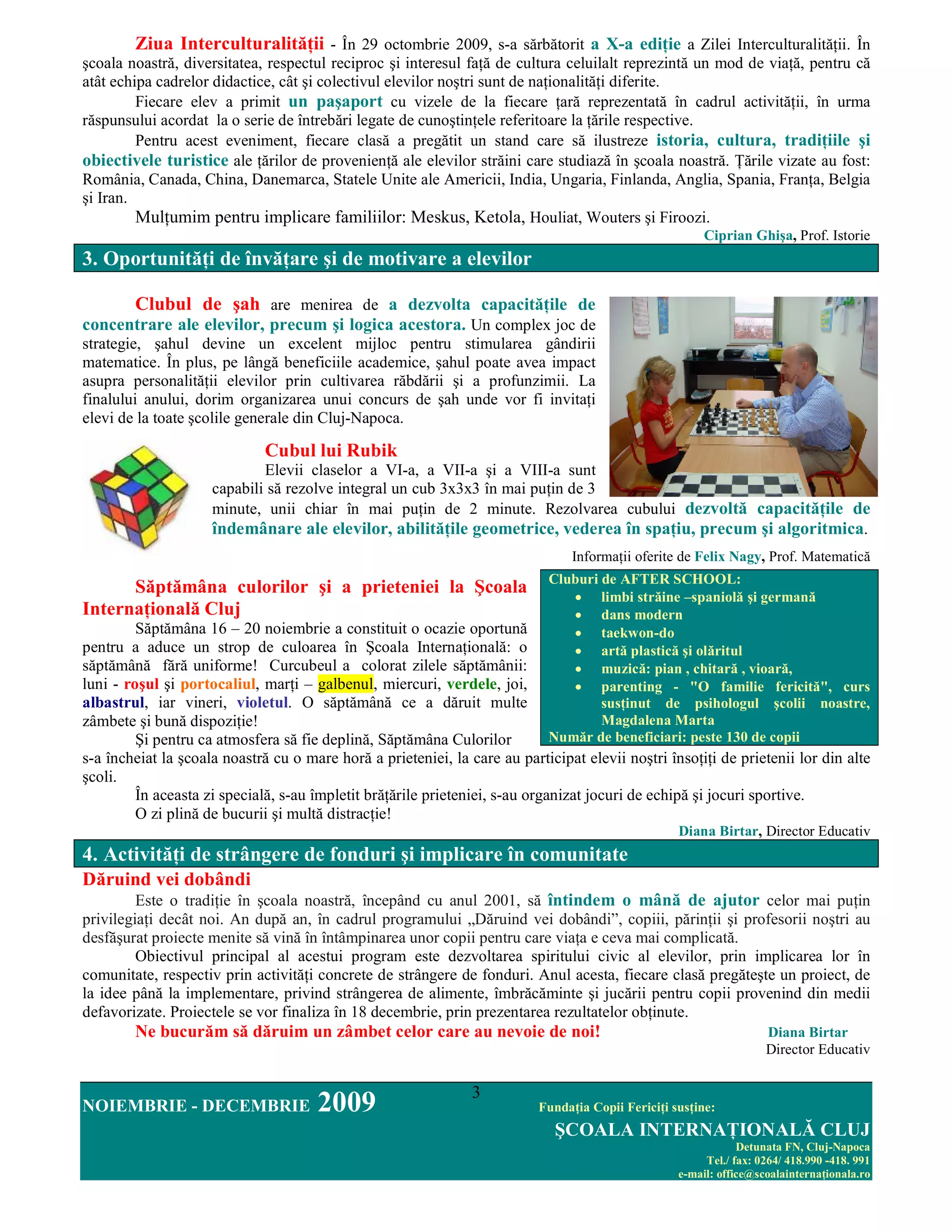 Ziua InterculturalităŃii - În 29 octombrie 2009, s-a sărbătorit a X-a ediŃie a Zilei InterculturalităŃii. În
şcoala noastră, diversitatea, respectul reciproc şi interesul faŃă de cultura celuilalt reprezintă un mod de viaŃă, pentru că
atât echipa cadrelor didactice, cât şi colectivul elevilor noştri sunt de naŃionalităŃi diferite.
         Fiecare elev a primit un paşaport cu vizele de la fiecare Ńară reprezentată în cadrul activităŃii, în urma
răspunsului acordat la o serie de întrebări legate de cunoştinŃele referitoare la Ńările respective.
         Pentru acest eveniment, fiecare clasă a pregătit un stand care să ilustreze istoria, cultura, tradiŃiile şi
obiectivele turistice ale Ńărilor de provenienŃă ale elevilor străini care studiază în şcoala noastră. łările vizate au fost:
România, Canada, China, Danemarca, Statele Unite ale Americii, India, Ungaria, Finlanda, Anglia, Spania, FranŃa, Belgia
şi Iran.
         MulŃumim pentru implicare familiilor: Meskus, Ketola, Houliat, Wouters şi Firoozi.
                                                                                                         Ciprian Ghişa, Prof. Istorie
3. OportunităŃi de învăŃare şi de motivare a elevilor

        Clubul de şah are menirea de a dezvolta capacităŃile de
concentrare ale elevilor, precum şi logica acestora. Un complex joc de
strategie, şahul devine un excelent mijloc pentru stimularea gândirii
matematice. În plus, pe lângă beneficiile academice, şahul poate avea impact
asupra personalităŃii elevilor prin cultivarea răbdării şi a profunzimii. La
finalului anului, dorim organizarea unui concurs de şah unde vor fi invitaŃi
elevi de la toate şcolile generale din Cluj-Napoca.

                              Cubul lui Rubik
                             Elevii claselor a VI-a, a VII-a şi a VIII-a sunt
                     capabili să rezolve integral un cub 3x3x3 în mai puŃin de 3
                     minute, unii chiar în mai puŃin de 2 minute. Rezolvarea cubului dezvoltă capacităŃile de
                     îndemânare ale elevilor, abilităŃile geometrice, vederea în spaŃiu, precum şi algoritmica.
                                                                                 InformaŃii oferite de Felix Nagy, Prof. Matematică
                                                                            Cluburi de AFTER SCHOOL:
      Săptămâna culorilor şi a prieteniei la Şcoala                            • limbi străine –spaniolă şi germană
InternaŃională Cluj                                                            • dans modern
         Săptămâna 16 – 20 noiembrie a constituit o ocazie oportună            • taekwon-do
pentru a aduce un strop de culoarea în Şcoala InternaŃională: o                • artă plastică şi olăritul
săptămână fără uniforme! Curcubeul a colorat zilele săptămânii:                • muzică: pian , chitară , vioară,
luni - roşul şi portocaliul, marŃi – galbenul, miercuri, verdele, joi,         • parenting - "O familie fericită", curs
albastrul, iar vineri, violetul. O săptămână ce a dăruit multe                      susŃinut de psihologul şcolii noastre,
zâmbete şi bună dispoziŃie!                                                         Magdalena Marta
         Şi pentru ca atmosfera să fie deplină, Săptămâna Culorilor         Număr de beneficiari: peste 130 de copii
s-a încheiat la şcoala noastră cu o mare horă a prieteniei, la care au participat elevii noştri însoŃiŃi de prietenii lor din alte
şcoli.
         În aceasta zi specială, s-au împletit brăŃările prieteniei, s-au organizat jocuri de echipă şi jocuri sportive.
         O zi plină de bucurii şi multă distracŃie!
                                                                                                    Diana Birtar, Director Educativ
4. ActivităŃi de strângere de fonduri şi implicare în comunitate
Dăruind vei dobândi
         Este o tradiŃie în şcoala noastră, începând cu anul 2001, să întindem o mână de ajutor celor mai puŃin
privilegiaŃi decât noi. An după an, în cadrul programului „Dăruind vei dobândi”, copiii, părinŃii şi profesorii noştri au
desfăşurat proiecte menite să vină în întâmpinarea unor copii pentru care viaŃa e ceva mai complicată.
         Obiectivul principal al acestui program este dezvoltarea spiritului civic al elevilor, prin implicarea lor în
comunitate, respectiv prin activităŃi concrete de strângere de fonduri. Anul acesta, fiecare clasă pregăteşte un proiect, de
la idee până la implementare, privind strângerea de alimente, îmbrăcăminte şi jucării pentru copii provenind din medii
defavorizate. Proiectele se vor finaliza în 18 decembrie, prin prezentarea rezultatelor obŃinute.
        Ne bucurăm să dăruim un zâmbet celor care au nevoie de noi!                                                  Diana Birtar
                                                                                                                     Director Educativ


                                                                3
NOIEMBRIE - DECEMBRIE                 2009                                 FundaŃia Copii FericiŃi susŃine:
                                                                             ŞCOALA INTERNAłIONALĂ CLUJ
                                                                                                                Detunata FN, Cluj-Napoca
                                                                                                         Tel./ fax: 0264/ 418.990 -418. 991
                                                                                                    e-mail: office@scoalainternaŃionala.ro
 