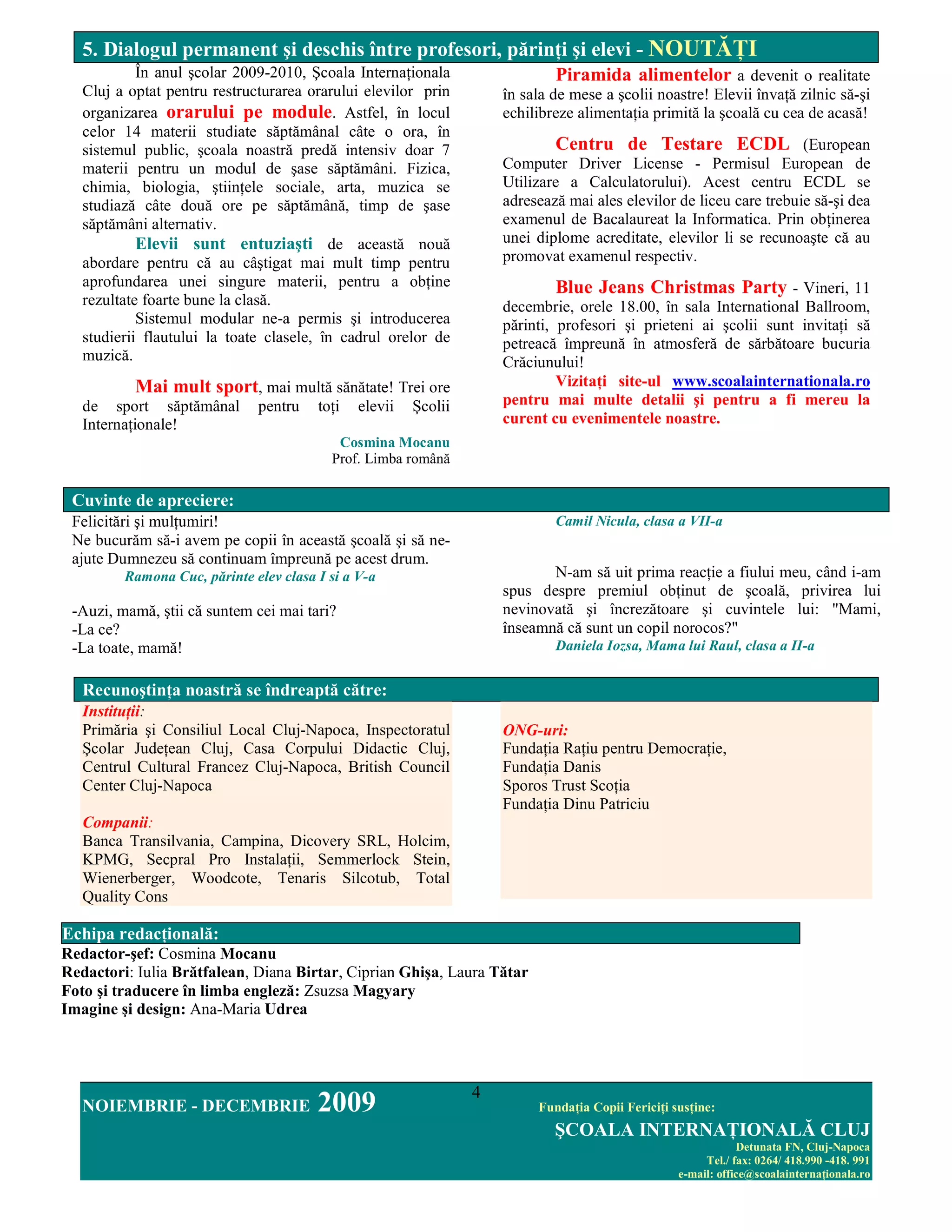 5. Dialogul permanent şi deschis între profesori, părinŃi şi elevi - NOUTĂłI
            În anul şcolar 2009-2010, Şcoala InternaŃionala                   Piramida alimentelor a devenit o realitate
   Cluj a optat pentru restructurarea orarului elevilor prin         în sala de mese a şcolii noastre! Elevii învaŃă zilnic să-şi
   organizarea orarului pe module. Astfel, în locul                  echilibreze alimentaŃia primită la şcoală cu cea de acasă!
   celor 14 materii studiate săptămânal câte o ora, în
   sistemul public, şcoala noastră predă intensiv doar 7                     Centru de Testare ECDL (European
   materii pentru un modul de şase săptămâni. Fizica,                Computer Driver License - Permisul European de
   chimia, biologia, ştiinŃele sociale, arta, muzica se              Utilizare a Calculatorului). Acest centru ECDL se
   studiază câte două ore pe săptămână, timp de şase                 adresează mai ales elevilor de liceu care trebuie să-şi dea
   săptămâni alternativ.                                             examenul de Bacalaureat la Informatica. Prin obŃinerea
            Elevii sunt entuziaşti de această nouă                   unei diplome acreditate, elevilor li se recunoaşte că au
   abordare pentru că au câştigat mai mult timp pentru               promovat examenul respectiv.
   aprofundarea unei singure materii, pentru a obŃine                         Blue Jeans Christmas Party - Vineri, 11
   rezultate foarte bune la clasă.                                   decembrie, orele 18.00, în sala International Ballroom,
            Sistemul modular ne-a permis şi introducerea             părinti, profesori şi prieteni ai şcolii sunt invitaŃi să
   studierii flautului la toate clasele, în cadrul orelor de         petreacă împreună în atmosferă de sărbătoare bucuria
   muzică.                                                           Crăciunului!
           Mai mult sport, mai multă sănătate! Trei ore                       VizitaŃi site-ul www.scoalainternationala.ro
   de sport săptămânal        pentru    toŃi   elevii   Şcolii       pentru mai multe detalii şi pentru a fi mereu la
   InternaŃionale!                                                   curent cu evenimentele noastre.
                                           Cosmina Mocanu
                                          Prof. Limba română

 Cuvinte de apreciere:
 Felicitări şi mulŃumiri!                                                    Camil Nicula, clasa a VII-a
 Ne bucurăm să-i avem pe copii în această şcoală şi să ne-
 ajute Dumnezeu să continuam împreună pe acest drum.
         Ramona Cuc, părinte elev clasa I si a V-a                          N-am să uit prima reacŃie a fiului meu, când i-am
                                                                     spus despre premiul obŃinut de şcoală, privirea lui
 -Auzi, mamă, ştii că suntem cei mai tari?                           nevinovată şi încrezătoare şi cuvintele lui: "Mami,
 -La ce?                                                             înseamnă că sunt un copil norocos?"
 -La toate, mamă!                                                            Daniela Iozsa, Mama lui Raul, clasa a II-a


   RecunoştinŃa noastră se îndreaptă către:
   InstituŃii:
   Primăria şi Consiliul Local Cluj-Napoca, Inspectoratul            ONG-uri:
   Şcolar JudeŃean Cluj, Casa Corpului Didactic Cluj,                FundaŃia RaŃiu pentru DemocraŃie,
   Centrul Cultural Francez Cluj-Napoca, British Council             FundaŃia Danis
   Center Cluj-Napoca                                                Sporos Trust ScoŃia
                                                                     FundaŃia Dinu Patriciu
   Companii:
   Banca Transilvania, Campina, Dicovery SRL, Holcim,
   KPMG, Secpral Pro InstalaŃii, Semmerlock Stein,
   Wienerberger, Woodcote, Tenaris Silcotub, Total
   Quality Cons

Echipa redacŃională:
Redactor-şef: Cosmina Mocanu
Redactori: Iulia Brătfalean, Diana Birtar, Ciprian Ghişa, Laura Tătar
Foto şi traducere în limba engleză: Zsuzsa Magyary
Imagine şi design: Ana-Maria Udrea




                                                                 4
   NOIEMBRIE - DECEMBRIE                2009                              FundaŃia Copii FericiŃi susŃine:
                                                                             ŞCOALA INTERNAłIONALĂ CLUJ
                                                                                                               Detunata FN, Cluj-Napoca
                                                                                                        Tel./ fax: 0264/ 418.990 -418. 991
                                                                                                   e-mail: office@scoalainternaŃionala.ro
 