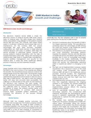 Newsletter March 2011 Volume 1 Issue 1<br />EMR Market in India: Growth and Challenges<br />Introduction<br />The electronic medical record (EMR) is simply the electronic format of medical records. EMR stores various types of medical data. The data ranges from medical history, prescriptions, drug allergies to the patients hospital service bills and more. The currently used paper based system is insufficient, ineffective and involves high cost of maintenance. On the contrary, EMR has several advantages like easy data recovery, portability, collaboration etc. EMR assists doctors in make effective medical decisions with ease. In addition, EMR helps the service providers to effectively gather, maintain and recover patient’s medical information with the help of hospital information system (HIS).  Along with managing the medical data, EMR assists in hospital order management, hospital workflow management and security of the medical data. It assists the entire healthcare delivery process in reducing cost and maximizes the profit.<br />Advantages<br />Large hospitals which have implemented and integrated the EMR to the core functions of the hospitals are realising  the benefits. The streamlined process reduces or blocks the revenue leaks across the value chain. The long-term usage of EMR will lead to reduction in cost by reducing the administrative expenditure and increase in data accuracy. With help of EMR Doctors’, are able to treat the patients better with easy and accurate data accessibility. The collection of clinical data at the point of care enhances the efficiency and improves the data quality. The pharmaceutical companies and regulatory authorities use the collected data to improve the post marketing surveillance of drugs. The patients receive better and greater reimbursements. In summary, EMR reduced revenue leaks, increased patient satisfaction and increased the efficiency of the process through technology.<br />Market Barriers                                             .                  Although EMR has tangible positive outcomes, the adoption rate has been low. The market comprises handful of hospitals using EMR. The usage of EMR is limited to corporate hospitals in the various metro cities of India. The known hospital brands such as Fortis and Apollo have been using EMR in a few of their hospitals. In comparison to developed nations, the adoption of EMR in India has been EMR <br />INSIDE THIS ISSUE<br />EMR Market in India:P1<br />Private vs Public Cloud:P2<br />drastically low. The low adoption rate is due to several gaps existing from the doctors to EMR vendors. <br />,[object Object]