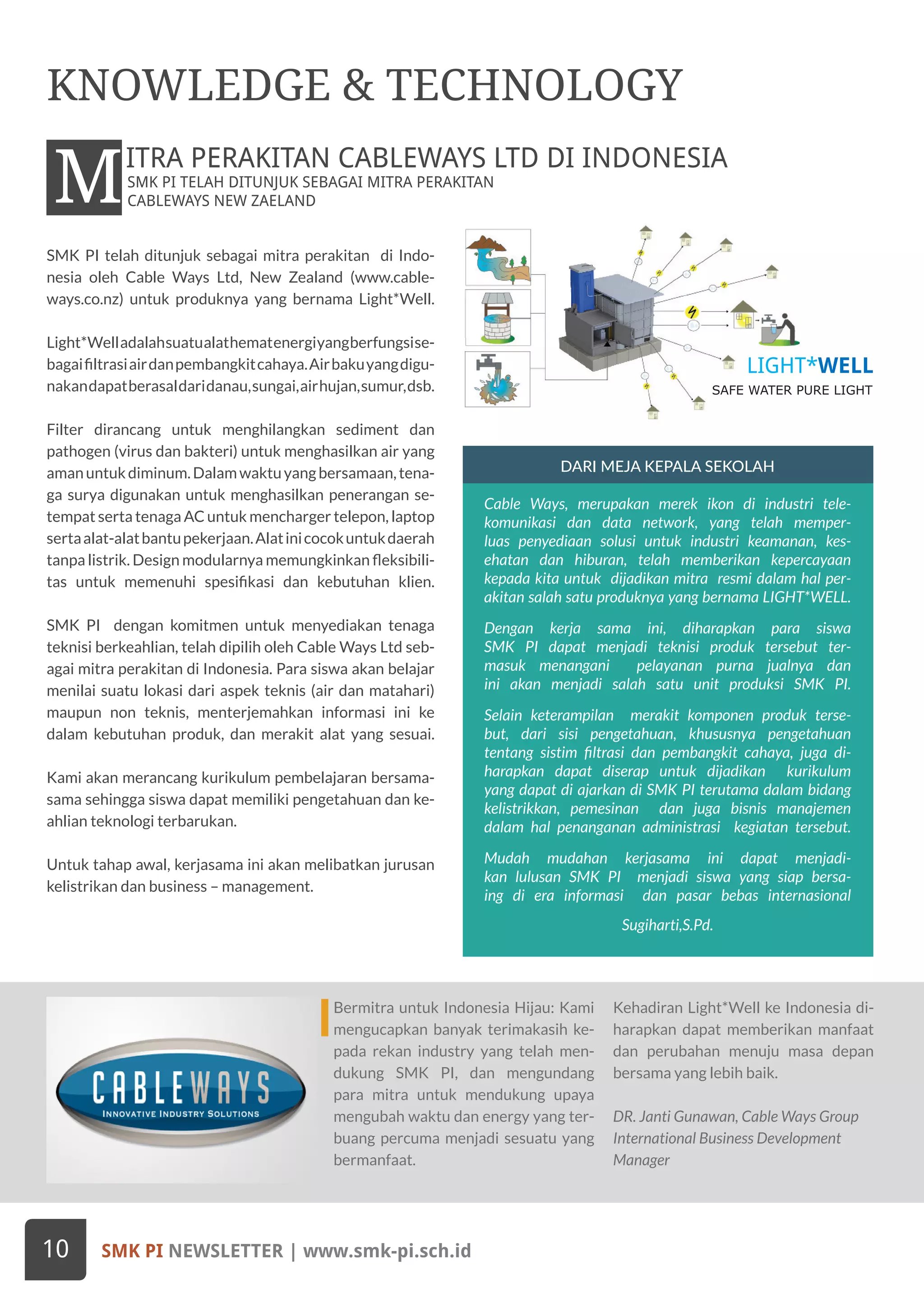 SMK PI TELAH DITUNJUK SEBAGAI MITRA PERAKITAN
CABLEWAYS NEW ZAELANDMITRA PERAKITAN CABLEWAYS LTD DI INDONESIA
SMK PI NEWSLETTER | www.smk-pi.sch.id10
KNOWLEDGE & TECHNOLOGY
Bermitra untuk Indonesia Hijau: Kami
mengucapkan banyak terimakasih ke-
pada rekan industry yang telah men-
dukung SMK PI, dan mengundang
para mitra untuk mendukung upaya
mengubah waktu dan energy yang ter-
buang percuma menjadi sesuatu yang
bermanfaat.
Kehadiran Light*Well ke Indonesia di-
harapkan dapat memberikan manfaat
dan perubahan menuju masa depan
bersama yang lebih baik.
DR. Janti Gunawan, Cable Ways Group
International Business Development
Manager
SMK PI telah ditunjuk sebagai mitra perakitan di Indo-
nesia oleh Cable Ways Ltd, New Zealand (www.cable-
ways.co.nz) untuk produknya yang bernama Light*Well.
Light*Welladalahsuatualathematenergiyangberfungsise-
bagaifiltrasiairdanpembangkitcahaya.Airbakuyangdigu-
nakandapatberasaldaridanau,sungai,airhujan,sumur,dsb.
Filter dirancang untuk menghilangkan sediment dan
pathogen (virus dan bakteri) untuk menghasilkan air yang
amanuntukdiminum.Dalamwaktuyangbersamaan,tena-
ga surya digunakan untuk menghasilkan penerangan se-
tempat serta tenaga AC untuk mencharger telepon, laptop
sertaalat-alatbantupekerjaan.Alatinicocokuntukdaerah
tanpa listrik. Design modularnya memungkinkan fleksibili-
tas untuk memenuhi spesifikasi dan kebutuhan klien.
SMK PI dengan komitmen untuk menyediakan tenaga
teknisi berkeahlian, telah dipilih oleh Cable Ways Ltd seb-
agai mitra perakitan di Indonesia. Para siswa akan belajar
menilai suatu lokasi dari aspek teknis (air dan matahari)
maupun non teknis, menterjemahkan informasi ini ke
dalam kebutuhan produk, dan merakit alat yang sesuai.
Kami akan merancang kurikulum pembelajaran bersama-
sama sehingga siswa dapat memiliki pengetahuan dan ke-
ahlian teknologi terbarukan.
Untuk tahap awal, kerjasama ini akan melibatkan jurusan
kelistrikan dan business – management.
DARI MEJA KEPALA SEKOLAH
Cable Ways, merupakan merek ikon di industri tele-
komunikasi dan data network, yang telah memper-
luas penyediaan solusi untuk industri keamanan, kes-
ehatan dan hiburan, telah memberikan kepercayaan
kepada kita untuk dijadikan mitra resmi dalam hal per-
akitan salah satu produknya yang bernama LIGHT*WELL.
Dengan kerja sama ini, diharapkan para siswa
SMK PI dapat menjadi teknisi produk tersebut ter-
masuk menangani pelayanan purna jualnya dan
ini akan menjadi salah satu unit produksi SMK PI.
Selain keterampilan merakit komponen produk terse-
but, dari sisi pengetahuan, khususnya pengetahuan
tentang sistim filtrasi dan pembangkit cahaya, juga di-
harapkan dapat diserap untuk dijadikan kurikulum
yang dapat di ajarkan di SMK PI terutama dalam bidang
kelistrikkan, pemesinan dan juga bisnis manajemen
dalam hal penanganan administrasi kegiatan tersebut.
Mudah mudahan kerjasama ini dapat menjadi-
kan lulusan SMK PI menjadi siswa yang siap bersa-
ing di era informasi dan pasar bebas internasional
Sugiharti,S.Pd.
SAFE WATER PURE LIGHT
LIGHT*WELL
 
