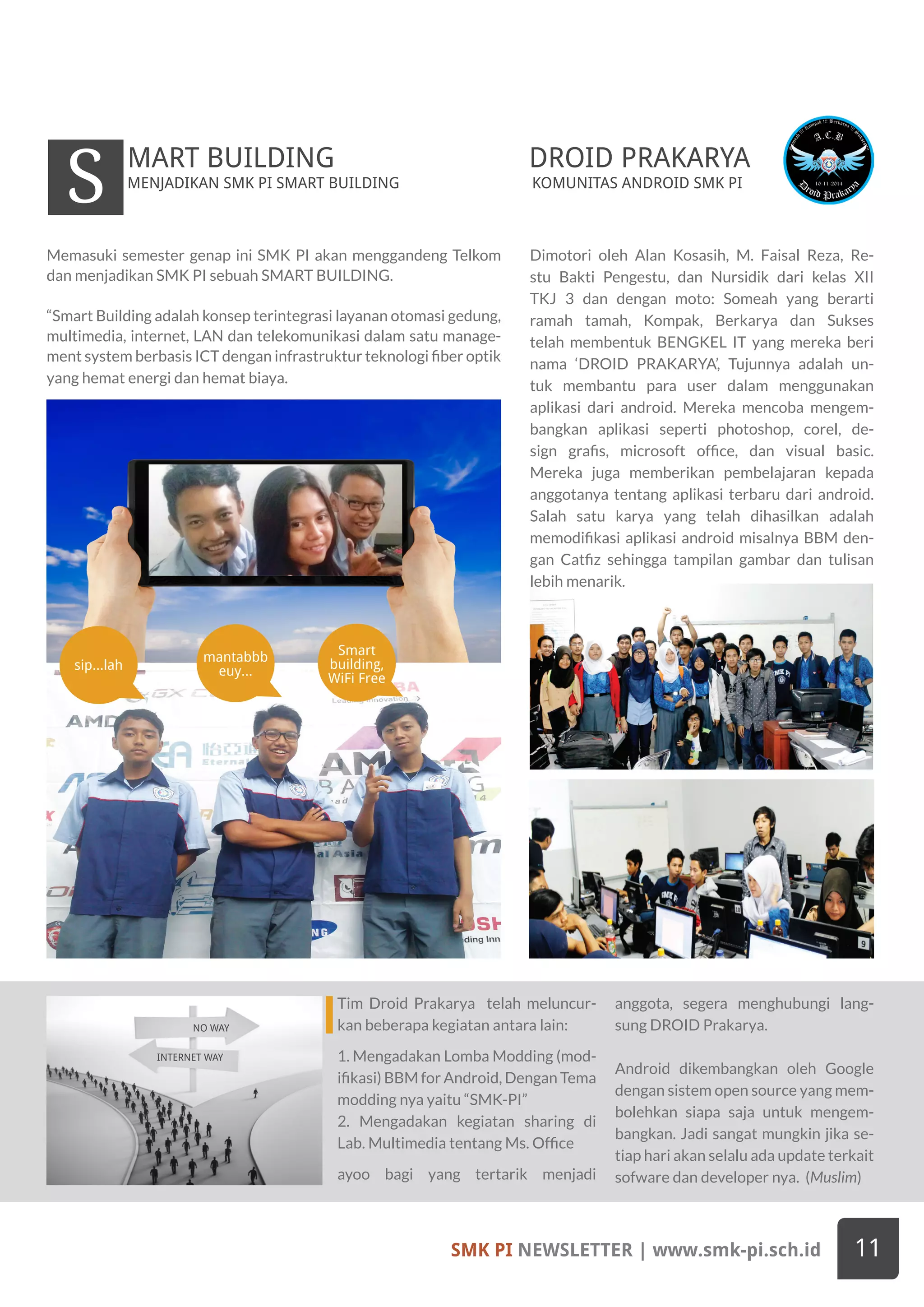 SMK PI NEWSLETTER | www.smk-pi.sch.id 11
INTERNET WAY
NO WAY
Dimotori oleh Alan Kosasih, M. Faisal Reza, Re-
stu Bakti Pengestu, dan Nursidik dari kelas XII
TKJ 3 dan dengan moto: Someah yang berarti
ramah tamah, Kompak, Berkarya dan Sukses
telah membentuk BENGKEL IT yang mereka beri
nama ‘DROID PRAKARYA’, Tujunnya adalah un-
tuk membantu para user dalam menggunakan
aplikasi dari android. Mereka mencoba mengem-
bangkan aplikasi seperti photoshop, corel, de-
sign grafis, microsoft office, dan visual basic.
Mereka juga memberikan pembelajaran kepada
anggotanya tentang aplikasi terbaru dari android.
Salah satu karya yang telah dihasilkan adalah
memodifikasi aplikasi android misalnya BBM den-
gan Catfiz sehingga tampilan gambar dan tulisan
lebih menarik.
Memasuki semester genap ini SMK PI akan menggandeng Telkom
dan menjadikan SMK PI sebuah SMART BUILDING.
“Smart Building adalah konsep terintegrasi layanan otomasi gedung,
multimedia, internet, LAN dan telekomunikasi dalam satu manage-
ment system berbasis ICT dengan infrastruktur teknologi fiber optik
yang hemat energi dan hemat biaya.
MENJADIKAN SMK PI SMART BUILDING
Smart
building,
WiFi Free
mantabbb
euy...sip...lah
S MART BUILDING DROID PRAKARYA
KOMUNITAS ANDROID SMK PI
Tim Droid Prakarya telah meluncur-
kan beberapa kegiatan antara lain:
1. Mengadakan Lomba Modding (mod-
ifikasi) BBM for Android, Dengan Tema
modding nya yaitu “SMK-PI”
2. Mengadakan kegiatan sharing di
Lab. Multimedia tentang Ms. Office
ayoo bagi yang tertarik menjadi
anggota, segera menghubungi lang-
sung DROID Prakarya.
Android dikembangkan oleh Google
dengan sistem open source yang mem-
bolehkan siapa saja untuk mengem-
bangkan. Jadi sangat mungkin jika se-
tiap hari akan selalu ada update terkait
sofware dan developer nya. (Muslim)
 
