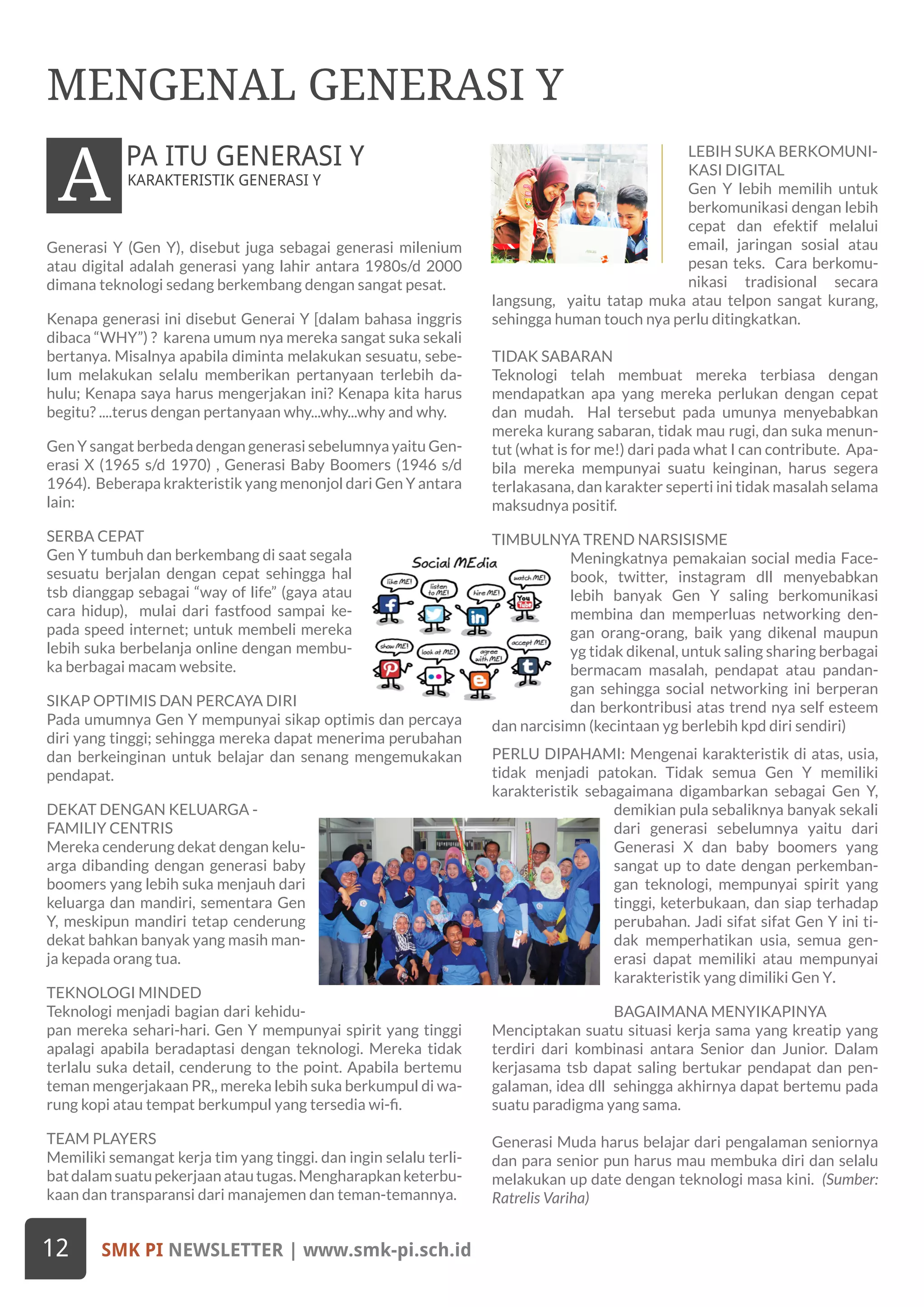 SMK PI NEWSLETTER | www.smk-pi.sch.id12
MENGENAL GENERASI Y
KARAKTERISTIK GENERASI Y
A PA ITU GENERASI Y
Generasi Y (Gen Y), disebut juga sebagai generasi milenium
atau digital adalah generasi yang lahir antara 1980s/d 2000
dimana teknologi sedang berkembang dengan sangat pesat.
Kenapa generasi ini disebut Generai Y [dalam bahasa inggris
dibaca “WHY”) ? karena umum nya mereka sangat suka sekali
bertanya. Misalnya apabila diminta melakukan sesuatu, sebe-
lum melakukan selalu memberikan pertanyaan terlebih da-
hulu; Kenapa saya harus mengerjakan ini? Kenapa kita harus
begitu? ....terus dengan pertanyaan why...why...why and why.
Gen Y sangat berbeda dengan generasi sebelumnya yaitu Gen-
erasi X (1965 s/d 1970) , Generasi Baby Boomers (1946 s/d
1964). Beberapa krakteristik yang menonjol dari Gen Y antara
lain:
SERBA CEPAT
Gen Y tumbuh dan berkembang di saat segala
sesuatu berjalan dengan cepat sehingga hal
tsb dianggap sebagai “way of life” (gaya atau
cara hidup), mulai dari fastfood sampai ke-
pada speed internet; untuk membeli mereka
lebih suka berbelanja online dengan membu-
ka berbagai macam website.
SIKAP OPTIMIS DAN PERCAYA DIRI
Pada umumnya Gen Y mempunyai sikap optimis dan percaya
diri yang tinggi; sehingga mereka dapat menerima perubahan
dan berkeinginan untuk belajar dan senang mengemukakan
pendapat.
DEKAT DENGAN KELUARGA -
FAMILIY CENTRIS
Mereka cenderung dekat dengan kelu-
arga dibanding dengan generasi baby
boomers yang lebih suka menjauh dari
keluarga dan mandiri, sementara Gen
Y, meskipun mandiri tetap cenderung
dekat bahkan banyak yang masih man-
ja kepada orang tua.
TEKNOLOGI MINDED
Teknologi menjadi bagian dari kehidu-
pan mereka sehari-hari. Gen Y mempunyai spirit yang tinggi
apalagi apabila beradaptasi dengan teknologi. Mereka tidak
terlalu suka detail, cenderung to the point. Apabila bertemu
teman mengerjakaan PR,, mereka lebih suka berkumpul di wa-
rung kopi atau tempat berkumpul yang tersedia wi-fi.
TEAM PLAYERS
Memiliki semangat kerja tim yang tinggi. dan ingin selalu terli-
batdalamsuatupekerjaanatautugas.Mengharapkanketerbu-
kaan dan transparansi dari manajemen dan teman-temannya.
LEBIH SUKA BERKOMUNI-
KASI DIGITAL
Gen Y lebih memilih untuk
berkomunikasi dengan lebih
cepat dan efektif melalui
email, jaringan sosial atau
pesan teks. Cara berkomu-
nikasi tradisional secara
langsung, yaitu tatap muka atau telpon sangat kurang,
sehingga human touch nya perlu ditingkatkan.
TIDAK SABARAN
Teknologi telah membuat mereka terbiasa dengan
mendapatkan apa yang mereka perlukan dengan cepat
dan mudah. Hal tersebut pada umunya menyebabkan
mereka kurang sabaran, tidak mau rugi, dan suka menun-
tut (what is for me!) dari pada what I can contribute. Apa-
bila mereka mempunyai suatu keinginan, harus segera
terlakasana, dan karakter seperti ini tidak masalah selama
maksudnya positif.
TIMBULNYA TREND NARSISISME
Meningkatnya pemakaian social media Face-
book, twitter, instagram dll menyebabkan
lebih banyak Gen Y saling berkomunikasi
membina dan memperluas networking den-
gan orang-orang, baik yang dikenal maupun
yg tidak dikenal, untuk saling sharing berbagai
bermacam masalah, pendapat atau pandan-
gan sehingga social networking ini berperan
dan berkontribusi atas trend nya self esteem
dan narcisimn (kecintaan yg berlebih kpd diri sendiri)
PERLU DIPAHAMI: Mengenai karakteristik di atas, usia,
tidak menjadi patokan. Tidak semua Gen Y memiliki
karakteristik sebagaimana digambarkan sebagai Gen Y,
demikian pula sebaliknya banyak sekali
dari generasi sebelumnya yaitu dari
Generasi X dan baby boomers yang
sangat up to date dengan perkemban-
gan teknologi, mempunyai spirit yang
tinggi, keterbukaan, dan siap terhadap
perubahan. Jadi sifat sifat Gen Y ini ti-
dak memperhatikan usia, semua gen-
erasi dapat memiliki atau mempunyai
karakteristik yang dimiliki Gen Y.
BAGAIMANA MENYIKAPINYA
Menciptakan suatu situasi kerja sama yang kreatip yang
terdiri dari kombinasi antara Senior dan Junior. Dalam
kerjasama tsb dapat saling bertukar pendapat dan pen-
galaman, idea dll sehingga akhirnya dapat bertemu pada
suatu paradigma yang sama.
Generasi Muda harus belajar dari pengalaman seniornya
dan para senior pun harus mau membuka diri dan selalu
melakukan up date dengan teknologi masa kini. (Sumber:
Ratrelis Variha)
 