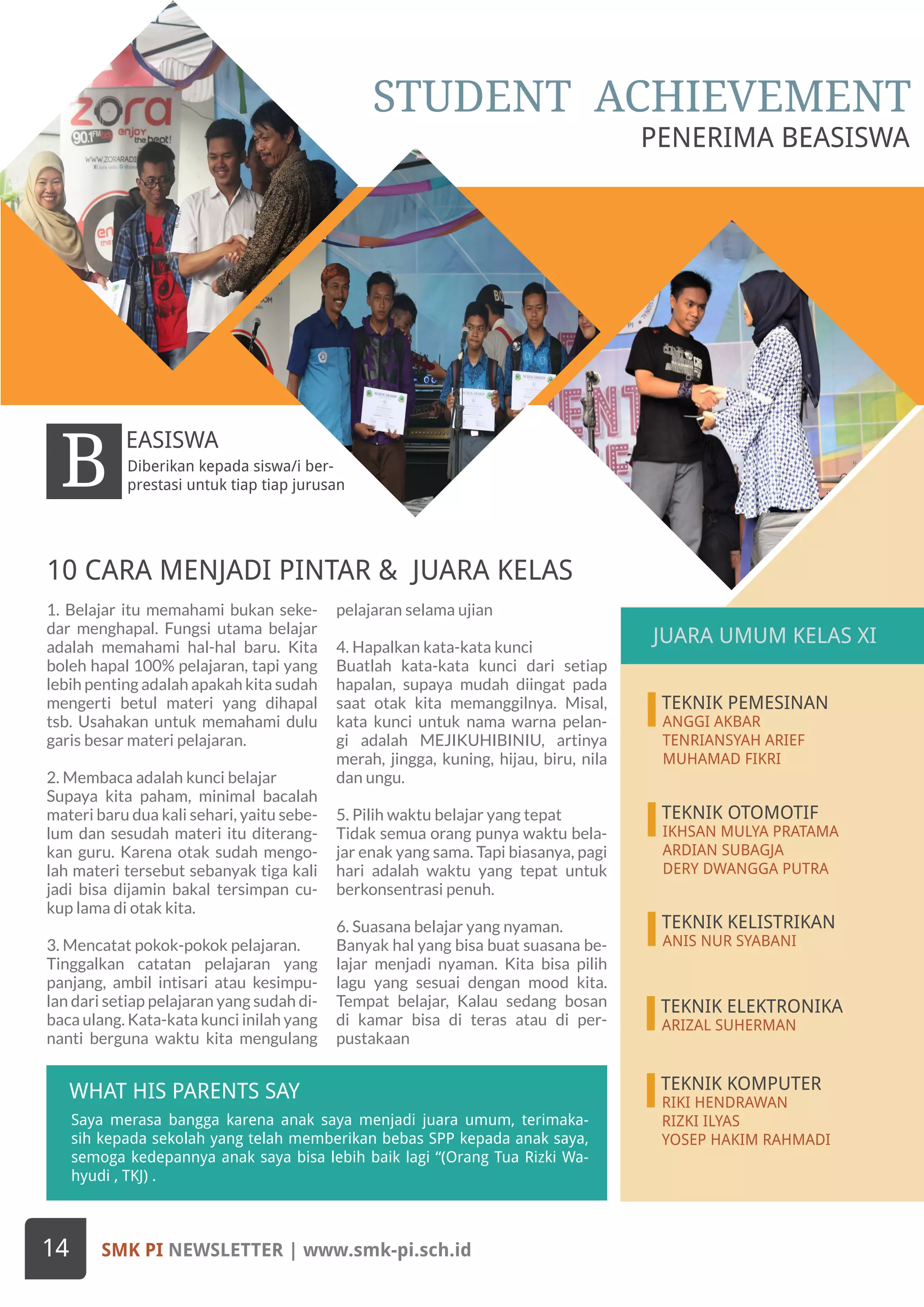 SMK PI NEWSLETTER | www.smk-pi.sch.id14
Saya merasa bangga karena anak saya menjadi juara umum, terimaka-
sih kepada sekolah yang telah memberikan bebas SPP kepada anak saya,
semoga kedepannya anak saya bisa lebih baik lagi “(Orang Tua Rizki Wa-
hyudi , TKJ) .
JUARA UMUN KELAS X1
WHAT HIS PARENTS SAY
Diberikan kepada siswa/i ber-
prestasi untuk tiap tiap jurusanB
EASISWA
1. Belajar itu memahami bukan seke-
dar menghapal. Fungsi utama belajar
adalah memahami hal-hal baru. Kita
boleh hapal 100% pelajaran, tapi yang
lebih penting adalah apakah kita sudah
mengerti betul materi yang dihapal
tsb. Usahakan untuk memahami dulu
garis besar materi pelajaran.
2. Membaca adalah kunci belajar
Supaya kita paham, minimal bacalah
materi baru dua kali sehari, yaitu sebe-
lum dan sesudah materi itu diterang-
kan guru. Karena otak sudah mengo-
lah materi tersebut sebanyak tiga kali
jadi bisa dijamin bakal tersimpan cu-
kup lama di otak kita.
3. Mencatat pokok-pokok pelajaran.
Tinggalkan catatan pelajaran yang
panjang, ambil intisari atau kesimpu-
lan dari setiap pelajaran yang sudah di-
baca ulang. Kata-kata kunci inilah yang
nanti berguna waktu kita mengulang
pelajaran selama ujian
4. Hapalkan kata-kata kunci
Buatlah kata-kata kunci dari setiap
hapalan, supaya mudah diingat pada
saat otak kita memanggilnya. Misal,
kata kunci untuk nama warna pelan-
gi adalah MEJIKUHIBINIU, artinya
merah, jingga, kuning, hijau, biru, nila
dan ungu.
5. Pilih waktu belajar yang tepat
Tidak semua orang punya waktu bela-
jar enak yang sama. Tapi biasanya, pagi
hari adalah waktu yang tepat untuk
berkonsentrasi penuh.
6. Suasana belajar yang nyaman.
Banyak hal yang bisa buat suasana be-
lajar menjadi nyaman. Kita bisa pilih
lagu yang sesuai dengan mood kita.
Tempat belajar, Kalau sedang bosan
di kamar bisa di teras atau di per-
pustakaan
TEKNIK PEMESINAN
ANGGI AKBAR
TENRIANSYAH ARIEF
MUHAMAD FIKRI
TEKNIK OTOMOTIF
IKHSAN MULYA PRATAMA
ARDIAN SUBAGJA
DERY DWANGGA PUTRA
TEKNIK KELISTRIKAN
ANIS NUR SYABANI
10 CARA MENJADI PINTAR & JUARA KELAS
TEKNIK ELEKTRONIKA
ARIZAL SUHERMAN
TEKNIK KOMPUTER
RIKI HENDRAWAN
RIZKI ILYAS
YOSEP HAKIM RAHMADI
STUDENT ACHIEVEMENT
JUARA UMUM KELAS XI
PENERIMA BEASISWA
JUARA UMUM KELAS XI
 