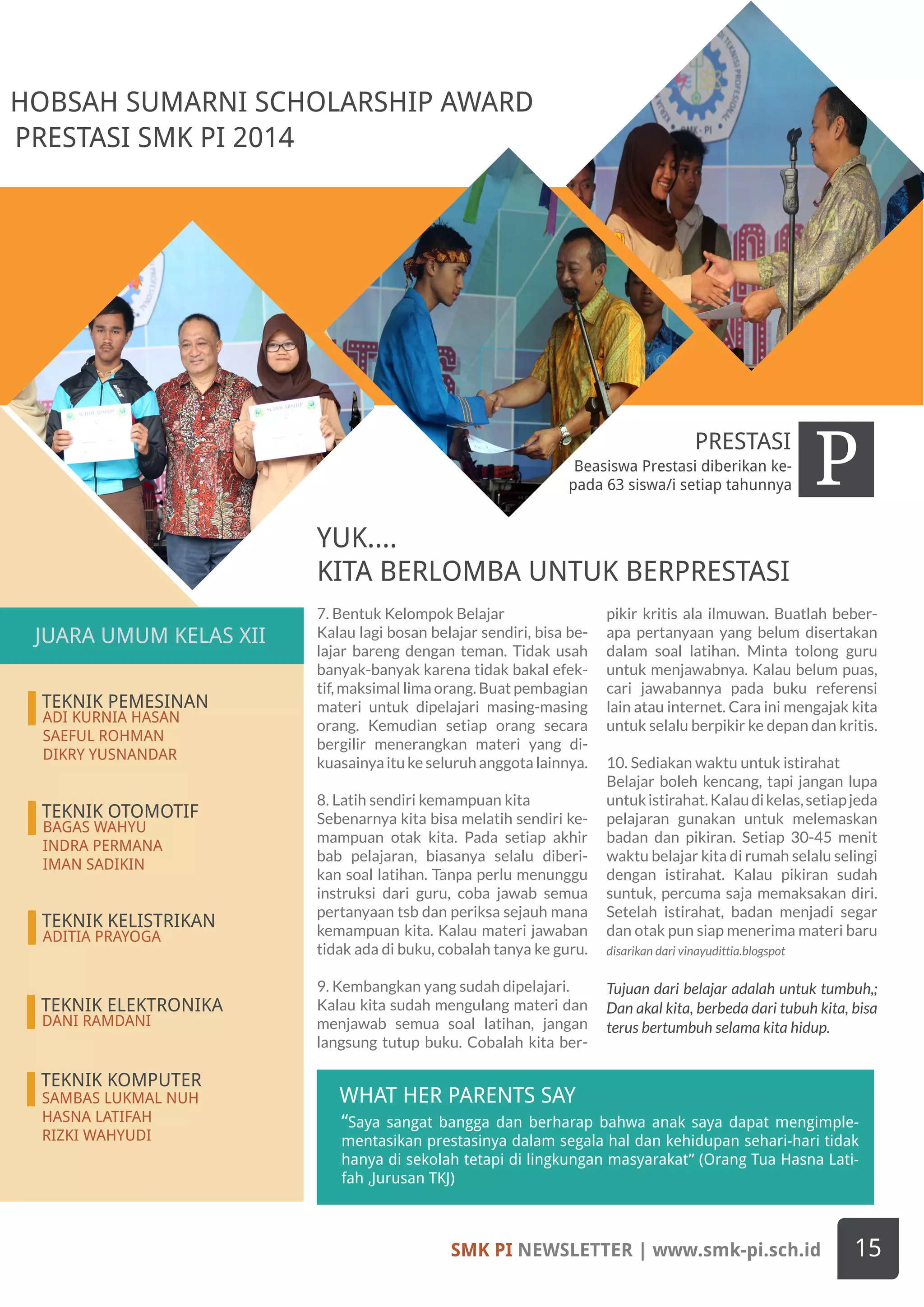 SMK PI NEWSLETTER | www.smk-pi.sch.id 15
HOBSAH SUMARNI SCHOLARSHIP AWARD
“Saya sangat bangga dan berharap bahwa anak saya dapat mengimple-
mentasikan prestasinya dalam segala hal dan kehidupan sehari-hari tidak
hanya di sekolah tetapi di lingkungan masyarakat” (Orang Tua Hasna Lati-
fah ,Jurusan TKJ)
WHAT HER PARENTS SAY
Beasiswa Prestasi diberikan ke-
pada 63 siswa/i setiap tahunnya PPRESTASI
PRESTASI SMK PI 2014
7. Bentuk Kelompok Belajar
Kalau lagi bosan belajar sendiri, bisa be-
lajar bareng dengan teman. Tidak usah
banyak-banyak karena tidak bakal efek-
tif, maksimal lima orang. Buat pembagian
materi untuk dipelajari masing-masing
orang. Kemudian setiap orang secara
bergilir menerangkan materi yang di-
kuasainya itu ke seluruh anggota lainnya.
8. Latih sendiri kemampuan kita
Sebenarnya kita bisa melatih sendiri ke-
mampuan otak kita. Pada setiap akhir
bab pelajaran, biasanya selalu diberi-
kan soal latihan. Tanpa perlu menunggu
instruksi dari guru, coba jawab semua
pertanyaan tsb dan periksa sejauh mana
kemampuan kita. Kalau materi jawaban
tidak ada di buku, cobalah tanya ke guru.
9. Kembangkan yang sudah dipelajari.
Kalau kita sudah mengulang materi dan
menjawab semua soal latihan, jangan
langsung tutup buku. Cobalah kita ber-
pikir kritis ala ilmuwan. Buatlah beber-
apa pertanyaan yang belum disertakan
dalam soal latihan. Minta tolong guru
untuk menjawabnya. Kalau belum puas,
cari jawabannya pada buku referensi
lain atau internet. Cara ini mengajak kita
untuk selalu berpikir ke depan dan kritis.
10. Sediakan waktu untuk istirahat
Belajar boleh kencang, tapi jangan lupa
untukistirahat.Kalaudikelas,setiapjeda
pelajaran gunakan untuk melemaskan
badan dan pikiran. Setiap 30-45 menit
waktu belajar kita di rumah selalu selingi
dengan istirahat. Kalau pikiran sudah
suntuk, percuma saja memaksakan diri.
Setelah istirahat, badan menjadi segar
dan otak pun siap menerima materi baru
disarikan dari vinayudittia.blogspot
Tujuan dari belajar adalah untuk tumbuh,;
Dan akal kita, berbeda dari tubuh kita, bisa
terus bertumbuh selama kita hidup.
TEKNIK PEMESINAN
ADI KURNIA HASAN
SAEFUL ROHMAN
DIKRY YUSNANDAR
TEKNIK OTOMOTIF
BAGAS WAHYU
INDRA PERMANA
IMAN SADIKIN
TEKNIK KELISTRIKAN
ADITIA PRAYOGA
YUK....
KITA BERLOMBA UNTUK BERPRESTASI
TEKNIK ELEKTRONIKA
DANI RAMDANI
TEKNIK KOMPUTER
SAMBAS LUKMAL NUH
HASNA LATIFAH
RIZKI WAHYUDI
JUARA UMUM KELAS XII
 