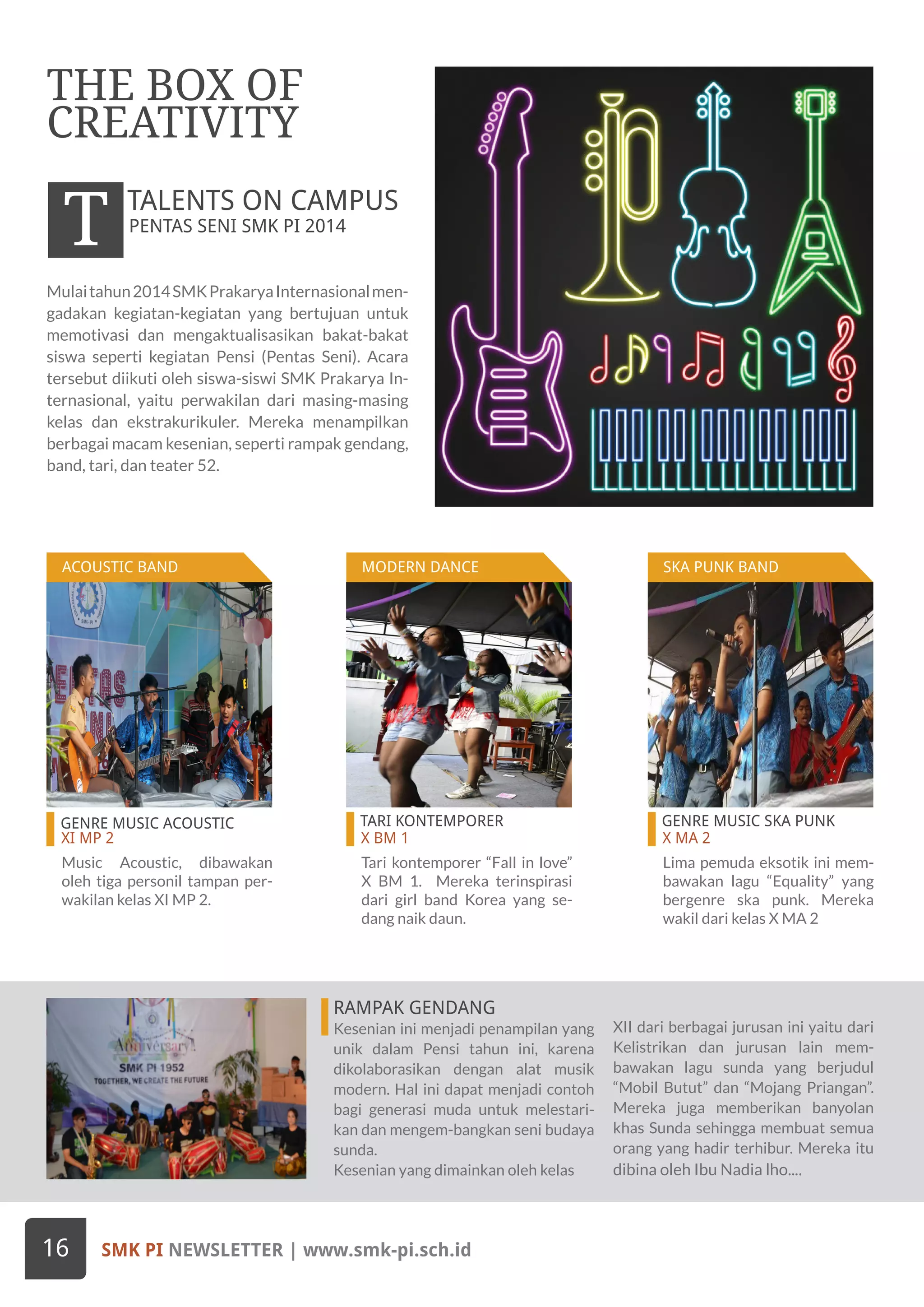 GENRE MUSIC ACOUSTIC
XI MP 2
TARI KONTEMPORER
X BM 1
GENRE MUSIC SKA PUNK
X MA 2
Mulaitahun2014SMKPrakaryaInternasionalmen-
gadakan kegiatan-kegiatan yang bertujuan untuk
memotivasi dan mengaktualisasikan bakat-bakat
siswa seperti kegiatan Pensi (Pentas Seni). Acara
tersebut diikuti oleh siswa-siswi SMK Prakarya In-
ternasional, yaitu perwakilan dari masing-masing
kelas dan ekstrakurikuler. Mereka menampilkan
berbagai macam kesenian, seperti rampak gendang,
band, tari, dan teater 52.
THE BOX OF
CREATIVITY
PENTAS SENI SMK PI 2014
T TALENTS ON CAMPUS
Music Acoustic, dibawakan
oleh tiga personil tampan per-
wakilan kelas XI MP 2.
Tari kontemporer “Fall in love”
X BM 1. Mereka terinspirasi
dari girl band Korea yang se-
dang naik daun.
Lima pemuda eksotik ini mem-
bawakan lagu “Equality” yang
bergenre ska punk. Mereka
wakil dari kelas X MA 2
RAMPAK GENDANG
Kesenian ini menjadi penampilan yang
unik dalam Pensi tahun ini, karena
dikolaborasikan dengan alat musik
modern. Hal ini dapat menjadi contoh
bagi generasi muda untuk melestari-
kan dan mengem-bangkan seni budaya
sunda.
Kesenian yang dimainkan oleh kelas
XII dari berbagai jurusan ini yaitu dari
Kelistrikan dan jurusan lain mem-
bawakan lagu sunda yang berjudul
“Mobil Butut” dan “Mojang Priangan”.
Mereka juga memberikan banyolan
khas Sunda sehingga membuat semua
orang yang hadir terhibur. Mereka itu
dibina oleh Ibu Nadia lho....
SMK PI NEWSLETTER | www.smk-pi.sch.id16
ACOUSTIC BAND MODERN DANCE SKA PUNK BAND
 