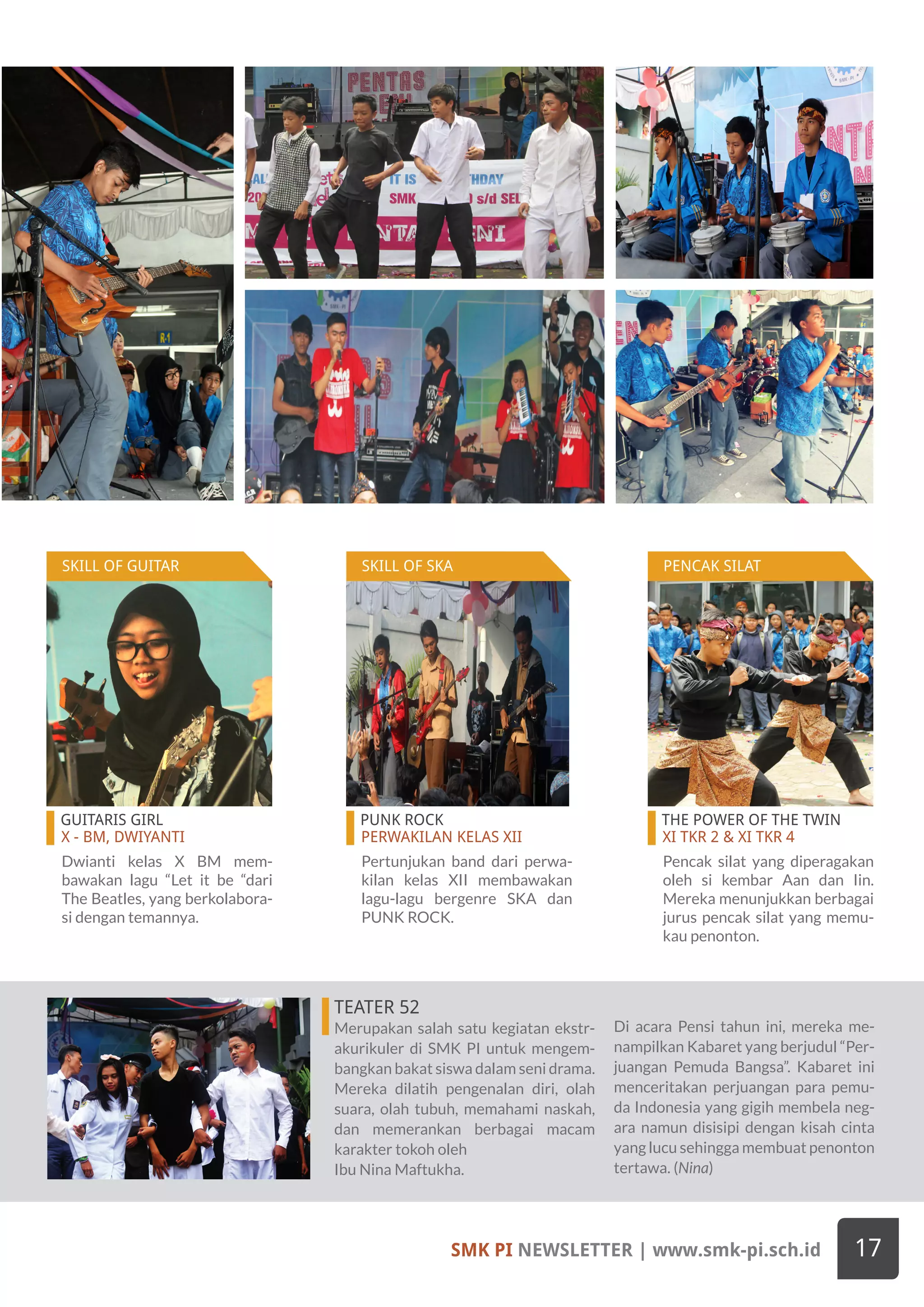 GUITARIS GIRL
X - BM, DWIYANTI
PUNK ROCK
PERWAKILAN KELAS XII
THE POWER OF THE TWIN
XI TKR 2 & XI TKR 4
Dwianti kelas X BM mem-
bawakan lagu “Let it be “dari
The Beatles, yang berkolabora-
si dengan temannya.
Pertunjukan band dari perwa-
kilan kelas XII membawakan
lagu-lagu bergenre SKA dan
PUNK ROCK.
Pencak silat yang diperagakan
oleh si kembar Aan dan Iin.
Mereka menunjukkan berbagai
jurus pencak silat yang memu-
kau penonton.
TEATER 52
Merupakan salah satu kegiatan ekstr-
akurikuler di SMK PI untuk mengem-
bangkan bakat siswa dalam seni drama.
Mereka dilatih pengenalan diri, olah
suara, olah tubuh, memahami naskah,
dan memerankan berbagai macam
karakter tokoh oleh
Ibu Nina Maftukha.
Di acara Pensi tahun ini, mereka me-
nampilkan Kabaret yang berjudul “Per-
juangan Pemuda Bangsa”. Kabaret ini
menceritakan perjuangan para pemu-
da Indonesia yang gigih membela neg-
ara namun disisipi dengan kisah cinta
yang lucu sehingga membuat penonton
tertawa. (Nina)
SMK PI NEWSLETTER | www.smk-pi.sch.id 17
SKILL OF GUITAR SKILL OF SKA PENCAK SILAT
 