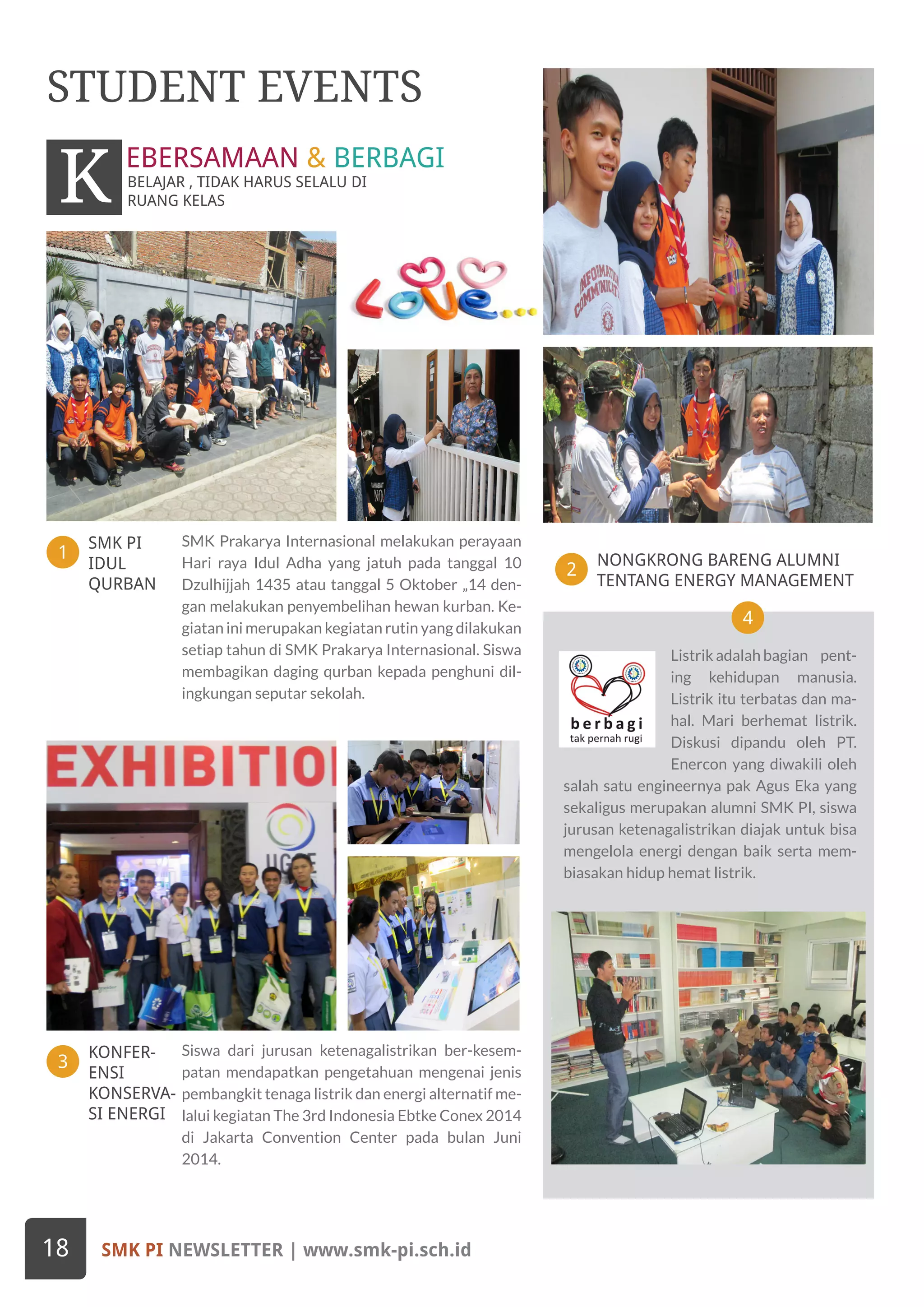 SMK PI
IDUL
QURBAN
KONFER-
ENSI
KONSERVA-
SI ENERGI
1
3
NONGKRONG BARENG ALUMNI
TENTANG ENERGY MANAGEMENT
2
4
SMK Prakarya Internasional melakukan perayaan
Hari raya Idul Adha yang jatuh pada tanggal 10
Dzulhijjah 1435 atau tanggal 5 Oktober „14 den-
gan melakukan penyembelihan hewan kurban. Ke-
giatan ini merupakan kegiatan rutin yang dilakukan
setiap tahun di SMK Prakarya Internasional. Siswa
membagikan daging qurban kepada penghuni dil-
ingkungan seputar sekolah.
Siswa dari jurusan ketenagalistrikan ber-kesem-
patan mendapatkan pengetahuan mengenai jenis
pembangkit tenaga listrik dan energi alternatif me-
lalui kegiatan The 3rd Indonesia Ebtke Conex 2014
di Jakarta Convention Center pada bulan Juni
2014.
STUDENT EVENTS
BELAJAR , TIDAK HARUS SELALU DI
RUANG KELASK EBERSAMAAN & BERBAGI
Listrik adalah bagian pent-
ing kehidupan manusia.
Listrik itu terbatas dan ma-
hal. Mari berhemat listrik.
Diskusi dipandu oleh PT.
Enercon yang diwakili oleh
salah satu engineernya pak Agus Eka yang
sekaligus merupakan alumni SMK PI, siswa
jurusan ketenagalistrikan diajak untuk bisa
mengelola energi dengan baik serta mem-
biasakan hidup hemat listrik.
SMK PI NEWSLETTER | www.smk-pi.sch.id18
 