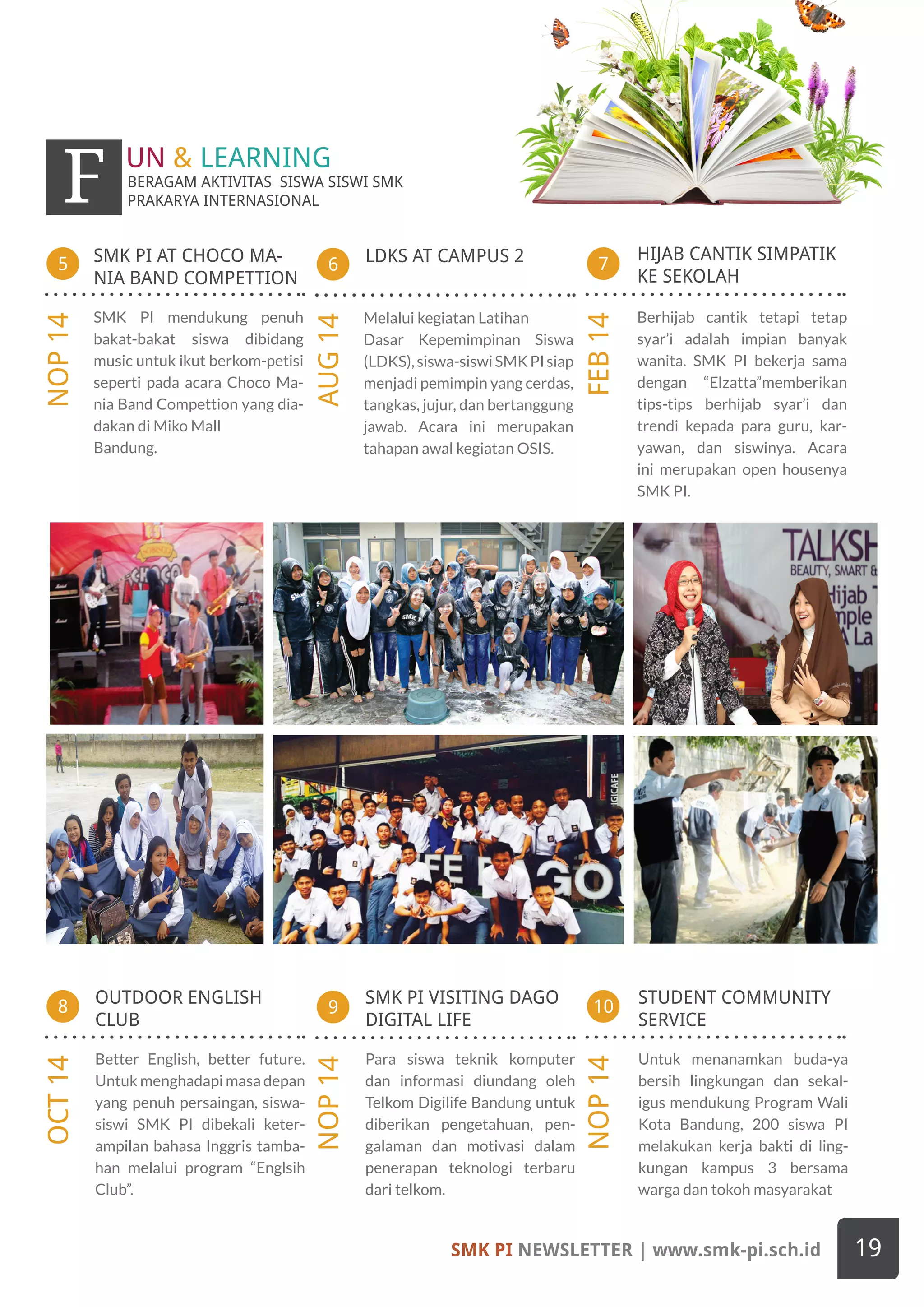 OUTDOOR ENGLISH
CLUB
Better English, better future.
Untuk menghadapi masa depan
yang penuh persaingan, siswa-
siswi SMK PI dibekali keter-
ampilan bahasa Inggris tamba-
han melalui program “Englsih
Club”.
LDKS AT CAMPUS 2 HIJAB CANTIK SIMPATIK
KE SEKOLAH
6
AUG14
7
FEB14
SMK PI AT CHOCO MA-
NIA BAND COMPETTION
5
NOP14
9
NOP14
10
NOP14
8
OCT14
STUDENT COMMUNITY
SERVICE
Untuk menanamkan buda-ya
bersih lingkungan dan sekal-
igus mendukung Program Wali
Kota Bandung, 200 siswa PI
melakukan kerja bakti di ling-
kungan kampus 3 bersama
warga dan tokoh masyarakat
SMK PI VISITING DAGO
DIGITAL LIFE
Para siswa teknik komputer
dan informasi diundang oleh
Telkom Digilife Bandung untuk
diberikan pengetahuan, pen-
galaman dan motivasi dalam
penerapan teknologi terbaru
dari telkom.
BERAGAM AKTIVITAS SISWA SISWI SMK
PRAKARYA INTERNASIONALF UN & LEARNING
Berhijab cantik tetapi tetap
syar’i adalah impian banyak
wanita. SMK PI bekerja sama
dengan “Elzatta”memberikan
tips-tips berhijab syar’i dan
trendi kepada para guru, kar-
yawan, dan siswinya. Acara
ini merupakan open housenya
SMK PI.
Melalui kegiatan Latihan
Dasar Kepemimpinan Siswa
(LDKS),siswa-siswiSMKPIsiap
menjadi pemimpin yang cerdas,
tangkas, jujur, dan bertanggung
jawab. Acara ini merupakan
tahapan awal kegiatan OSIS.
SMK PI mendukung penuh
bakat-bakat siswa dibidang
music untuk ikut berkom-petisi
seperti pada acara Choco Ma-
nia Band Compettion yang dia-
dakan di Miko Mall
Bandung.
SMK PI NEWSLETTER | www.smk-pi.sch.id 19
 