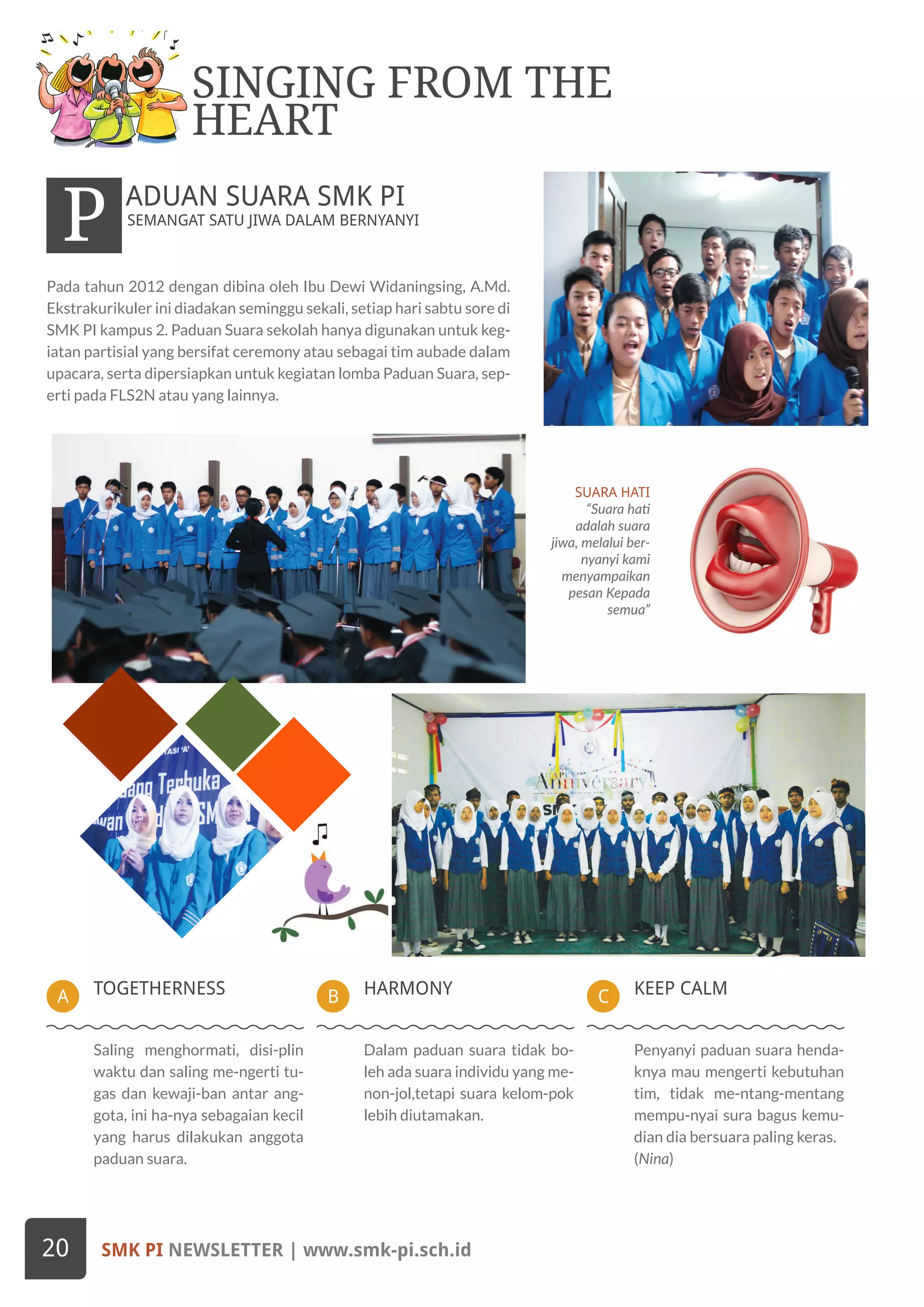 HARMONYBTOGETHERNESSA KEEP CALMC
SUARA HATI
“Suara hati
adalah suara
jiwa, melalui ber-
nyanyi kami
menyampaikan
pesan Kepada
semua”
Pada tahun 2012 dengan dibina oleh Ibu Dewi Widaningsing, A.Md.
Ekstrakurikuler ini diadakan seminggu sekali, setiap hari sabtu sore di
SMK PI kampus 2. Paduan Suara sekolah hanya digunakan untuk keg-
iatan partisial yang bersifat ceremony atau sebagai tim aubade dalam
upacara, serta dipersiapkan untuk kegiatan lomba Paduan Suara, sep-
erti pada FLS2N atau yang lainnya.
SEMANGAT SATU JIWA DALAM BERNYANYI
P ADUAN SUARA SMK PI
SINGING FROM THE
HEART
Dalam paduan suara tidak bo-
leh ada suara individu yang me-
non-jol,tetapi suara kelom-pok
lebih diutamakan.
Saling menghormati, disi-plin
waktu dan saling me-ngerti tu-
gas dan kewaji-ban antar ang-
gota, ini ha-nya sebagaian kecil
yang harus dilakukan anggota
paduan suara.
Penyanyi paduan suara henda-
knya mau mengerti kebutuhan
tim, tidak me-ntang-mentang
mempu-nyai sura bagus kemu-
dian dia bersuara paling keras.
(Nina)
SMK PI NEWSLETTER | www.smk-pi.sch.id20
 