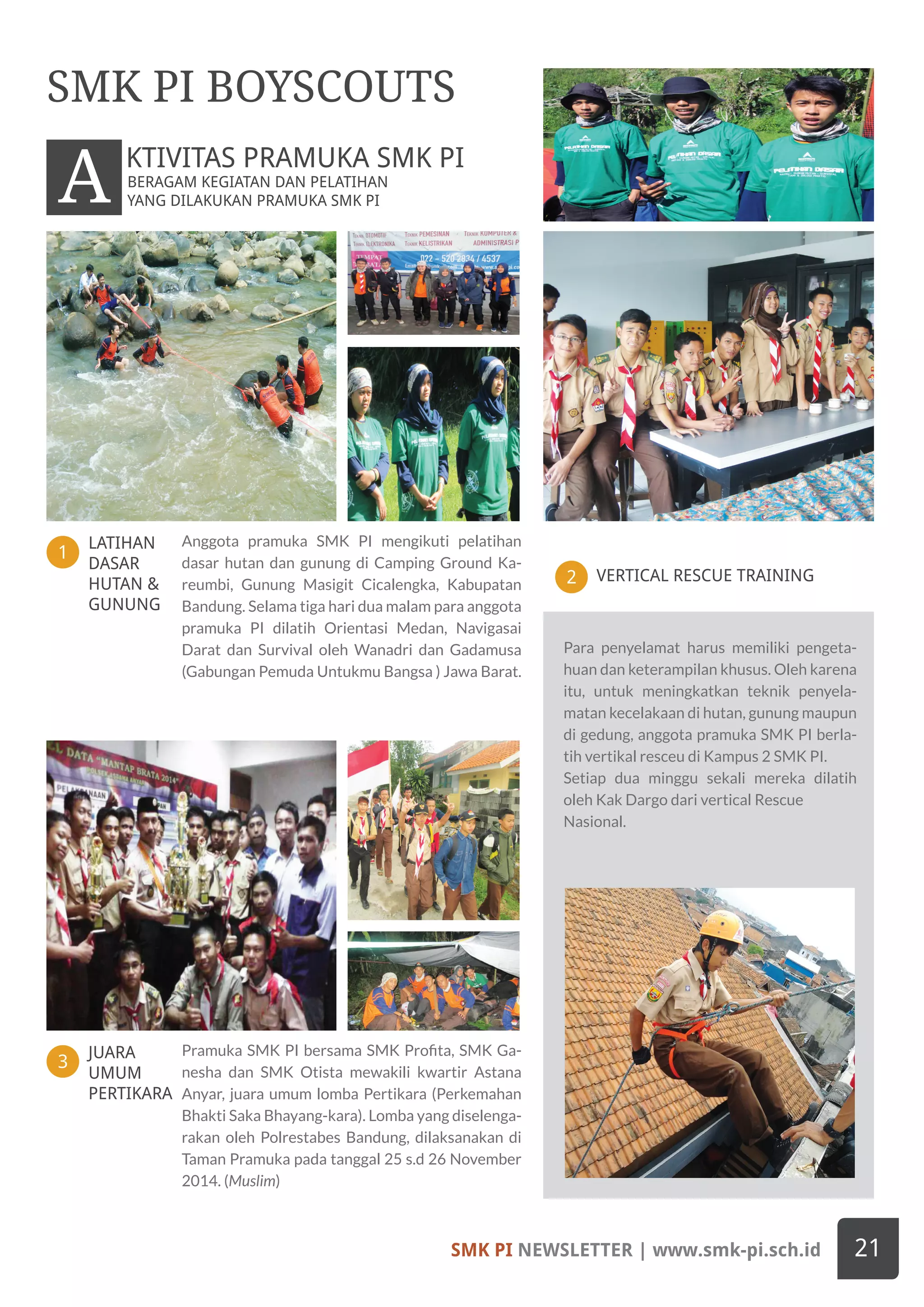 LATIHAN
DASAR
HUTAN &
GUNUNG
JUARA
UMUM
PERTIKARA
1
3
VERTICAL RESCUE TRAINING2
Anggota pramuka SMK PI mengikuti pelatihan
dasar hutan dan gunung di Camping Ground Ka-
reumbi, Gunung Masigit Cicalengka, Kabupatan
Bandung. Selama tiga hari dua malam para anggota
pramuka PI dilatih Orientasi Medan, Navigasai
Darat dan Survival oleh Wanadri dan Gadamusa
(Gabungan Pemuda Untukmu Bangsa ) Jawa Barat.
Pramuka SMK PI bersama SMK Profita, SMK Ga-
nesha dan SMK Otista mewakili kwartir Astana
Anyar, juara umum lomba Pertikara (Perkemahan
Bhakti Saka Bhayang-kara). Lomba yang diselenga-
rakan oleh Polrestabes Bandung, dilaksanakan di
Taman Pramuka pada tanggal 25 s.d 26 November
2014. (Muslim)
SMK PI BOYSCOUTS
BERAGAM KEGIATAN DAN PELATIHAN
YANG DILAKUKAN PRAMUKA SMK PIA KTIVITAS PRAMUKA SMK PI
Para penyelamat harus memiliki pengeta-
huan dan keterampilan khusus. Oleh karena
itu, untuk meningkatkan teknik penyela-
matan kecelakaan di hutan, gunung maupun
di gedung, anggota pramuka SMK PI berla-
tih vertikal resceu di Kampus 2 SMK PI.
Setiap dua minggu sekali mereka dilatih
oleh Kak Dargo dari vertical Rescue
Nasional.
SMK PI NEWSLETTER | www.smk-pi.sch.id 21
 