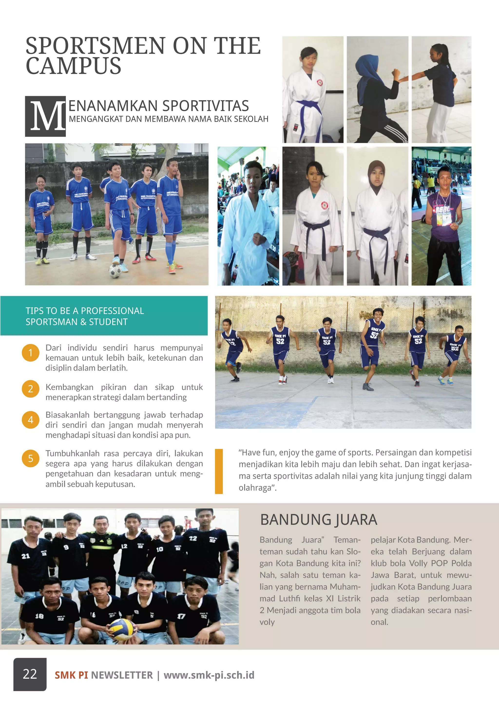 1
4
2
5
TIPS TO BE A PROFESSIONAL
SPORTSMAN & STUDENT
Bandung Juara” Teman-
teman sudah tahu kan Slo-
gan Kota Bandung kita ini?
Nah, salah satu teman ka-
lian yang bernama Muham-
mad Luthfi kelas XI Listrik
2 Menjadi anggota tim bola
voly
pelajar Kota Bandung. Mer-
eka telah Berjuang dalam
klub bola Volly POP Polda
Jawa Barat, untuk mewu-
judkan Kota Bandung Juara
pada setiap perlombaan
yang diadakan secara nasi-
onal.
“Have fun, enjoy the game of sports. Persaingan dan kompetisi
menjadikan kita lebih maju dan lebih sehat. Dan ingat kerjasa-
ma serta sportivitas adalah nilai yang kita junjung tinggi dalam
olahraga”.
M
BANDUNG JUARA
Dari individu sendiri harus mempunyai
kemauan untuk lebih baik, ketekunan dan
disiplin dalam berlatih.
Biasakanlah bertanggung jawab terhadap
diri sendiri dan jangan mudah menyerah
menghadapi situasi dan kondisi apa pun.
Kembangkan pikiran dan sikap untuk
menerapkan strategi dalam bertanding
Tumbuhkanlah rasa percaya diri, lakukan
segera apa yang harus dilakukan dengan
pengetahuan dan kesadaran untuk meng-
ambil sebuah keputusan.
SMK PI NEWSLETTER | www.smk-pi.sch.id22
SPORTSMEN ON THE
CAMPUS
MENGANGKAT DAN MEMBAWA NAMA BAIK SEKOLAH
ENANAMKAN SPORTIVITAS
 
