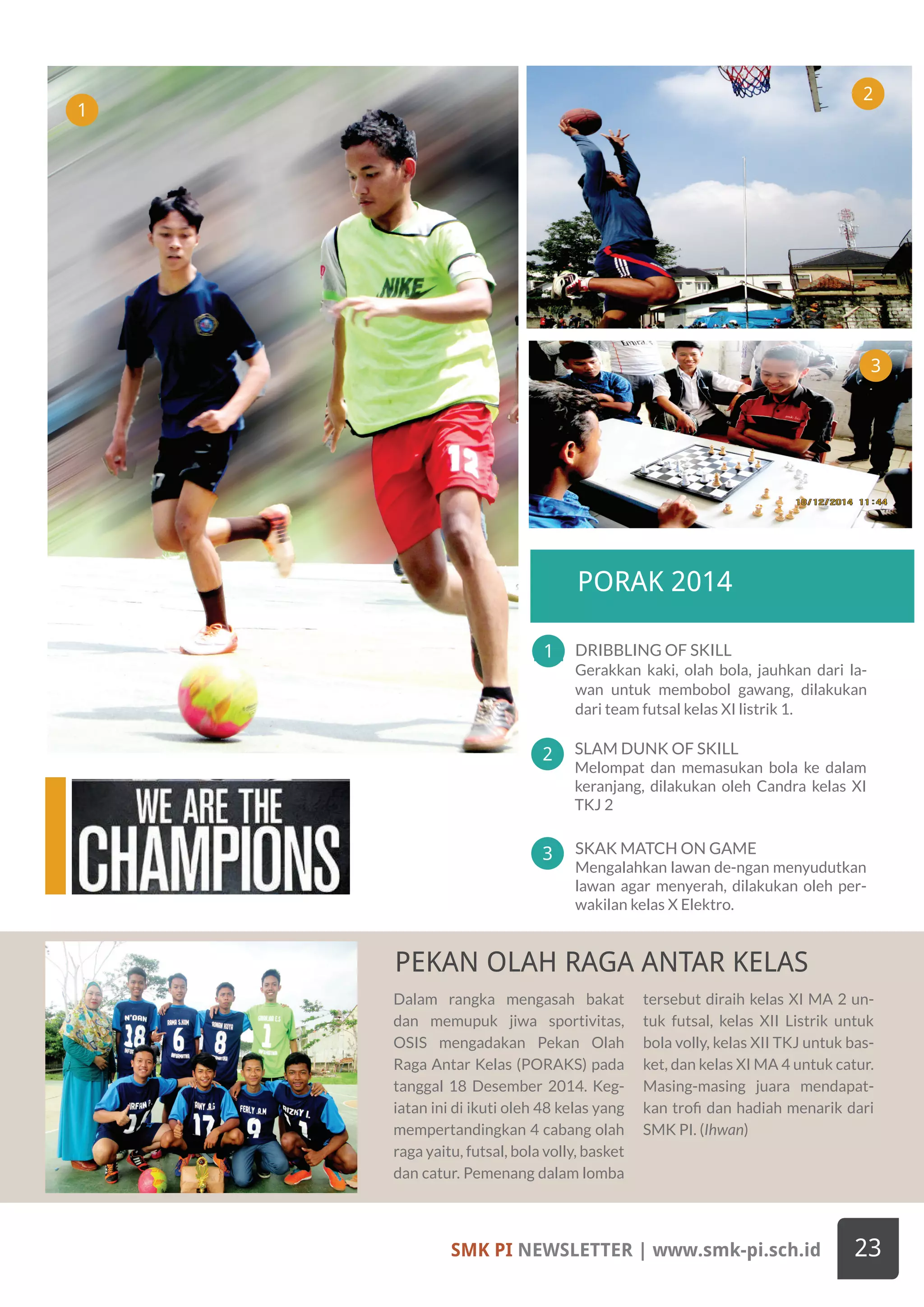 Dalam rangka mengasah bakat
dan memupuk jiwa sportivitas,
OSIS mengadakan Pekan Olah
Raga Antar Kelas (PORAKS) pada
tanggal 18 Desember 2014. Keg-
iatan ini di ikuti oleh 48 kelas yang
mempertandingkan 4 cabang olah
raga yaitu, futsal, bola volly, basket
dan catur. Pemenang dalam lomba
tersebut diraih kelas XI MA 2 un-
tuk futsal, kelas XII Listrik untuk
bola volly, kelas XII TKJ untuk bas-
ket, dan kelas XI MA 4 untuk catur.
Masing-masing juara mendapat-
kan trofi dan hadiah menarik dari
SMK PI. (Ihwan)
APPROVED GOOGLE CLASSROOM FOR SMK PRAKARYA
INTERNASIONAL
SPIRIT OF THE SOUL
SMK PI NEWSLETTER | www.smk-pi.sch.id 23
SLAM DUNK OF SKILL
Melompat dan memasukan bola ke dalam
keranjang, dilakukan oleh Candra kelas XI
TKJ 2
1
3
2
PORAK 2014
DRIBBLING OF SKILL
Gerakkan kaki, olah bola, jauhkan dari la-
wan untuk membobol gawang, dilakukan
dari team futsal kelas XI listrik 1.
SKAK MATCH ON GAME
Mengalahkan lawan de-ngan menyudutkan
lawan agar menyerah, dilakukan oleh per-
wakilan kelas X Elektro.
1
2
3
PEKAN OLAH RAGA ANTAR KELAS
 
