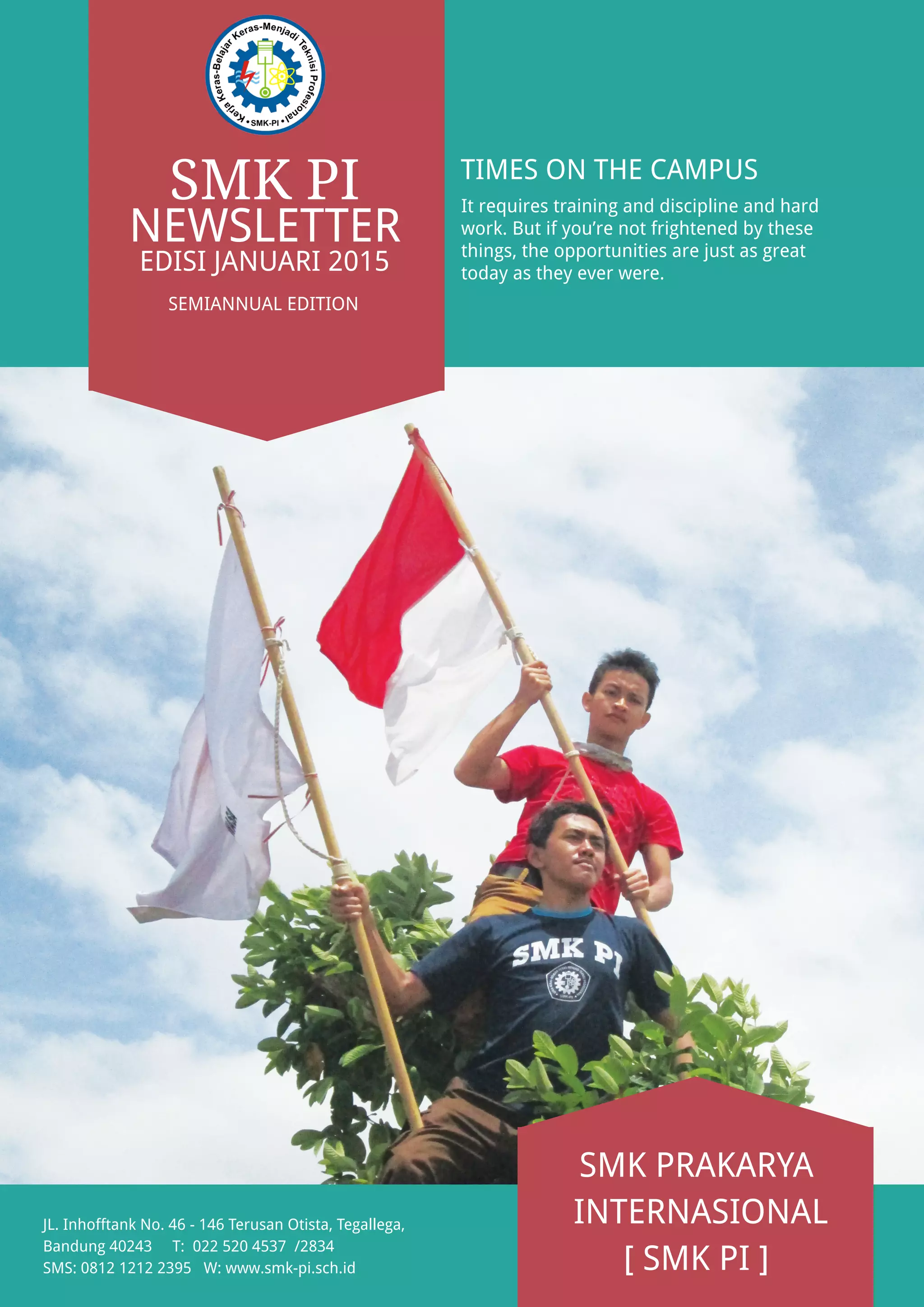 EDISI JANUARI 2015
SMK PI
NEWSLETTER
SEMIANNUAL EDITION
TIMES ON THE CAMPUS
It requires training and discipline and hard
work. But if you’re not frightened by these
things, the opportunities are just as great
today as they ever were.
SMK PRAKARYA
INTERNASIONAL
[ SMK PI ]
JL. Inhofftank No. 46 - 146 Terusan Otista, Tegallega,
Bandung 40243 T: 022 520 4537 /2834
SMS: 0812 1212 2395 W: www.smk-pi.sch.id
 