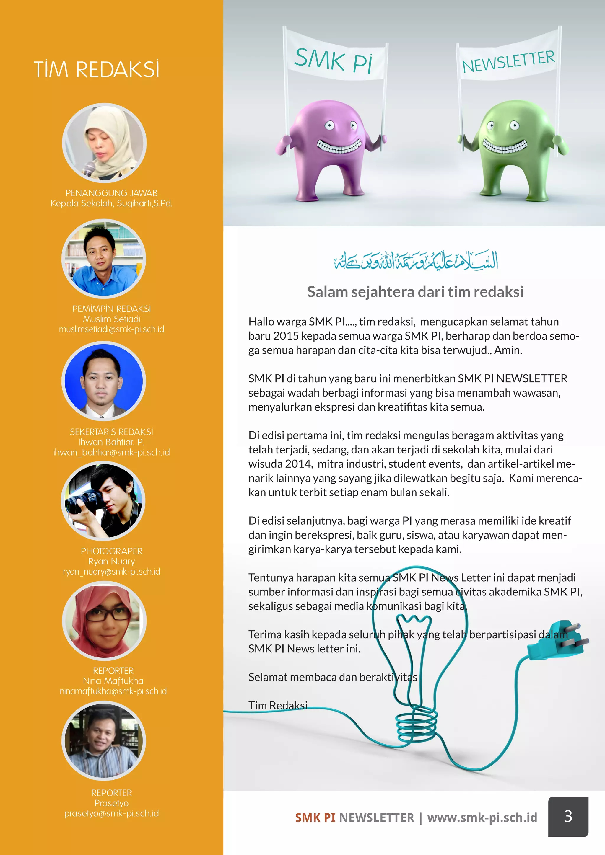 SMK PI NEWSLETTER | www.smk-pi.sch.id 3
TIM REDAKSI
SMK PI NEWSLETTER
PENANGGUNG JAWAB
Kepala Sekolah, Sugiharti,S.Pd.
PEMIMPIN REDAKSI
Muslim Setiadi
muslimsetiadi@smk-pi.sch.id
SEKERTARIS REDAKSI
Ihwan Bahtiar. P.
ihwan_bahtiar@smk-pi.sch.id
PHOTOGRAPER
Ryan Nuary
ryan_nuary@smk-pi.sch.id
REPORTER
Nina Maftukha
ninamaftukha@smk-pi.sch.id
REPORTER
Prasetyo
prasetyo@smk-pi.sch.id
Salam sejahtera dari tim redaksi
Hallo warga SMK PI...., tim redaksi, mengucapkan selamat tahun
baru 2015 kepada semua warga SMK PI, berharap dan berdoa semo-
ga semua harapan dan cita-cita kita bisa terwujud., Amin.
SMK PI di tahun yang baru ini menerbitkan SMK PI NEWSLETTER
sebagai wadah berbagi informasi yang bisa menambah wawasan,
menyalurkan ekspresi dan kreatifitas kita semua.
Di edisi pertama ini, tim redaksi mengulas beragam aktivitas yang
telah terjadi, sedang, dan akan terjadi di sekolah kita, mulai dari
wisuda 2014, mitra industri, student events, dan artikel-artikel me-
narik lainnya yang sayang jika dilewatkan begitu saja. Kami merenca-
kan untuk terbit setiap enam bulan sekali.
Di edisi selanjutnya, bagi warga PI yang merasa memiliki ide kreatif
dan ingin berekspresi, baik guru, siswa, atau karyawan dapat men-
girimkan karya-karya tersebut kepada kami.
Tentunya harapan kita semua SMK PI News Letter ini dapat menjadi
sumber informasi dan inspirasi bagi semua civitas akademika SMK PI,
sekaligus sebagai media komunikasi bagi kita.
Terima kasih kepada seluruh pihak yang telah berpartisipasi dalam
SMK PI News letter ini.
Selamat membaca dan beraktivitas
Tim Redaksi
 