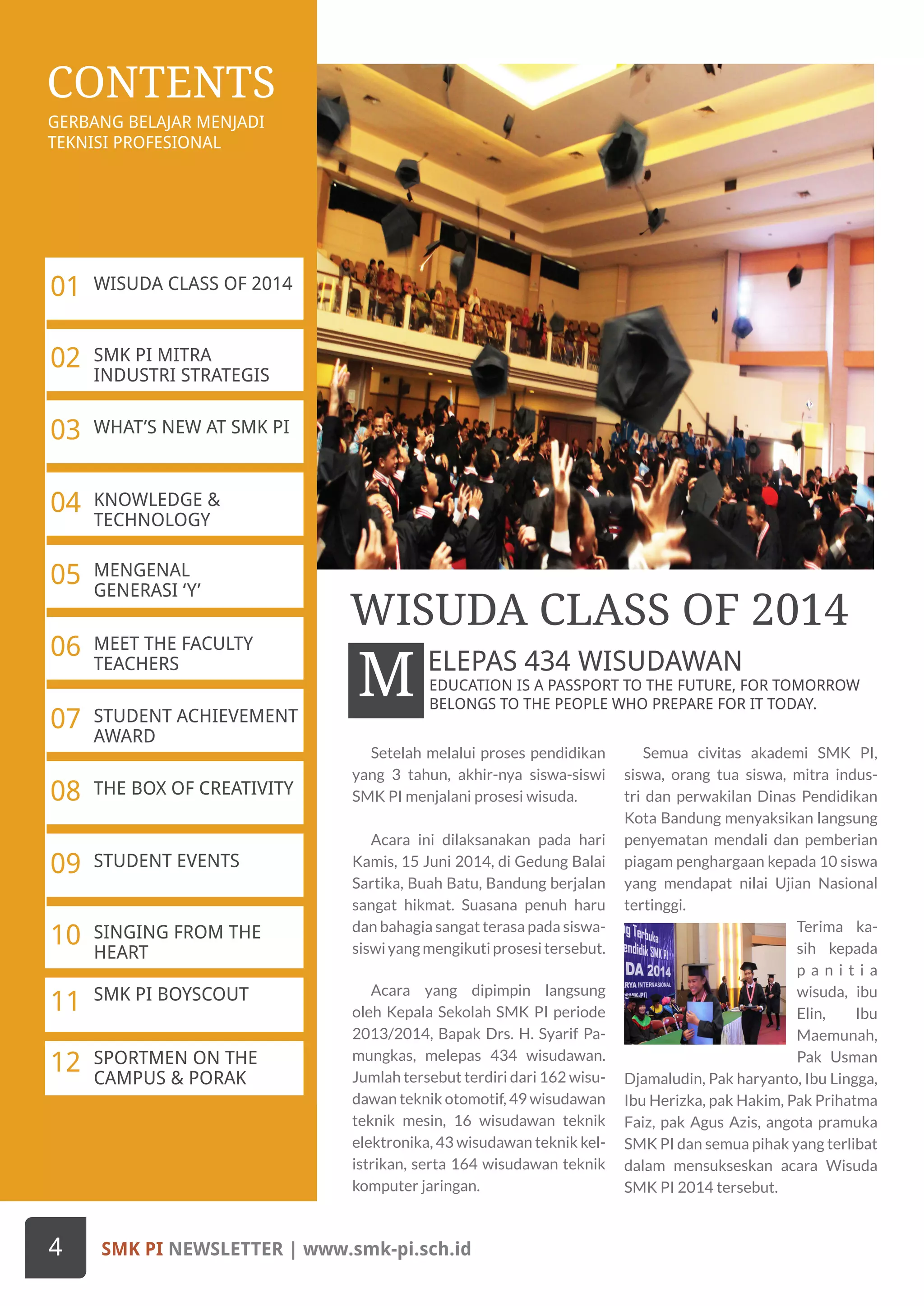 GERBANG BELAJAR MENJADI
TEKNISI PROFESIONAL
CONTENTS
KNOWLEDGE &
TECHNOLOGY
04
WHAT’S NEW AT SMK PI03
SMK PI MITRA
INDUSTRI STRATEGIS
02
WISUDA CLASS OF 201401
MENGENAL
GENERASI ‘Y’
05
MEET THE FACULTY
TEACHERS
06
STUDENT ACHIEVEMENT
AWARD
07
THE BOX OF CREATIVITY08
STUDENT EVENTS09
SINGING FROM THE
HEART
10
SMK PI BOYSCOUT
11
SPORTMEN ON THE
CAMPUS & PORAK
12
Setelah melalui proses pendidikan
yang 3 tahun, akhir-nya siswa-siswi
SMK PI menjalani prosesi wisuda.
Acara ini dilaksanakan pada hari
Kamis, 15 Juni 2014, di Gedung Balai
Sartika, Buah Batu, Bandung berjalan
sangat hikmat. Suasana penuh haru
dan bahagia sangat terasa pada siswa-
siswiyangmengikutiprosesitersebut.
Acara yang dipimpin langsung
oleh Kepala Sekolah SMK PI periode
2013/2014, Bapak Drs. H. Syarif Pa-
mungkas, melepas 434 wisudawan.
Jumlah tersebut terdiri dari 162 wisu-
dawan teknik otomotif, 49 wisudawan
teknik mesin, 16 wisudawan teknik
elektronika, 43 wisudawan teknik kel-
istrikan, serta 164 wisudawan teknik
komputer jaringan.
Semua civitas akademi SMK PI,
siswa, orang tua siswa, mitra indus-
tri dan perwakilan Dinas Pendidikan
Kota Bandung menyaksikan langsung
penyematan mendali dan pemberian
piagam penghargaan kepada 10 siswa
yang mendapat nilai Ujian Nasional
tertinggi.
Terima ka-
sih kepada
p a n i t i a
wisuda, ibu
Elin, Ibu
Maemunah,
Pak Usman
Djamaludin, Pak haryanto, Ibu Lingga,
Ibu Herizka, pak Hakim, Pak Prihatma
Faiz, pak Agus Azis, angota pramuka
SMK PI dan semua pihak yang terlibat
dalam mensukseskan acara Wisuda
SMK PI 2014 tersebut.
EDUCATION IS A PASSPORT TO THE FUTURE, FOR TOMORROW
BELONGS TO THE PEOPLE WHO PREPARE FOR IT TODAY.
M
WISUDA CLASS OF 2014
ELEPAS 434 WISUDAWAN
SMK PI NEWSLETTER | www.smk-pi.sch.id4
 