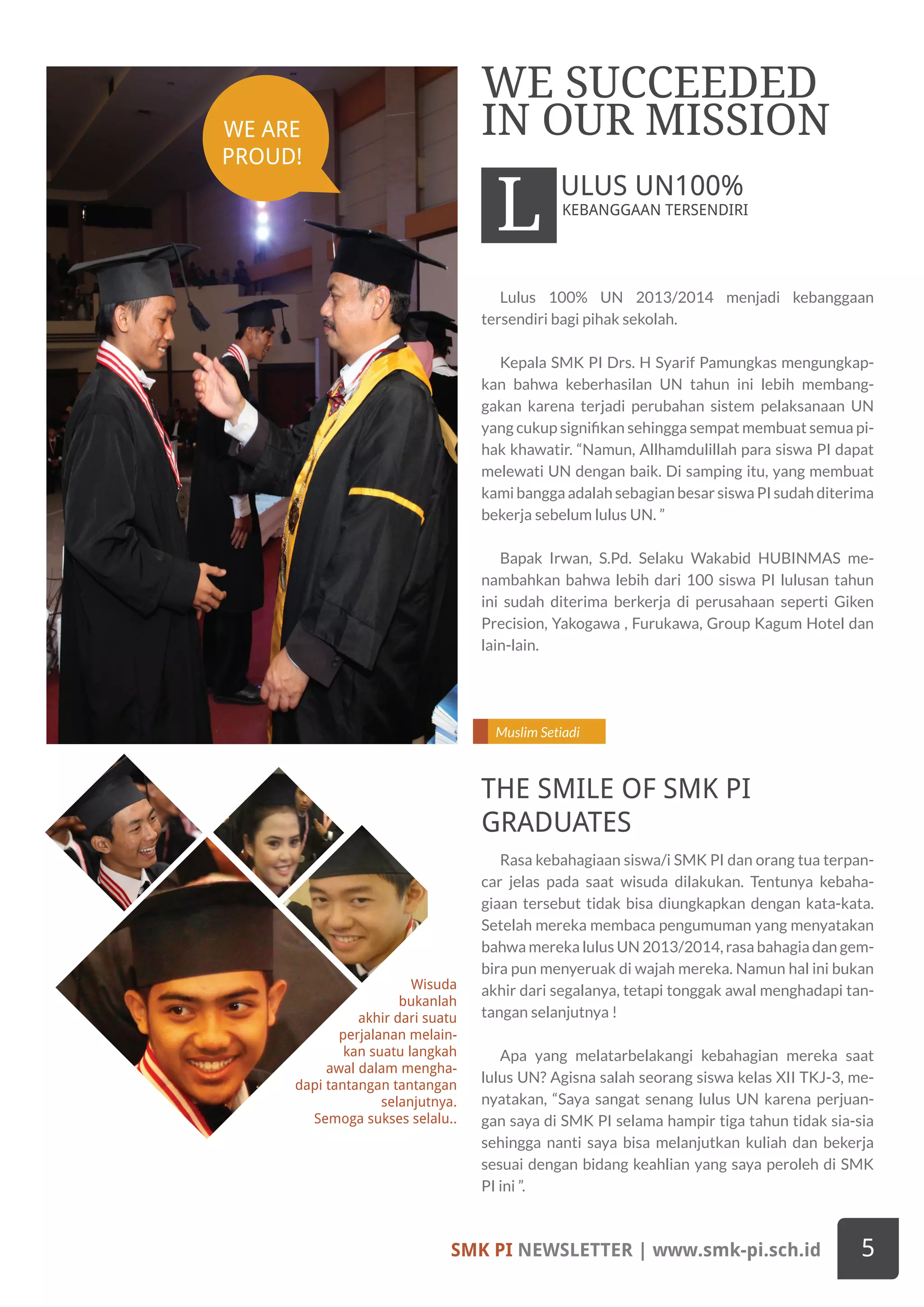 Muslim Setiadi
Wisuda
bukanlah
akhir dari suatu
perjalanan melain-
kan suatu langkah
awal dalam mengha-
dapi tantangan tantangan
selanjutnya.
Semoga sukses selalu..
Lulus 100% UN 2013/2014 menjadi kebanggaan
tersendiri bagi pihak sekolah.
Kepala SMK PI Drs. H Syarif Pamungkas mengungkap-
kan bahwa keberhasilan UN tahun ini lebih membang-
gakan karena terjadi perubahan sistem pelaksanaan UN
yang cukup signifikan sehingga sempat membuat semua pi-
hak khawatir. “Namun, Allhamdulillah para siswa PI dapat
melewati UN dengan baik. Di samping itu, yang membuat
kami bangga adalah sebagian besar siswa PI sudah diterima
bekerja sebelum lulus UN. ”
Bapak Irwan, S.Pd. Selaku Wakabid HUBINMAS me-
nambahkan bahwa lebih dari 100 siswa PI lulusan tahun
ini sudah diterima berkerja di perusahaan seperti Giken
Precision, Yakogawa , Furukawa, Group Kagum Hotel dan
lain-lain.
Rasa kebahagiaan siswa/i SMK PI dan orang tua terpan-
car jelas pada saat wisuda dilakukan. Tentunya kebaha-
giaan tersebut tidak bisa diungkapkan dengan kata-kata.
Setelah mereka membaca pengumuman yang menyatakan
bahwa mereka lulus UN 2013/2014, rasa bahagia dan gem-
bira pun menyeruak di wajah mereka. Namun hal ini bukan
akhir dari segalanya, tetapi tonggak awal menghadapi tan-
tangan selanjutnya !
Apa yang melatarbelakangi kebahagian mereka saat
lulus UN? Agisna salah seorang siswa kelas XII TKJ-3, me-
nyatakan, “Saya sangat senang lulus UN karena perjuan-
gan saya di SMK PI selama hampir tiga tahun tidak sia-sia
sehingga nanti saya bisa melanjutkan kuliah dan bekerja
sesuai dengan bidang keahlian yang saya peroleh di SMK
PI ini ”.
KEBANGGAAN TERSENDIRI
WE SUCCEEDED
IN OUR MISSION
L ULUS UN100%
THE SMILE OF SMK PI
GRADUATES
SMK PI NEWSLETTER | www.smk-pi.sch.id 5
WE ARE
PROUD!
 