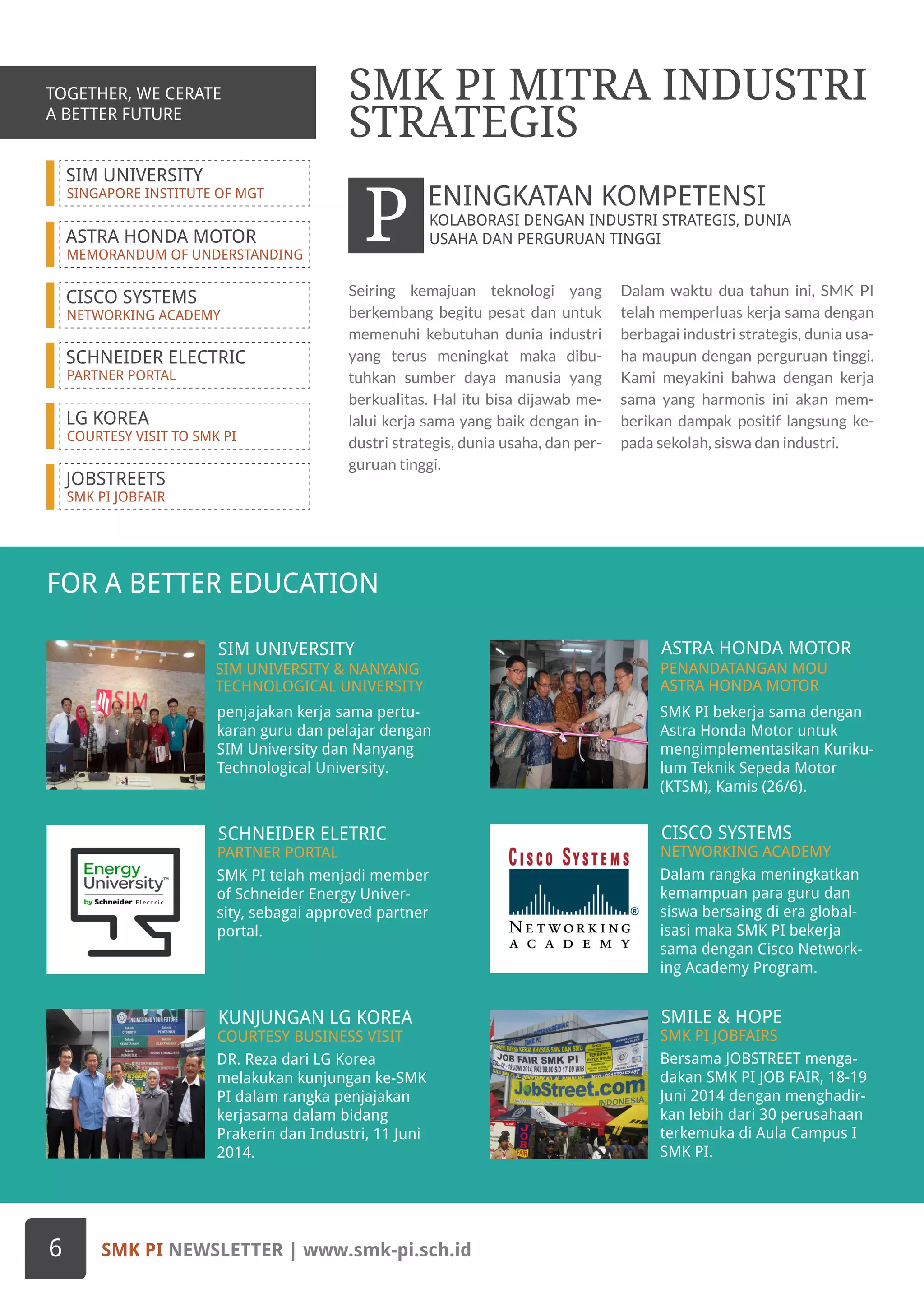 SIM UNIVERSITY
SINGAPORE INSTITUTE OF MGT
ASTRA HONDA MOTOR
MEMORANDUM OF UNDERSTANDING
CISCO SYSTEMS
NETWORKING ACADEMY
SCHNEIDER ELECTRIC
PARTNER PORTAL
LG KOREA
COURTESY VISIT TO SMK PI
JOBSTREETS
SMK PI JOBFAIR
FOR A BETTER EDUCATION
penjajakan kerja sama pertu-
karan guru dan pelajar dengan
SIM University dan Nanyang
Technological University.
SIM UNIVERSITY
SIM UNIVERSITY & NANYANG
TECHNOLOGICAL UNIVERSITY
SMK PI bekerja sama dengan
Astra Honda Motor untuk
mengimplementasikan Kuriku-
lum Teknik Sepeda Motor
(KTSM), Kamis (26/6).
ASTRA HONDA MOTOR
PENANDATANGAN MOU
ASTRA HONDA MOTOR
SMK PI telah menjadi member
of Schneider Energy Univer-
sity, sebagai approved partner
portal.
DR. Reza dari LG Korea
melakukan kunjungan ke-SMK
PI dalam rangka penjajakan
kerjasama dalam bidang
Prakerin dan Industri, 11 Juni
2014.
Bersama JOBSTREET menga-
dakan SMK PI JOB FAIR, 18-19
Juni 2014 dengan menghadir-
kan lebih dari 30 perusahaan
terkemuka di Aula Campus I
SMK PI.
SCHNEIDER ELETRIC
KUNJUNGAN LG KOREA SMILE & HOPE
PARTNER PORTAL
COURTESY BUSINESS VISIT SMK PI JOBFAIRS
Dalam rangka meningkatkan
kemampuan para guru dan
siswa bersaing di era global-
isasi maka SMK PI bekerja
sama dengan Cisco Network-
ing Academy Program.
CISCO SYSTEMS
NETWORKING ACADEMY
TOGETHER, WE CERATE
A BETTER FUTURE
Seiring kemajuan teknologi yang
berkembang begitu pesat dan untuk
memenuhi kebutuhan dunia industri
yang terus meningkat maka dibu-
tuhkan sumber daya manusia yang
berkualitas. Hal itu bisa dijawab me-
lalui kerja sama yang baik dengan in-
dustri strategis, dunia usaha, dan per-
guruan tinggi.
Dalam waktu dua tahun ini, SMK PI
telah memperluas kerja sama dengan
berbagai industri strategis, dunia usa-
ha maupun dengan perguruan tinggi.
Kami meyakini bahwa dengan kerja
sama yang harmonis ini akan mem-
berikan dampak positif langsung ke-
pada sekolah, siswa dan industri.
SMK PI MITRA INDUSTRI
STRATEGIS
KOLABORASI DENGAN INDUSTRI STRATEGIS, DUNIA
USAHA DAN PERGURUAN TINGGIP ENINGKATAN KOMPETENSI
SMK PI NEWSLETTER | www.smk-pi.sch.id6
TOGETHER, WE CERATE
A BETTER FUTURE
 