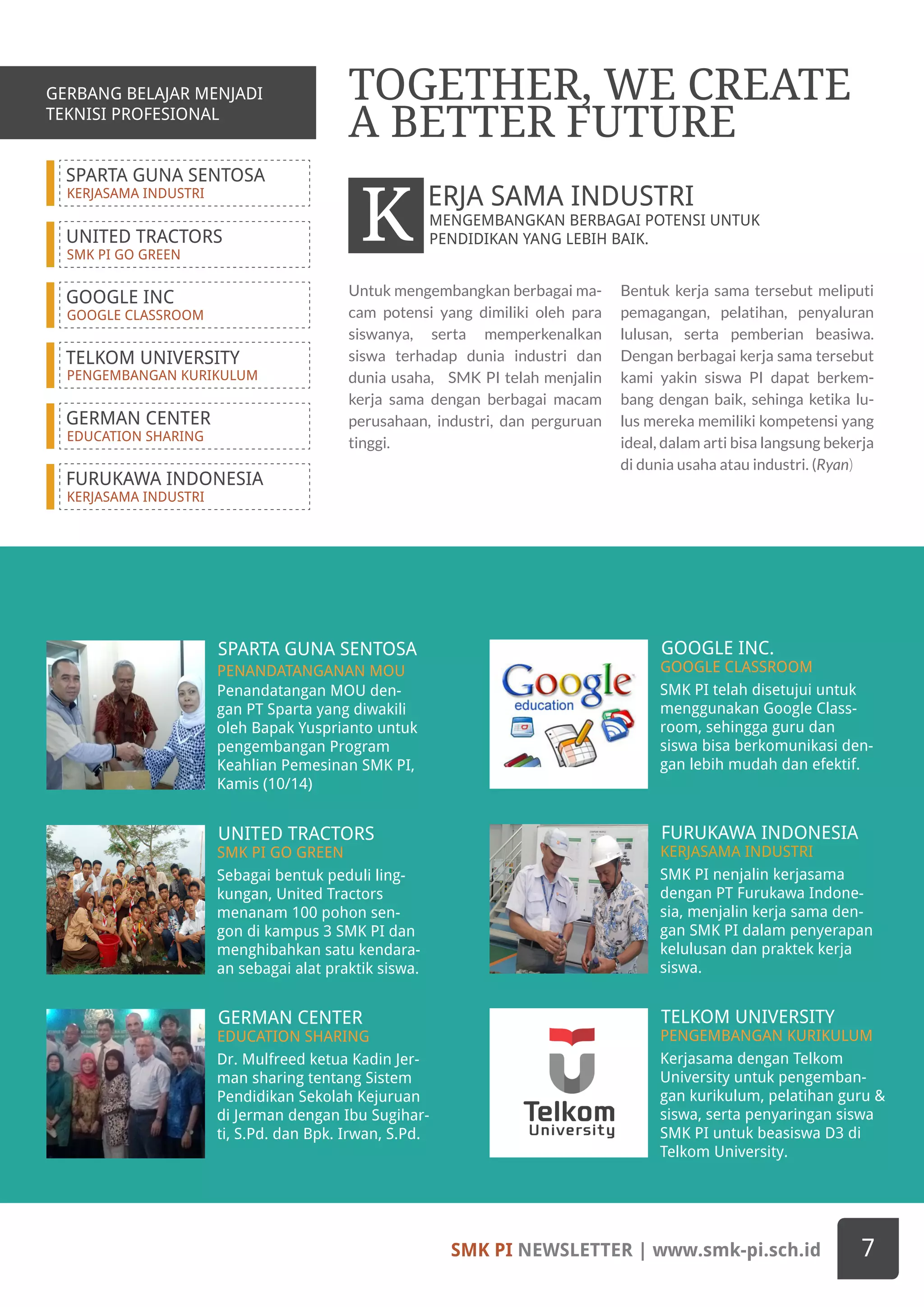 SPARTA GUNA SENTOSA
KERJASAMA INDUSTRI
UNITED TRACTORS
SMK PI GO GREEN
GOOGLE INC
GOOGLE CLASSROOM
TELKOM UNIVERSITY
PENGEMBANGAN KURIKULUM
GERMAN CENTER
EDUCATION SHARING
FURUKAWA INDONESIA
KERJASAMA INDUSTRI
Penandatangan MOU den-
gan PT Sparta yang diwakili
oleh Bapak Yusprianto untuk
pengembangan Program
Keahlian Pemesinan SMK PI,
Kamis (10/14)
SPARTA GUNA SENTOSA
PENANDATANGANAN MOU
SMK PI telah disetujui untuk
menggunakan Google Class-
room, sehingga guru dan
siswa bisa berkomunikasi den-
gan lebih mudah dan efektif.
GOOGLE INC.
GOOGLE CLASSROOM
Sebagai bentuk peduli ling-
kungan, United Tractors
menanam 100 pohon sen-
gon di kampus 3 SMK PI dan
menghibahkan satu kendara-
an sebagai alat praktik siswa.
Dr. Mulfreed ketua Kadin Jer-
man sharing tentang Sistem
Pendidikan Sekolah Kejuruan
di Jerman dengan Ibu Sugihar-
ti, S.Pd. dan Bpk. Irwan, S.Pd.
Kerjasama dengan Telkom
University untuk pengemban-
gan kurikulum, pelatihan guru &
siswa, serta penyaringan siswa
SMK PI untuk beasiswa D3 di
Telkom University.
UNITED TRACTORS
GERMAN CENTER TELKOM UNIVERSITY
SMK PI GO GREEN
EDUCATION SHARING PENGEMBANGAN KURIKULUM
SMK PI nenjalin kerjasama
dengan PT Furukawa Indone-
sia, menjalin kerja sama den-
gan SMK PI dalam penyerapan
kelulusan dan praktek kerja
siswa.
FURUKAWA INDONESIA
KERJASAMA INDUSTRI
Untuk mengembangkan berbagai ma-
cam potensi yang dimiliki oleh para
siswanya, serta memperkenalkan
siswa terhadap dunia industri dan
dunia usaha, SMK PI telah menjalin
kerja sama dengan berbagai macam
perusahaan, industri, dan perguruan
tinggi.
Bentuk kerja sama tersebut meliputi
pemagangan, pelatihan, penyaluran
lulusan, serta pemberian beasiwa.
Dengan berbagai kerja sama tersebut
kami yakin siswa PI dapat berkem-
bang dengan baik, sehinga ketika lu-
lus mereka memiliki kompetensi yang
ideal, dalam arti bisa langsung bekerja
di dunia usaha atau industri. (Ryan)
TOGETHER, WE CREATE
A BETTER FUTURE
MENGEMBANGKAN BERBAGAI POTENSI UNTUK
PENDIDIKAN YANG LEBIH BAIK.K ERJA SAMA INDUSTRI
SMK PI NEWSLETTER | www.smk-pi.sch.id 7
GERBANG BELAJAR MENJADI
TEKNISI PROFESIONAL
 