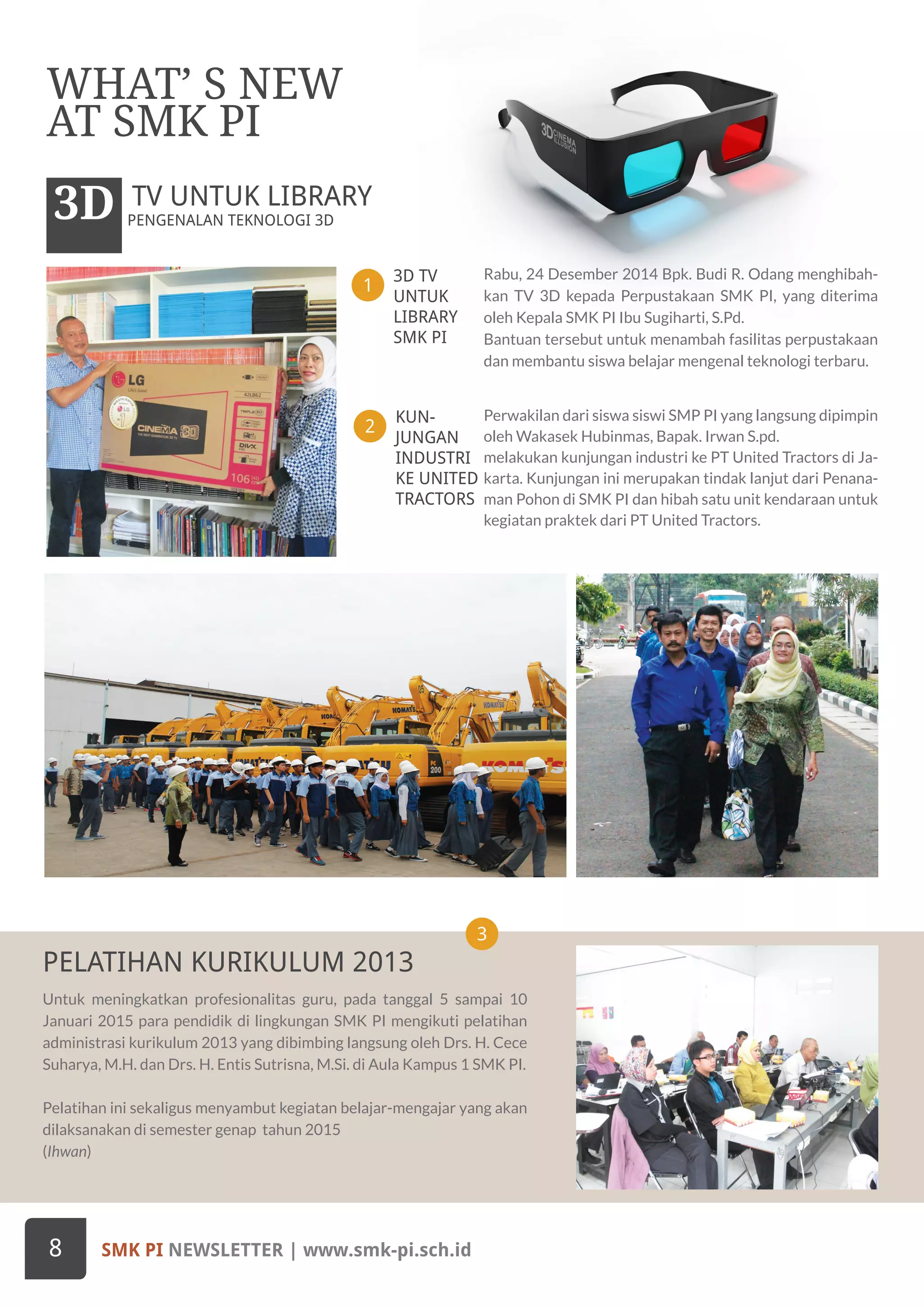 PENGENALAN TEKNOLOGI 3D3D TV UNTUK LIBRARY
SMK PI NEWSLETTER | www.smk-pi.sch.id8
WHAT’ S NEW
AT SMK PI
3D TV
UNTUK
LIBRARY
SMK PI
1
3
Rabu, 24 Desember 2014 Bpk. Budi R. Odang menghibah-
kan TV 3D kepada Perpustakaan SMK PI, yang diterima
oleh Kepala SMK PI Ibu Sugiharti, S.Pd.
Bantuan tersebut untuk menambah fasilitas perpustakaan
dan membantu siswa belajar mengenal teknologi terbaru.
Untuk meningkatkan profesionalitas guru, pada tanggal 5 sampai 10
Januari 2015 para pendidik di lingkungan SMK PI mengikuti pelatihan
administrasi kurikulum 2013 yang dibimbing langsung oleh Drs. H. Cece
Suharya, M.H. dan Drs. H. Entis Sutrisna, M.Si. di Aula Kampus 1 SMK PI.
Pelatihan ini sekaligus menyambut kegiatan belajar-mengajar yang akan
dilaksanakan di semester genap tahun 2015
(Ihwan)
KUN-
JUNGAN
INDUSTRI
KE UNITED
TRACTORS
2
Perwakilan dari siswa siswi SMP PI yang langsung dipimpin
oleh Wakasek Hubinmas, Bapak. Irwan S.pd.
melakukan kunjungan industri ke PT United Tractors di Ja-
karta. Kunjungan ini merupakan tindak lanjut dari Penana-
man Pohon di SMK PI dan hibah satu unit kendaraan untuk
kegiatan praktek dari PT United Tractors.
PELATIHAN KURIKULUM 2013
 