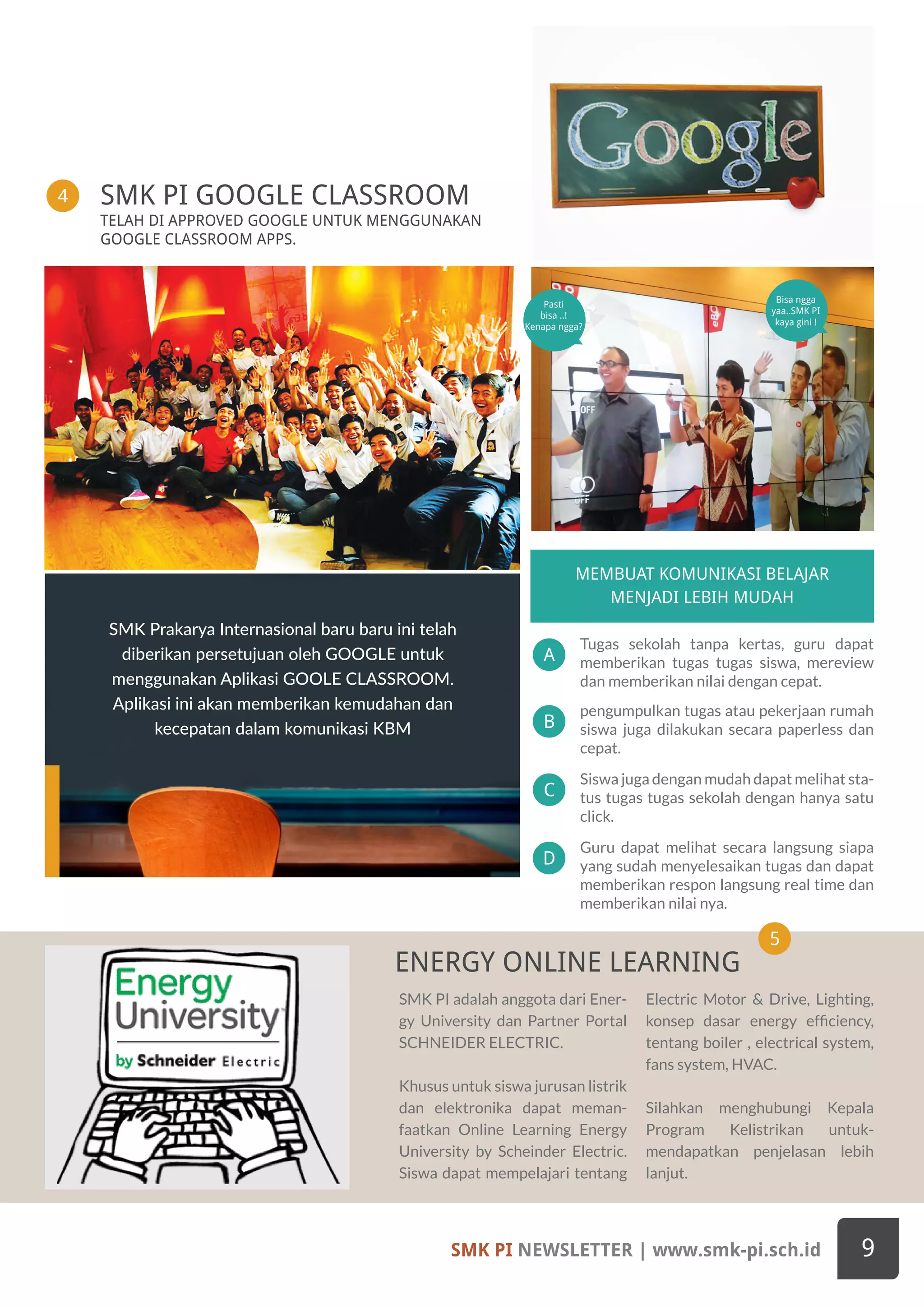SMK PI NEWSLETTER | www.smk-pi.sch.id 9
SMK PI adalah anggota dari Ener-
gy University dan Partner Portal
SCHNEIDER ELECTRIC.
Khusus untuk siswa jurusan listrik
dan elektronika dapat meman-
faatkan Online Learning Energy
University by Scheinder Electric.
Siswa dapat mempelajari tentang
Electric Motor & Drive, Lighting,
konsep dasar energy efficiency,
tentang boiler , electrical system,
fans system, HVAC.
Silahkan menghubungi Kepala
Program Kelistrikan untuk-
mendapatkan penjelasan lebih
lanjut.
TELAH DI APPROVED GOOGLE UNTUK MENGGUNAKAN
GOOGLE CLASSROOM APPS.
SMK PI GOOGLE CLASSROOM
ENERGY ONLINE LEARNING
Siswa juga dengan mudah dapat melihat sta-
tus tugas tugas sekolah dengan hanya satu
click.
A
C
B
D
MEMBUAT KOMUNIKASI BELAJAR
MENJADI LEBIH MUDAH
Tugas sekolah tanpa kertas, guru dapat
memberikan tugas tugas siswa, mereview
dan memberikan nilai dengan cepat.
pengumpulkan tugas atau pekerjaan rumah
siswa juga dilakukan secara paperless dan
cepat.
Guru dapat melihat secara langsung siapa
yang sudah menyelesaikan tugas dan dapat
memberikan respon langsung real time dan
memberikan nilai nya.
SMK Prakarya Internasional baru baru ini telah
diberikan persetujuan oleh GOOGLE untuk
menggunakan Aplikasi GOOLE CLASSROOM.
Aplikasi ini akan memberikan kemudahan dan
kecepatan dalam komunikasi KBM
Bisa ngga
yaa..SMK PI
kaya gini !
Pasti
bisa ..!
Kenapa ngga?
4
5
 