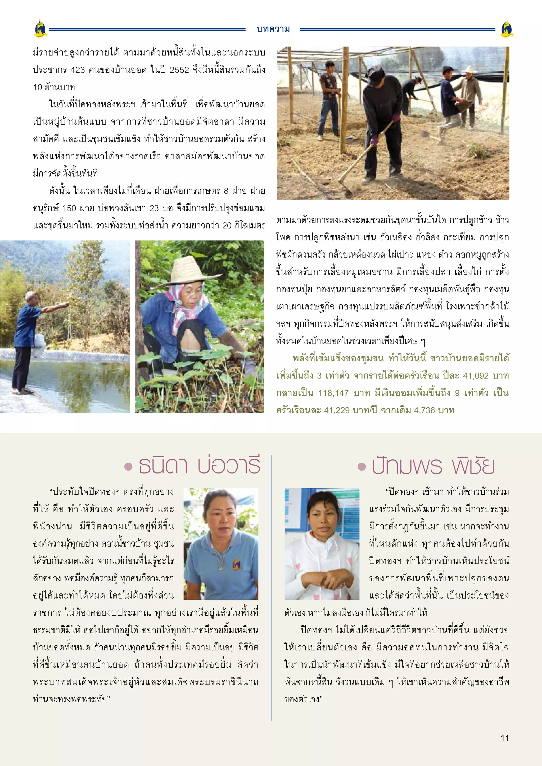 บทความ
มี ร ายจ่ า ยสู ง กว่ า รายได้ ตามมาด้ ว ยหนี้ สิ น ทั้ ง ในและนอกระบบ
ประชากร 423 คนของบ้านยอด ในปี 2552 จึงมีหนี้สินรวมกันถึง
10 ล้านบาท
      ในวันที่ปิดทองหลังพระฯ เข้ามาในพื้นที่ เพื่อพัฒนาบ้านยอด
เป็ น หมู่ บ้ า นต้ น แบบ จากการที่ ช าวบ้ า นยอดมี จิ ต อาสา มี ค วาม
สามัคคี และเป็นชุมชนเข้มแข็ง ทำให้ชาวบ้านยอดรวมตัวกัน สร้าง
พลั ง แห่ ง การพั ฒ นาได้ อ ย่ า งรวดเร็ ว อาสาสมั ค รพั ฒ นาบ้ า นยอด
มีการจัดตั้งขึ้นทันที
      ดังนั้น ในเวลาเพียงไม่กี่เดือน ฝายเพื่อการเกษตร 8 ฝาย ฝาย
อนุรักษ์ 150 ฝาย บ่อพวงสันเขา 23 บ่อ จึงมีการปรับปรุงซ่อมแซม
และขุดขึ้นมาใหม่ รวมทั้งระบบท่อส่งน้ำ ความยาวกว่า 20 กิโลเมตร ตามมาด้วยการลงแรงระดมช่วยกันขุดนาขั้นบันได การปลูกข้าว ข้าว
                                                                       โพด การปลูกพืชหลังนา เช่น ถั่วเหลือง ถั่วลิสง กระเทียม การปลูก
                                                                       พืชผักสวนครัว กล้วยเหลืองนวล ไผ่เปาะ แหย่ง ต๋าว คอกหมูถูกสร้าง
                                                                       ขึ้นสำหรับการเลี้ยงหมูเหมยซาน มีการเลี้ยงปลา เลี้ยงไก่ การตั้ง
                                                                       กองทุนปุ๋ย กองทุนยาและอาหารสัตว์ กองทุนเมล็ดพันธุ์พืช กองทุน
                                                                       เตาเผาเศรษฐกิจ กองทุนแปรรูปผลิตภัณฑ์พื้นที่ โรงเพาะชำกล้าไม้
                                                                       ฯลฯ ทุกกิจกรรมที่ปิดทองหลังพระฯ ให้การสนับสนุนส่งเสริม เกิดขึ้น
                                                                       ทั้งหมดในบ้านยอดในช่วงเวลาเพียงปีเศษ ๆ
                                                                            พลังที่เข้มแข็งของชุมชน ทำให้วันนี้ ชาวบ้านยอดมีรายได้
                                                                       เพิ่มขึ้นถึง 3 เท่าตัว จากรายได้ต่อครัวเรือน ปีละ 41,092 บาท
                                                                       กลายเป็น 118,147 บาท มีเงินออมเพิ่มขึ้นถึง 9 เท่าตัว เป็น
                                                                       ครัวเรือนละ 41,229 บาท/ปี จากเดิม 4,736 บาท




        “ประทับใจปิดทองฯ ตรงที่ทุกอย่าง                                                                          “ปิดทองฯ เข้ามา ทำให้ชาวบ้านร่วม
ที่ ใ ห้ คื อ ทำให้ ตั ว เอง ครอบครั ว และ                                                                แรงร่วมใจกันพัฒนาตัวเอง มีการประชุม
พี่ น้ อ งน่ า น มี ชี วิ ต ความเป็ น อยู่ ที่ ดี ขึ้ น                                                   มีการตั้งกฎกันขึ้นมา เช่น หากจะทำงาน
องค์ความรูทกอย่าง ตอนนีชาวบ้าน ชุมชน
                ้ ุ             ้                                                                         ที่ ไ หนสั ก แห่ ง ทุ ก คนต้ อ งไปทำด้ ว ยกั น
ได้รับกันหมดแล้ว จากแต่ก่อนที่ไม่รู้อะไร                                                                  ปิ ด ทองฯ ทำให้ ช าวบ้ า นเห็ น ประโยชน์
สักอย่าง พอมีองค์ความรู้ ทุกคนก็สามารถ                                                                    ของการพั ฒ นาพื้ น ที่ เ พาะปลู ก ของตน
อยู่ได้และทำได้หมด โดยไม่ต้องพึ่งส่วน                                                                     และได้คิดว่าพื้นที่นั้น เป็นประโยชน์ของ
ราชการ ไม่ต้องคอยงบประมาณ ทุกอย่างเรามีอยู่แล้วในพื้นที่                     ตัวเอง หากไม่ลงมือเอง ก็ไม่มีใครมาทำให้
ธรรมชาติมีให้ ต่อไปเราก็อยู่ได้ อยากให้ทุกอำเภอมีรอยยิ้มเหมือน                      ปิดทองฯ ไม่ได้เปลี่ยนแค่วิถีชีวิตชาวบ้านที่ดีขึ้น แต่ยังช่วย
บ้านยอดทั้งหมด ถ้าคนน่านทุกคนมีรอยยิ้ม มีความเป็นอยู่ มีชีวิต                ให้ เ ราเปลี่ ย นตั ว เอง คื อ มี ค วามอดทนในการทำงาน มี จิ ต ใจ
ที่ ดี ขึ้ น เหมื อ นคนบ้ า นยอด ถ้ า คนทั้ ง ประเทศมี ร อยยิ้ ม คิ ด ว่ า   ในการเป็นนักพัฒนาที่เข้มแข็ง มีใจที่อยากช่วยเหลือชาวบ้านให้
พระบาทสมเด็ จ พระเจ้ า อยู่ หั ว และสมเด็ จ พระบรมราชิ นี น าถ               พ้นจากหนี้สิน วังวนแบบเดิม ๆ ให้เขาเห็นความสำคัญของอาชีพ
ท่านจะทรงพอพระทัย”                                                           ของตัวเอง”


                                                                                                                                                    11
 