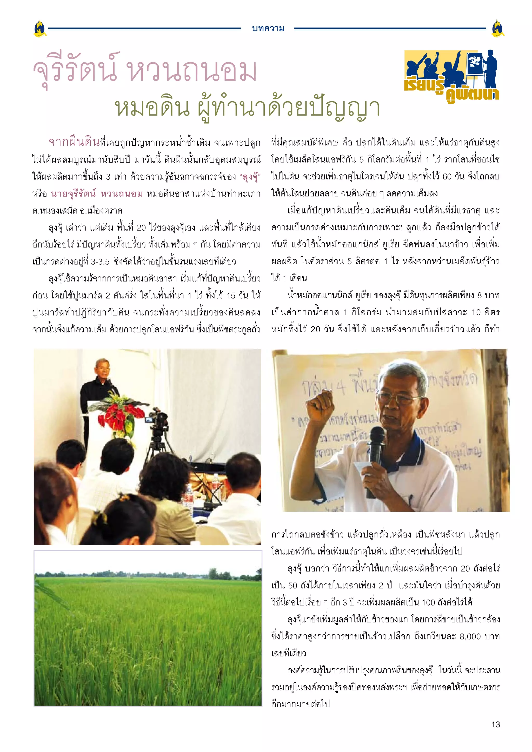 บทความ


จุรีรัตน์ หวนถนอม                                                                                                            เรียนรู คูพัฒนา
                          หมอดิน ผู้ทำนาด้วยปัญญา
     จากผื น ดิ น ที่เคยถูกปัญหากระหน่ำซ้ำเติม จนเพาะปลูก                     ที่มีคุณสมบัติพิเศษ คือ ปลูกได้ในดินเค็ม และให้แร่ธาตุกับดินสูง
ไม่ได้ผลสมบูรณ์มานับสิบปี มาวันนี้ ดินผืนนั้นกลับอุดมสมบูรณ์                  โดยใช้เมล็ดโสนแอฟริกัน 5 กิโลกรัมต่อพื้นที่ 1 ไร่ รากโสนที่ชอนไช
ให้ผลผลิตมากขึ้นถึง 3 เท่า ด้วยความรู้อันฉกาจฉกรรจ์ของ “ลุงจุ๊”               ไปในดิน จะช่วยเพิมธาตุไนโตรเจนให้ดน ปลูกทิงไว้ 60 วัน จึงไถกลบ
                                                                                                     ่                     ิ        ้
หรือ นายจุ รี รั ต น์ หวนถนอม หมอดินอาสาแห่งบ้านท่าตะเภา                      ให้ต้นโสนย่อยสลาย จนดินค่อย ๆ ลดความเค็มลง
ต.หนองเสม็ด อ.เมืองตราด                                                             เมื่อแก้ปัญหาดินเปรี้ยวและดินเค็ม จนได้ดินที่มีแร่ธาตุ และ
      ลุงจุ๊ เล่าว่า แต่เดิม พื้นที่ 20 ไร่ของลุงจุ๊เอง และพื้นที่ใกล้เคียง   ความเป็นกรดด่างเหมาะกับการเพาะปลูกแล้ว ก็ลงมือปลูกข้าวได้
อีกนับร้อยไร่ มีปัญหาดินทั้งเปรี้ยว ทั้งเค็มพร้อม ๆ กัน โดยมีค่าความ          ทันที แล้วใช้น้ำหมักออแกนิกส์ ยูเรีย ฉีดพ่นลงในนาข้าว เพื่อเพิ่ม
เป็นกรดด่างอยู่ที่ 3-3.5 ซึ่งจัดได้ว่าอยู่ในขั้นรุนแรงเลยทีเดียว              ผลผลิต ในอัตราส่วน 5 ลิตรต่อ 1 ไร่ หลังจากหว่านเมล็ดพันธุ์ข้าว
      ลุงจุใช้ความรูจากการเป็นหมอดินอาสา เริมแก้ทปญหาดินเปรียว
           ๊          ้                              ่     ี่ ั         ้     ได้ 1 เดือน
ก่อน โดยใช้ปูนมาร์ล 2 ตันครึ่ง ใส่ในพื้นที่นา 1 ไร่ ทิ้งไว้ 15 วัน ให้              น้ำหมักออแกนนิกส์ ยูเรีย ของลุงจุ๊ มีตนทุนการผลิตเพียง 8 บาท
                                                                                                                               ้
ปู น มาร์ ล ทำปฏิ กิ ริ ย ากั บ ดิ น จนกระทั่ ง ความเปรี้ ย วของดิ น ลดลง     เป็ น ค่ า กากน้ ำ ตาล 1 กิ โ ลกรั ม นำมาผสมกั บ ปั ส สาวะ 10 ลิ ต ร
จากนันจึงแก้ความเค็ม ด้วยการปลูกโสนแอฟริกน ซึงเป็นพืชตระกูลถัว
       ้                                               ั ่                ่   หมั ก ทิ้ ง ไว้ 20 วั น จึ ง ใช้ ไ ด้ และหลั ง จากเก็ บ เกี่ ย วข้ า วแล้ ว ก็ ท ำ




                                                                              การไถกลบตอซังข้าว แล้วปลูกถั่วเหลือง เป็นพืชหลังนา แล้วปลูก
                                                                              โสนแอฟริกัน เพื่อเพิ่มแร่ธาตุในดิน เป็นวงจรเช่นนี้เรื่อยไป
                                                                                     ลุงจุ๊ บอกว่า วิธีการนี้ทำให้แกเพิ่มผลผลิตข้าวจาก 20 ถังต่อไร่
                                                                              เป็น 50 ถังได้ภายในเวลาเพียง 2 ปี และมั่นใจว่า เมื่อบำรุงดินด้วย
                                                                              วิธีนี้ต่อไปเรื่อย ๆ อีก 3 ปี จะเพิ่มผลผลิตเป็น 100 ถังต่อไร่ได้
                                                                                     ลุงจุแกยังเพิมมูลค่าให้กบข้าวของแก โดยการสีขายเป็นข้าวกล้อง
                                                                                          ๊        ่          ั
                                                                              ซึ่งได้ราคาสูงกว่าการขายเป็นข้าวเปลือก ถึงเกวียนละ 8,000 บาท
                                                                              เลยทีเดียว
                                                                                     องค์ความรูในการปรับปรุงคุณภาพดินของลุงจุ๊ ในวันนี้ จะประสาน
                                                                                                 ้
                                                                              รวมอยูในองค์ความรูของปิดทองหลังพระฯ เพือถ่ายทอดให้กบเกษตรกร
                                                                                        ่             ้                      ่             ั
                                                                              อีกมากมายต่อไป
                                                                                                                                                            13
 