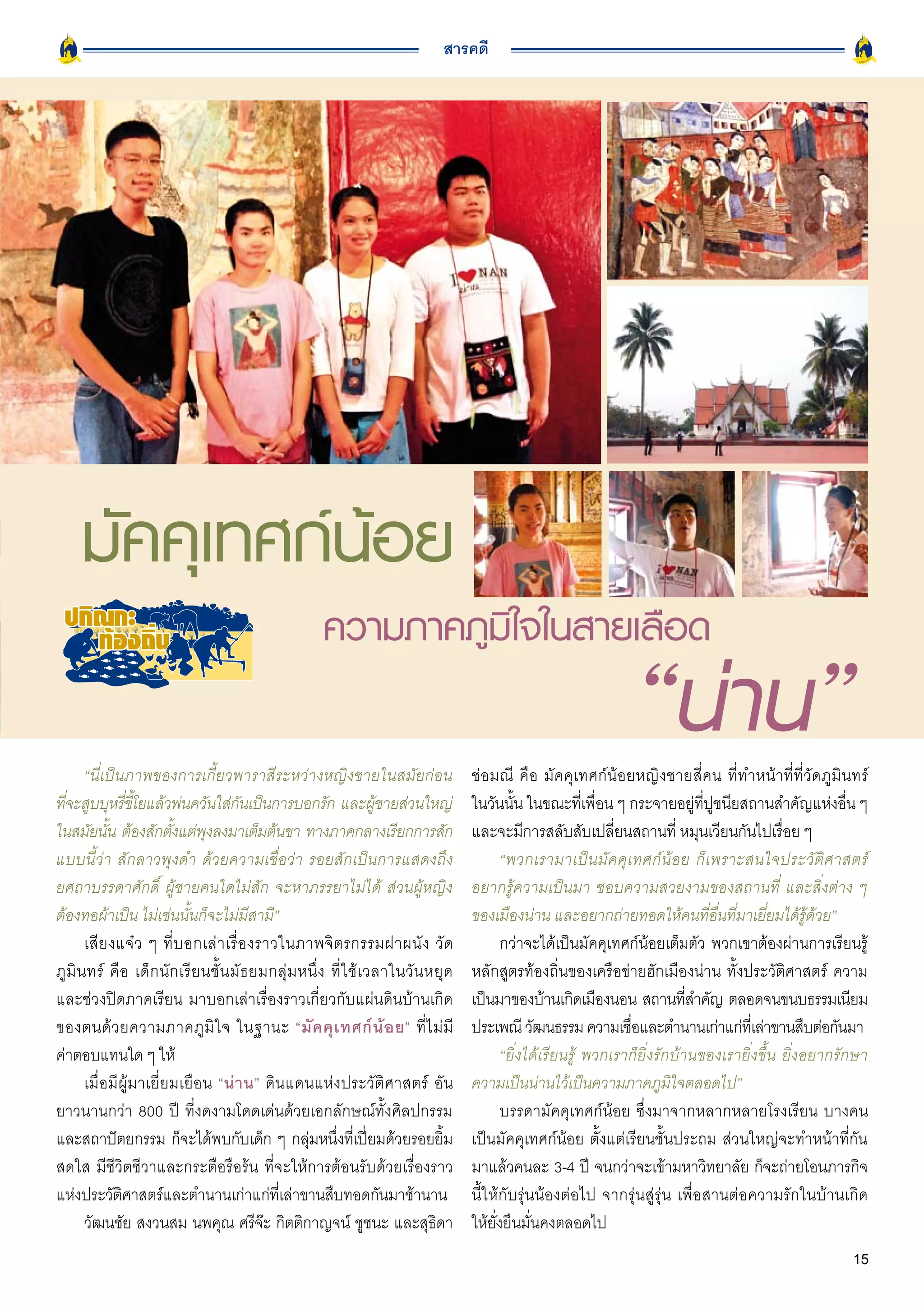 สารคดี




     มัคคุเทศก์น้อย
                                                           ความภาคภูมิใจในสายเลือด

       “นี่เป็นภาพของการเกี้ยวพาราสีระหว่างหญิงชายในสมัยก่อน
                                                                                                                        “น่าน”
                                                                                           ช่อมณี คือ มัคคุเทศก์น้อยหญิงชายสี่คน ที่ทำหน้าที่ที่วัดภูมินทร์
ทีจะสูบบุหรีขโยแล้วพ่นควันใส่กนเป็นการบอกรัก และผูชายส่วนใหญ่
  ่             ่ ี้                      ั                               ้                ในวันนั้น ในขณะที่เพื่อน ๆ กระจายอยู่ที่ปูชนียสถานสำคัญแห่งอื่น ๆ
ในสมัยนัน ต้องสักตังแต่พงลงมาเต็มต้นขา ทางภาคกลางเรียกการสัก
            ้             ้        ุ                                                       และจะมีการสลับสับเปลี่ยนสถานที่ หมุนเวียนกันไปเรื่อย ๆ
แบบนี้ว่า สักลาวพุงดำ ด้วยความเชื่อว่า รอยสักเป็นการแสดงถึง                                       “พวกเรามาเป็ น มั ค คุ เ ทศก์ น้ อ ย ก็ เ พราะสนใจประวัติศาสตร์
ยศถาบรรดาศักดิ์ ผู้ชายคนใดไม่สัก จะหาภรรยาไม่ได้ ส่วนผู้หญิง                               อยากรู้ความเป็นมา ชอบความสวยงามของสถานที่ และสิ่งต่าง ๆ
ต้องทอผ้าเป็น ไม่เช่นนั้นก็จะไม่มีสามี”                                                    ของเมืองน่าน และอยากถ่ายทอดให้คนที่อื่นที่มาเยี่ยมได้รู้ด้วย”
       เสี ย งแจ๋ ว ๆ ที่ บ อกเล่ า เรื่ อ งราวในภาพจิ ต รกรรมฝาผนั ง วั ด                        กว่าจะได้เป็นมัคคุเทศก์น้อยเต็มตัว พวกเขาต้องผ่านการเรียนรู้
ภู มิ น ทร์ คื อ เด็ ก นั ก เรี ย นชั้ น มั ธ ยมกลุ่ ม หนึ่ ง ที่ ใ ช้ เ วลาในวั น หยุ ด   หลักสูตรท้องถิ่นของเครือข่ายฮักเมืองน่าน ทั้งประวัติศาสตร์ ความ
และช่วงปิดภาคเรียน มาบอกเล่าเรื่องราวเกี่ยวกับแผ่นดินบ้านเกิด                              เป็นมาของบ้านเกิดเมืองนอน สถานทีสำคัญ ตลอดจนขนบธรรมเนียม
                                                                                                                                     ่
ของตนด้ ว ยความภาคภู มิ ใ จ ในฐานะ “มั ค คุ เ ทศก์ น้ อ ย” ที่ ไ ม่ มี                     ประเพณี วัฒนธรรม ความเชือและตำนานเก่าแก่ทเี่ ล่าขานสืบต่อกันมา
                                                                                                                          ่
ค่าตอบแทนใด ๆ ให้                                                                                 “ยิ่งได้เรียนรู้ พวกเราก็ยิ่งรักบ้านของเรายิ่งขึ้น ยิ่งอยากรักษา
       เมื่อมีผู้มาเยี่ยมเยือน “น่ า น” ดินแดนแห่งประวัติศาสตร์ อัน                        ความเป็นน่านไว้เป็นความภาคภูมิใจตลอดไป”
ยาวนานกว่า 800 ปี ที่งดงามโดดเด่นด้วยเอกลักษณ์ทั้งศิลปกรรม                                        บรรดามัคคุเทศก์น้อย ซึ่งมาจากหลากหลายโรงเรียน บางคน
และสถาปัตยกรรม ก็จะได้พบกับเด็ก ๆ กลุ่มหนึ่งที่เปี่ยมด้วยรอยยิ้ม                           เป็นมัคคุเทศก์น้อย ตั้งแต่เรียนชั้นประถม ส่วนใหญ่จะทำหน้าที่กัน
สดใส มีชีวิตชีวาและกระตือรือร้น ที่จะให้การต้อนรับด้วยเรื่องราว                            มาแล้วคนละ 3-4 ปี จนกว่าจะเข้ามหาวิทยาลัย ก็จะถ่ายโอนภารกิจ
แห่งประวัติศาสตร์และตำนานเก่าแก่ที่เล่าขานสืบทอดกันมาช้านาน                                นี้ให้กับรุ่นน้องต่อไป จากรุ่นสู่รุ่น เพื่อสานต่อความรักในบ้านเกิด
       วัฒนชัย สงวนสม นพคุณ ศรีจ๊ะ กิตติกาญจน์ ชูชนะ และสุธิดา                             ให้ยั่งยืนมั่นคงตลอดไป
                                                                                                                                                               15
 