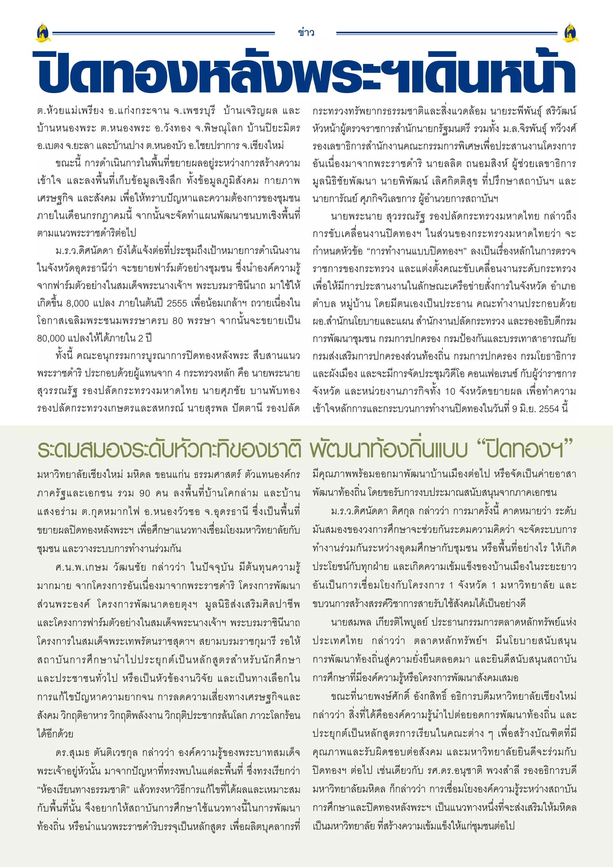 ข่าว


ปิดทองหลังพระฯเดินหน้า
ต.ห้ ว ยแม่ เ พรี ย ง อ.แก่ ง กระจาน จ.เพชรบุ รี บ้ า นเจริ ญ ผล และ
บ้ า นหนองพระ ต.หนองพระ อ.วั ง ทอง จ.พิ ษ ณุ โ ลก บ้านปิยะมิตร
                                                                                           กระทรวงทรัพยากรธรรมชาติและสิ่งแวดล้อม นายระพีพันธุ์ สริวัฒน์
                                                                                           หัวหน้าผู้ตรวจราชการสำนักนายกรัฐมนตรี รวมทั้ง ม.ล.จิรพันธุ์ ทวีวงศ์
อ.เบตง จ.ยะลา และบานปาง ต.หนองบว อ.ไชยปราการ จ.เชียงใหม่
                          ้                        ั                                       รองเลขาธิการสำนักงานคณะกรรมการพิเศษเพื่อประสานงานโครงการ
       ขณะนี้ การดำเนินการในพื้นที่ขยายผลอยู่ระหว่างการสร้างความ                           อั น เนื่ อ งมาจากพระราชดำริ นายลลิ ต ถนอมสิ ง ห์ ผู้ ช่ ว ยเลขาธิ ก าร
เข้ า ใจ และลงพื้ น ที่ เ ก็ บ ข้ อ มู ล เชิ ง ลึ ก ทั้ ง ข้ อ มู ล ภู มิ สั ง คม กายภาพ   มู ล นิ ธิ ชั ย พั ฒ นา นายพิ พั ฒ น์ เลิ ศ กิ ต ติ สุ ข ที่ ป รึ ก ษาสถาบั น ฯ และ
เศรษฐกิจ และสังคม เพื่อให้ทราบปัญหาและความต้องการของชุมชน                                  นายการัณย์ ศุภกิจวิเลขการ ผู้อำนวยการสถาบันฯ
ภายในเดือนกรกฎาคมนี้ จากนั้นจะจัดทำแผนพัฒนาชนบทเชิงพื้นที่                                        นายพระนาย สุวรรณรัฐ รองปลัดกระทรวงมหาดไทย กล่าวถึง
ตามแนวพระราชดำริต่อไป                                                                      การขั บ เคลื่ อ นงานปิ ด ทองฯ ในส่ ว นของกระทรวงมหาดไทยว่ า จะ
       ม.ร.ว.ดิศนัดดา ยังได้แจ้งต่อที่ประชุมถึงเป้าหมายการดำเนินงาน                        กำหนดหัวข้อ “การทำงานแบบปิดทองฯ” ลงเป็นเรื่องหลักในการตรวจ
ในจังหวัดอุดรธานีว่า จะขยายฟาร์มตัวอย่างชุมชน ซึ่งนำองค์ความรู้                            ราชการของกระทรวง และแต่งตั้งคณะขับเคลื่อนงานระดับกระทรวง
จากฟาร์มตัวอย่างในสมเด็จพระนางเจ้าฯ พระบรมราชินีนาถ มาใช้ให้                               เพื่อให้มีการประสานงานในลักษณะเครือข่ายสั่งการในจังหวัด อำเภอ
เกิดขึ้น 8,000 แปลง ภายในต้นปี 2555 เพื่อน้อมเกล้าฯ ถวายเนื่องใน                           ตำบล หมู่บ้าน โดยมีตนเองเป็นประธาน คณะทำงานประกอบด้วย
โอกาสเฉลิ ม พระชนมพรรษาครบ 80 พรรษา จากนั้ น จะขยายเป็ น                                   ผอ.สำนักนโยบายและแผน สำนักงานปลัดกระทรวง และรองอธิบดีกรม
80,000 แปลงให้ได้ภายใน 2 ปี                                                                การพัฒนาชุมชน กรมการปกครอง กรมป้องกันและบรรเทาสาธารณภัย
       ทั้งนี้ คณะอนุกรรมการบูรณาการปิดทองหลังพระ สืบสานแนว                                กรมส่งเสริมการปกครองส่วนท้องถิ่น กรมการปกครอง กรมโยธาธิการ
พระราชดำริ ประกอบด้วยผู้แทนจาก 4 กระทรวงหลัก คือ นายพระนาย                                 และผังเมือง และจะมีการจัดประชุมวิดีโอ คอนเฟอเรนซ์ กับผู้ว่าราชการ
สุ ว รรณรั ฐ รองปลั ด กระทรวงมหาดไทย นายศุ ภ ชั ย บานพั บ ทอง                              จังหวัด และหน่วยงานภารกิจทั้ง 10 จังหวัดขยายผล เพื่อทำความ
รองปลัดกระทรวงเกษตรและสหกรณ์ นายสุรพล ปัตตานี รองปลัด                                      เข้าใจหลักการและกระบวนการทำงานปิดทองในวันที่ 9 มิ.ย. 2554 นี้


ระดมสมองระดับหัวกะทิของชาติ พัฒนาท้องถินแบบ “ปิดทองฯ”
                                       ่
มหาวิทยาลัยเชียงใหม่ มหิดล ขอนแก่น ธรรมศาสตร์ ตัวแทนองค์กร                                 มีคุณภาพพร้อมออกมาพัฒนาบ้านเมืองต่อไป หรือจัดเป็นค่ายอาสา
ภาครั ฐ และเอกชน รวม 90 คน ลงพื้ น ที่ บ้ า นโคกล่ า ม และบ้ า น                           พัฒนาท้องถิ่น โดยขอรับการงบประมาณสนับสนุนจากภาคเอกชน
แสงอร่ า ม ต.กุ ด หมากไฟ อ.หนองวั ว ซอ จ.อุ ด รธานี ซึ่ ง เป็ น พื้ น ที่                        ม.ร.ว.ดิศนัดดา ดิศกุล กล่าวว่า การมาครั้งนี้ คาดหมายว่า ระดับ
ขยายผลปิดทองหลังพระฯ เพื่อศึกษาแนวทางเชื่อมโยงมหาวิทยาลัยกับ                               มันสมองของวงการศึกษาจะช่วยกันระดมความคิดว่า จะจัดระบบการ
ชุมชน และวางระบบการทำงานร่วมกัน                                                            ทำงานร่วมกันระหว่างอุดมศึกษากับชุมชน หรือพื้นที่อย่างไร ให้เกิด
        ศ.น.พ.เกษม วั ฒ นชั ย กล่ า วว่ า ในปั จ จุ บั น มี ต้ น ทุ น ความรู้              ประโยชน์กับทุกฝ่าย และเกิดความเข้มแข็งของบ้านเมืองในระยะยาว
มากมาย จากโครงการอันเนื่องมาจากพระราชดำริ โครงการพัฒนา                                     อั น เป็ น การเชื่ อ มโยงกั บ โครงการ 1 จั ง หวั ด 1 มหาวิ ท ยาลั ย และ
ส่ ว นพระองค์ โครงการพั ฒ นาดอยตุ ง ฯ มู ล นิ ธิ ส่ ง เสริ ม ศิ ล ปาชี พ                   ขบวนการสร้างสรรค์วิชาการสายรับใช้สังคมได้เป็นอย่างดี
และโครงการฟาร์มตัวอย่างในสมเด็จพระนางเจ้าฯ พระบรมราชินีนาถ                                       นายสมพล เกียรติไพบูลย์ ประธานกรรมการตลาดหลักทรัพย์แห่ง
โครงการในสมเด็จพระเทพรัตนราชสุดาฯ สยามบรมราชกุมารี รอให้                                   ประเทศไทย กล่ า วว่ า ตลาดหลั ก ทรั พ ย์ ฯ มี น โยบายสนั บ สนุ น
สถาบั น การศึ ก ษานำไปประยุ ก ต์ เ ป็ น หลั ก สู ต รสำหรั บ นั ก ศึ ก ษา                   การพัฒนาท้องถิ่นสู่ความยั่งยืนตลอดมา และยินดีสนับสนุนสถาบัน
และประชาชนทั่ ว ไป หรื อ เป็ น หั ว ข้ อ งานวิ จั ย และเป็ น ทางเลื อ กใน                  การศึกษาที่มีองค์ความรู้หรือโครงการพัฒนาสังคมเสมอ
การแก้ไขปัญหาความยากจน การลดความเสี่ยงทางเศรษฐกิจและ                                             ขณะที่นายพงษ์ศักดิ์ อังกสิทธิ์ อธิการบดีมหาวิทยาลัยเชียงใหม่
สังคม วิกฤติอาหาร วิกฤติพลังงาน วิกฤติประชากรล้นโลก ภาวะโลกร้อน                            กล่าวว่า สิ่งที่ได้คือองค์ความรู้นำไปต่อยอดการพัฒนาท้องถิ่น และ
ได้อกด้วย
      ี                                                                                    ประยุ ก ต์ เ ป็ น หลั ก สู ต รการเรี ย นในคณะต่ า ง ๆ เพื่ อ สร้ า งบั ณ ฑิ ต ที่ มี
        ดร.สุเมธ ตันติเวชกุล กล่าวว่า องค์ความรู้ของพระบาทสมเด็จ                           คุ ณ ภาพและรั บ ผิ ด ชอบต่ อ สั ง คม และมหาวิ ท ยาลั ย ยิ น ดี จ ะร่ ว มกั บ
พระเจ้าอยู่หัวนั้น มาจากปัญหาที่ทรงพบในแต่ละพื้นที่ ซึ่งทรงเรียกว่า                        ปิดทองฯ ต่อไป เช่นเดียวกับ รศ.ดร.อนุชาติ พวงสำลี รองอธิการบดี
“ห้องเรียนทางธรรมชาติ” แล้วทรงหาวิธีการแก้ไขที่ได้ผลและเหมาะสม                             มหาวิทยาลัยมหิดล ก็กล่าวว่า การเชื่อมโยงองค์ความรู้ระหว่างสถาบัน
กับพื้นที่นั้น จึงอยากให้สถาบันการศึกษาใช้แนวทางนี้ในการพัฒนา                              การศึกษาและปิดทองหลังพระฯ เป็นแนวทางหนึ่งที่จะส่งเสริมให้มหิดล
ท้องถิ่น หรือนำแนวพระราชดำริบรรจุเป็นหลักสูตร เพื่อผลิตบุคลากรที่                          เป็นมหาวิทยาลัย ทีสร้างความเข้มแข็งให้แก่ชมชนต่อไป
                                                                                                                   ่                        ุ
16
 