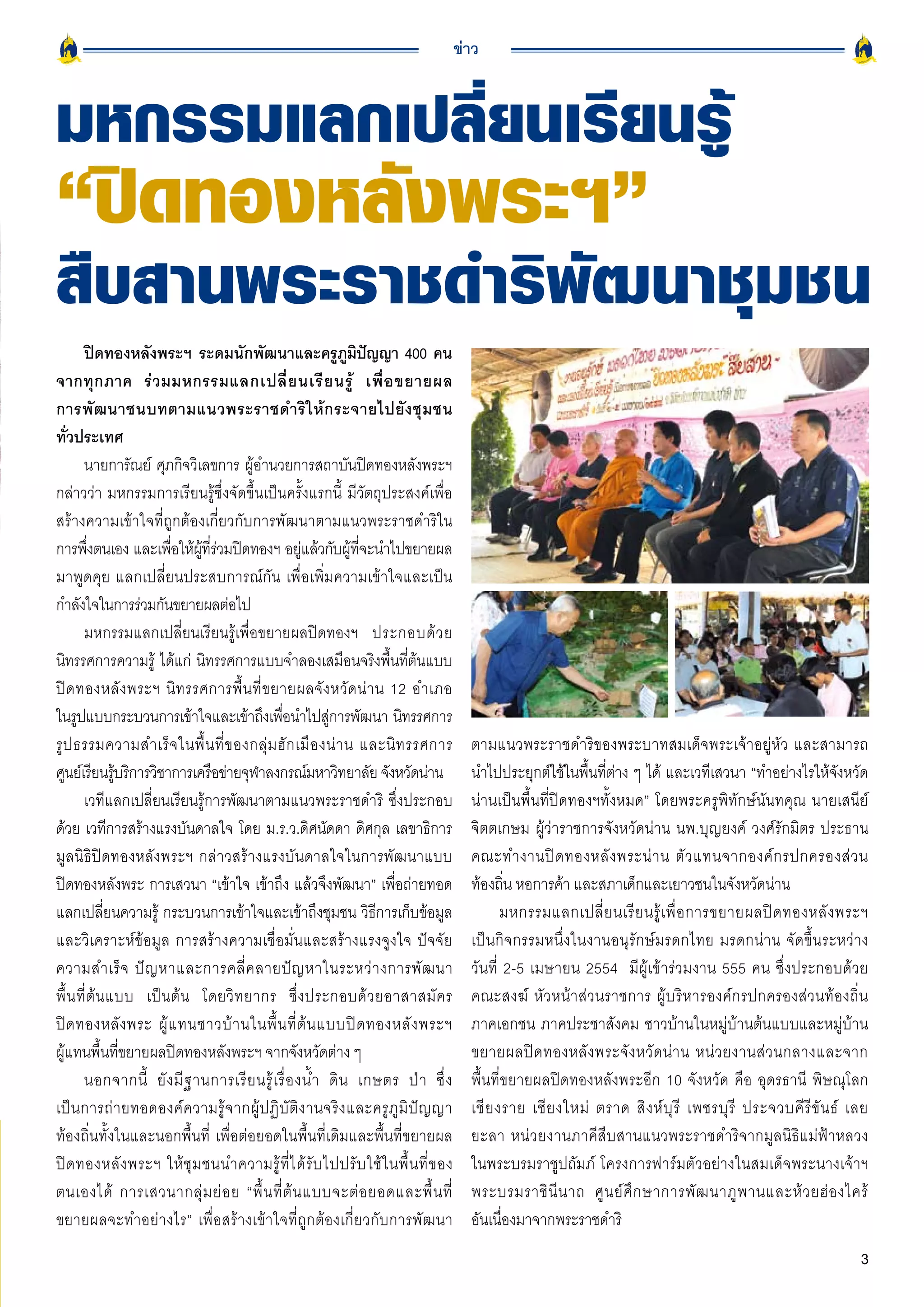 ข่าว



มหกรรมแลกเปลี่ยนเรียนรู้

“ปิดทองหลังพระฯ”

สืบสานพระราชดำริพัฒนาชุมชน
        ปิดทองหลังพระฯ ระดมนักพัฒนาและครภมปญญา 400 คน       ู ู ิ ั
จากทุ ก ภาค ร่ ว มมหกรรมแลกเปลี่ ย นเรี ย นรู้ เพื่ อ ขยายผล
การพั ฒ นาชนบทตามแนวพระราชดำริ ใ ห้ ก ระจายไปยั ง ชุ ม ชน
ทั่วประเทศ
        นายการัณย์ ศุภกิจวิเลขการ ผู้อำนวยการสถาบันปิดทองหลังพระฯ
กล่าวว่า มหกรรมการเรียนรู้ซึ่งจัดขึ้นเป็นครั้งแรกนี้ มีวัตถุประสงค์เพื่อ
สร้างความเข้าใจที่ถูกต้องเกี่ยวกับการพัฒนาตามแนวพระราชดำริใน
การพึงตนเอง และเพือให้ผทรวมปิดทองฯ อยูแล้วกับผูทจะนำไปขยายผล
          ่              ่ ู้ ี่ ่                   ่         ้ ี่
มาพูดคุย แลกเปลี่ยนประสบการณ์กัน เพื่อเพิ่มความเข้าใจและเป็น
กำลงใจในการรวมกนขยายผลตอไป
      ั            ่ ั             ่
        มหกรรมแลกเปลี่ยนเรียนรู้เพื่อขยายผลปิดทองฯ ประกอบด้ ว ย
นิทรรศการความรู้ ได้แก่ นิทรรศการแบบจำลองเสมือนจริงพื้นที่ต้นแบบ
ปิ ด ทองหลั ง พระฯ นิ ท รรศการพื้ น ที่ ข ยายผลจั ง หวั ด น่ า น 12 อำเภอ
ในรูปแบบกระบวนการเข้าใจและเข้าถึงเพือนำไปสูการพัฒนา นิทรรศการ
                                               ่          ่
รู ป ธรรมความสำเร็ จ ในพื้ น ที่ ข องกลุ่ ม ฮั ก เมื อ งน่ า น และนิ ท รรศการ           ตามแนวพระราชดำริของพระบาทสมเด็จพระเจ้าอยู่หัว และสามารถ
ศูนย์เรียนรูบริการวิชาการเครือข่ายจุฬาลงกรณ์มหาวิทยาลัย จังหวัดน่าน
                ้                                                                       นำไปประยุกต์ใช้ในพื้นที่ต่าง ๆ ได้ และเวทีเสวนา “ทำอย่างไรให้จังหวัด
        เวทีแลกเปลี่ยนเรียนรู้การพัฒนาตามแนวพระราชดำริ ซึ่งประกอบ                       น่านเป็นพื้นที่ปิดทองฯทั้งหมด” โดยพระครูพิทักษ์นันทคุณ นายเสนีย์
ด้วย เวทีการสร้างแรงบันดาลใจ โดย ม.ร.ว.ดิศนัดดา ดิศกุล เลขาธิการ                        จิตตเกษม ผู้ว่าราชการจังหวัดน่าน นพ.บุญยงค์ วงศ์รักมิตร ประธาน
มูลนิธิปิดทองหลังพระฯ กล่าวสร้างแรงบันดาลใจในการพัฒนาแบบ                                คณะทำงานปิ ด ทองหลั ง พระน่ า น ตั ว แทนจากองค์ ก รปกครองส่ ว น
ปิดทองหลังพระ การเสวนา “เข้าใจ เข้าถึง แล้วจึงพัฒนา” เพื่อถ่ายทอด                       ท้องถิ่น หอการค้า และสภาเด็กและเยาวชนในจังหวัดน่าน
แลกเปลี่ยนความรู้ กระบวนการเข้าใจและเข้าถึงชุมชน วิธีการเก็บข้อมูล                             มหกรรมแลกเปลี่ ย นเรี ย นรู้ เ พื่ อ การขยายผลปิ ด ทองหลั ง พระฯ
และวิเคราะห์ข้อมูล การสร้างความเชื่อมั่นและสร้างแรงจูงใจ ปัจจัย                         เป็นกิจกรรมหนึ่งในงานอนุรักษ์มรดกไทย มรดกน่าน จัดขึ้นระหว่าง
ความสำเร็ จ ปั ญ หาและการคลี่ ค ลายปั ญ หาในระหว่ า งการพั ฒ นา                         วันที่ 2-5 เมษายน 2554 มีผู้เข้าร่วมงาน 555 คน ซึ่งประกอบด้วย
พื้ น ที่ ต้ น แบบ เป็ น ต้ น โดยวิ ท ยากร ซึ่ ง ประกอบด้ ว ยอาสาสมั ค ร                คณะสงฆ์ หัวหน้าส่วนราชการ ผู้บริหารองค์กรปกครองส่วนท้องถิ่น
ปิ ด ทองหลั ง พระ ผู้ แ ทนชาวบ้ า นในพื้ น ที่ ต้ น แบบปิ ด ทองหลั ง พระฯ               ภาคเอกชน ภาคประชาสังคม ชาวบ้านในหมู่บ้านต้นแบบและหมู่บ้าน
ผู้แทนพื้นที่ขยายผลปิดทองหลังพระฯ จากจังหวัดต่าง ๆ                                      ขยายผลปิ ด ทองหลั ง พระจั ง หวั ด น่ า น หน่ ว ยงานส่ ว นกลางและจาก
        นอกจากนี้ ยั ง มี ฐ านการเรี ย นรู้ เ รื่ อ งน้ ำ ดิ น เกษตร ป่ า ซึ่ ง         พื้นที่ขยายผลปิดทองหลังพระอีก 10 จังหวัด คือ อุดรธานี พิษณุโลก
เป็ น การถ่ า ยทอดองค์ ค วามรู้ จ ากผู้ ป ฏิ บั ติ ง านจริ ง และครู ภู มิ ปั ญ ญา       เชี ย งราย เชี ย งใหม่ ตราด สิ ง ห์ บุ รี เพชรบุ รี ประจวบคี รี ขั น ธ์ เลย
ท้องถิ่นทั้งในและนอกพื้นที่ เพื่อต่อยอดในพื้นที่เดิมและพื้นที่ขยายผล                    ยะลา หน่ ว ยงานภาคีสืบสานแนวพระราชดำริจากมูลนิธิแม่ฟ้าหลวง
ปิ ด ทองหลั ง พระฯ ให้ ชุ ม ชนนำความรู้ ที่ ไ ด้ รั บ ไปปรั บ ใช้ ใ นพื้ น ที่ ข อง     ในพระบรมราชูปถัมภ์ โครงการฟาร์มตัวอย่างในสมเด็จพระนางเจ้าฯ
ตนเองได้ การเสวนากลุ่ ม ย่ อ ย “พื้ น ที่ ต้ น แบบจะต่ อ ยอดและพื้ น ที่                พระบรมราชิ นี น าถ ศู น ย์ ศึ ก ษาการพั ฒ นาภู พ านและห้ ว ยฮ่ อ งไคร้
ขยายผลจะทำอย่างไร” เพื่อสร้างเข้าใจที่ถูกต้องเกี่ยวกับการพัฒนา                          อันเนื่องมาจากพระราชดำริ
                                                                                                                                                                 3
 