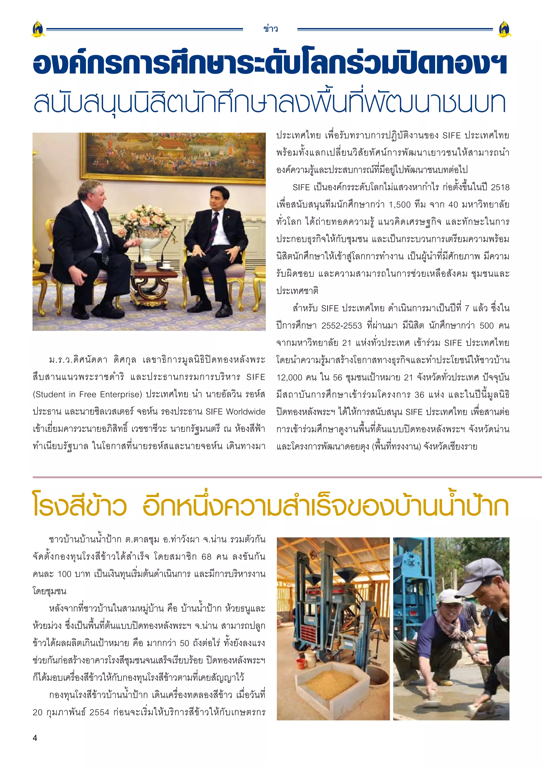 ข่าว


องค์กรการศึกษาระดับโลกร่วมปิดทองฯ
สนับสนุนนิสิตนักศึกษาลงพื้นที่พัฒนาชนบท
                                                                               ประเทศไทย เพื่ อ รั บ ทราบการปฏิ บั ติ ง านของ SIFE ประเทศไทย
                                                                               พร้ อ มทั้ ง แลกเปลี่ ย นวิ สั ย ทั ศ น์ ก ารพั ฒ นาเยาวชนให้ ส ามารถนำ
                                                                               องค์ความรูและประสบการณ์ทมอยูไปพัฒนาชนบทต่อไป
                                                                                             ้                      ี่ ี ่
                                                                                       SIFE เป็นองค์กรระดับโลกไม่แสวงหากำไร ก่อตั้งขึ้นในปี 2518
                                                                               เพื่อสนับสนุนทีมนักศึกษากว่า 1,500 ทีม จาก 40 มหาวิทยาลัย
                                                                               ทั่ ว โลก ได้ ถ่ า ยทอดความรู้ แนวคิ ด เศรษฐกิ จ และทั ก ษะในการ
                                                                               ประกอบธุรกิจให้กับชุมชน และเป็นกระบวนการเตรียมความพร้อม
                                                                               นิสิตนักศึกษาให้เข้าสู่โลกการทำงาน เป็นผู้นำที่มีศักยภาพ มีความ
                                                                               รั บ ผิ ด ชอบ และความสามารถในการช่ ว ยเหลื อ สั ง คม ชุ ม ชนและ
                                                                               ประเทศชาติ
                                                                                       สำหรับ SIFE ประเทศไทย ดำเนินการมาเป็นปีที่ 7 แล้ว ซึ่งใน
                                                                               ปีการศึกษา 2552-2553 ที่ผ่านมา มีนิสิต นักศึกษากว่า 500 คน
                                                                               จากมหาวิทยาลัย 21 แห่งทั่วประเทศ เข้าร่วม SIFE ประเทศไทย
      ม.ร.ว.ดิ ศ นั ด ดา ดิ ศ กุ ล เลขาธิ ก ารมู ล นิ ธิ ปิ ด ทองหลั ง พระ     โดยนำความรู้มาสร้างโอกาสทางธุรกิจและทำประโยชน์ให้ชาวบ้าน
สื บ สานแนวพระราชดำริ และประธานกรรมการบริ ห าร SIFE                            12,000 คน ใน 56 ชุมชนเป้าหมาย 21 จังหวัดทั่วประเทศ ปัจจุบัน
(Student in Free Enterprise) ประเทศไทย นำ นายอัลวิน รอห์ส                      มี ส ถาบั น การศึ ก ษาเข้ า ร่ ว มโครงการ 36 แห่ ง และในปี นี้ มู ล นิ ธิ
ประธาน และนายซิลเวสเตอร์ จอห์น รองประธาน SIFE Worldwide                        ปิดทองหลังพระฯ ได้ให้การสนับสนุน SIFE ประเทศไทย เพื่อสานต่อ
เข้าเยี่ยมคารวะนายอภิสิทธิ์ เวชชาชีวะ นายกรัฐมนตรี ณ ห้องสีฟ้า                 การเข้าร่วมศึกษาดูงานพื้นที่ต้นแบบปิดทองหลังพระฯ จังหวัดน่าน
ทำเนียบรัฐบาล ในโอกาสที่นายรอห์สและนายจอห์น เดินทางมา                          และโครงการพัฒนาดอยตุง (พื้นที่ทรงงาน) จังหวัดเชียงราย




โรงสีข้าว อีกหนึ่งความสำเร็จของบ้านน้ำป้าก
      ชาวบ้านบ้านน้ำป้าก ต.ตาลชุม อ.ท่าวังผา จ.น่าน รวมตัวกัน
จั ด ตั้ ง กองทุ น โรงสี ข้ า วได้ ส ำเร็ จ โดยสมาชิ ก 68 คน ลงขั น กั น
คนละ 100 บาท เป็นเงินทุนเริ่มต้นดำเนินการ และมีการบริหารงาน
โดยชุมชน
      หลังจากที่ชาวบ้านในสามหมู่บ้าน คือ บ้านน้ำป้าก ห้วยธนูและ
ห้วยม่วง ซึ่งเป็นพื้นที่ต้นแบบปิดทองหลังพระฯ จ.น่าน สามารถปลูก
ข้าวได้ผลผลิตเกินเป้าหมาย คือ มากกว่า 50 ถังต่อไร่ ทั้งยังลงแรง
ช่วยกันก่อสร้างอาคารโรงสีชุมชนจนเสร็จเรียบร้อย ปิดทองหลังพระฯ
ก็ได้มอบเครื่องสีข้าวให้กับกองทุนโรงสีข้าวตามที่เคยสัญญาไว้
      กองทุนโรงสีข้าวบ้านน้ำป้าก เดินเครื่องทดลองสีข้าว เมื่อวันที่
20 กุ ม ภาพั น ธ์ 2554 ก่ อ นจะเริ่ ม ให้ บ ริ ก ารสี ข้ า วให้ กั บ เกษตรกร

4
 