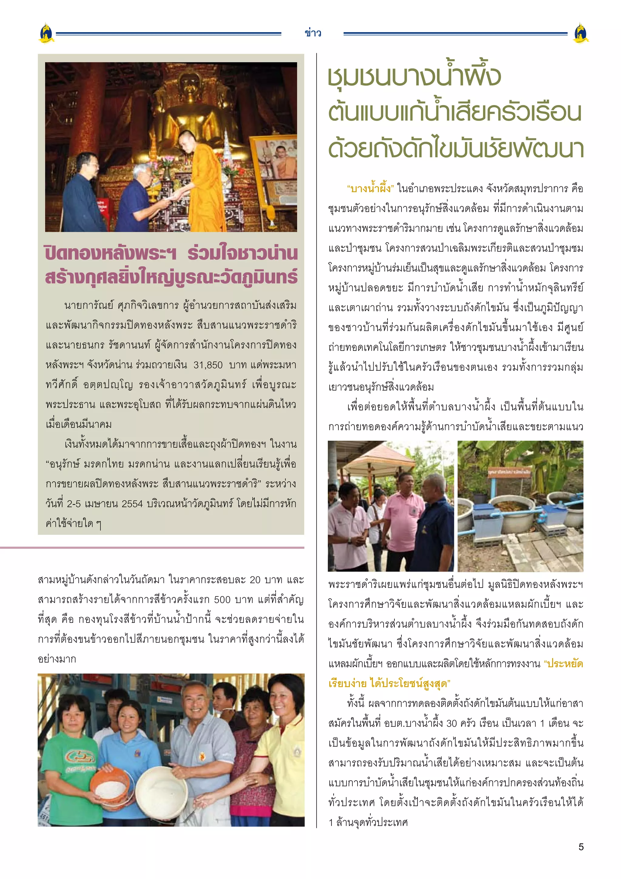 ข่าว


                                                                                          ชุมชนบางน้ำผึ้ง
                                                                                          ต้นแบบแก้น้ำเสียครัวเรือน
                                                                                          ด้วยถังดักไขมันชัยพัฒนา
                                                                                                “บางน้ำผึ้ง” ในอำเภอพระประแดง จังหวัดสมุทรปราการ คือ
                                                                                          ชุมชนตัวอย่างในการอนุรักษ์สิ่งแวดล้อม ที่มีการดำเนินงานตาม
                                                                                          แนวทางพระราชดำริมากมาย เช่น โครงการดูแลรักษาสิ่งแวดล้อม
  ปิดทองหลังพระฯ
 ร่วมใจชาวน่าน                                                           และป่าชุมชน โครงการสวนป่าเฉลิมพระเกียรติและสวนป่าชุมชม
                                                                                          โครงการหมูบานร่มเย็นเป็นสุขและดูแลรักษาสิงแวดล้อม โครงการ
                                                                                                           ่ ้                                   ่
  สร้างกุศลยิ่งใหญ่บูรณะวัดภูมินทร์                                                       หมู่บ้านปลอดขยะ มีการบำบัดน้ำเสีย การทำน้ำหมักจุลินทรีย์
        นายการัณย์ ศุภกิจวิเลขการ ผู้อำนวยการสถาบันส่งเสริม                               และเตาเผาถ่าน รวมทั้งวางระบบถังดักไขมัน ซึ่งเป็นภูมิปัญญา
  และพัฒนากิจกรรมปิดทองหลังพระ สืบสานแนวพระราชดำริ                                        ของชาวบ้ า นที่ ร่ ว มกั น ผลิ ต เครื่ อ งดั ก ไขมั น ขึ้ น มาใช้ เ อง มี ศู น ย์
  และนายธนกร รัชดานนท์ ผู้จัดการสำนักงานโครงการปิดทอง                                     ถ่ายทอดเทคโนโลยีการเกษตร ให้ชาวชุมชนบางน้ำผึ้งเข้ามาเรียน
  หลังพระฯ จังหวัดน่าน ร่วมถวายเงิน 31,850 บาท แด่พระมหา                                  รู้แล้วนำไปปรับใช้ในครัวเรือนของตนเอง รวมทั้งการรวมกลุ่ม
  ทวี ศั ก ดิ์ อตฺ ต ปญฺ โ ญ รองเจ้ า อาวาสวั ด ภู มิ น ทร์ เพื่ อ บู ร ณะ                เยาวชนอนุรักษ์สิ่งแวดล้อม
  พระประธาน และพระอุโบสถ ที่ได้รับผลกระทบจากแผ่นดินไหว                                          เพื่ อ ต่ อ ยอดให้ พื้ น ที่ ต ำบลบางน้ ำ ผึ้ ง เป็ น พื้ น ที่ ต้ น แบบใน
  เมื่อเดือนมีนาคม                                                                        การถ่ายทอดองค์ความรู้ด้านการบำบัดน้ำเสียและขยะตามแนว
        เงินทั้งหมดได้มาจากการขายเสื้อและถุงผ้าปิดทองฯ ในงาน
  “อนุรักษ์ มรดกไทย มรดกน่าน และงานแลกเปลี่ยนเรียนรู้เพื่อ
  การขยายผลปิดทองหลังพระ สืบสานแนวพระราชดำริ” ระหว่าง
  วันที่ 2-5 เมษายน 2554 บริเวณหน้าวัดภูมินทร์ โดยไม่มีการหัก
  ค่าใช้จ่ายใด ๆ


สามหมู่บ้านดังกล่าวในวันถัดมา ในราคากระสอบละ 20 บาท และ                                   พระราชดำริเผยแพร่แก่ชุมชนอื่นต่อไป มูลนิธิปิดทองหลังพระฯ
สามารถสร้างรายได้จากการสีข้าวครั้งแรก 500 บาท แต่ที่สำคัญ                                 โครงการศึกษาวิจัยและพัฒนาสิ่งแวดล้อมแหลมผักเบี้ยฯ และ
ที่ สุ ด คื อ กองทุ น โรงสี ข้ า วที่ บ้ า นน้ ำ ป้ า กนี้ จะช่ ว ยลดรายจ่ า ยใน          องค์การบริหารส่วนตำบลบางน้ำผึ้ง จึงร่วมมือกันทดสอบถังดัก
การที่ต้องขนข้าวออกไปสีภายนอกชุมชน ในราคาที่สูงกว่านี้ลงได้                               ไขมันชัยพัฒนา ซึ่งโครงการศึกษาวิจัยและพัฒนาสิ่งแวดล้อม
อย่างมาก                                                                                  แหลมผักเบียฯ ออกแบบและผลิตโดยใช้หลักการทรงงาน “ประหยัด
                                                                                                          ้
                                                                                          เรียบง่าย ได้ประโยชน์สูงสุด”
                                                                                                 ทั้งนี้ ผลจากการทดลองติดตั้งถังดักไขมันต้นแบบให้แก่อาสา
                                                                                          สมัครในพื้นที่ อบต.บางน้ำผึ้ง 30 ครัว เรือน เป็นเวลา 1 เดือน จะ
                                                                                          เป็ น ข้ อ มู ล ในการพั ฒ นาถั ง ดั ก ไขมั น ให้ มี ป ระสิ ท ธิ ภ าพมากขึ้ น
                                                                                          สามารถรองรับปริมาณน้ำเสียได้อย่างเหมาะสม และจะเป็นต้น
                                                                                          แบบการบำบัดน้ำเสียในชุมชนให้แก่องค์การปกครองส่วนท้องถิ่น
                                                                                          ทั่ ว ประเทศ โดยตั้ ง เป้ า จะติ ด ตั้ ง ถั ง ดั ก ไขมั น ในครั ว เรื อ นให้ ไ ด้
                                                                                          1 ล้านจุดทั่วประเทศ
                                                                                                                                                                         5
 