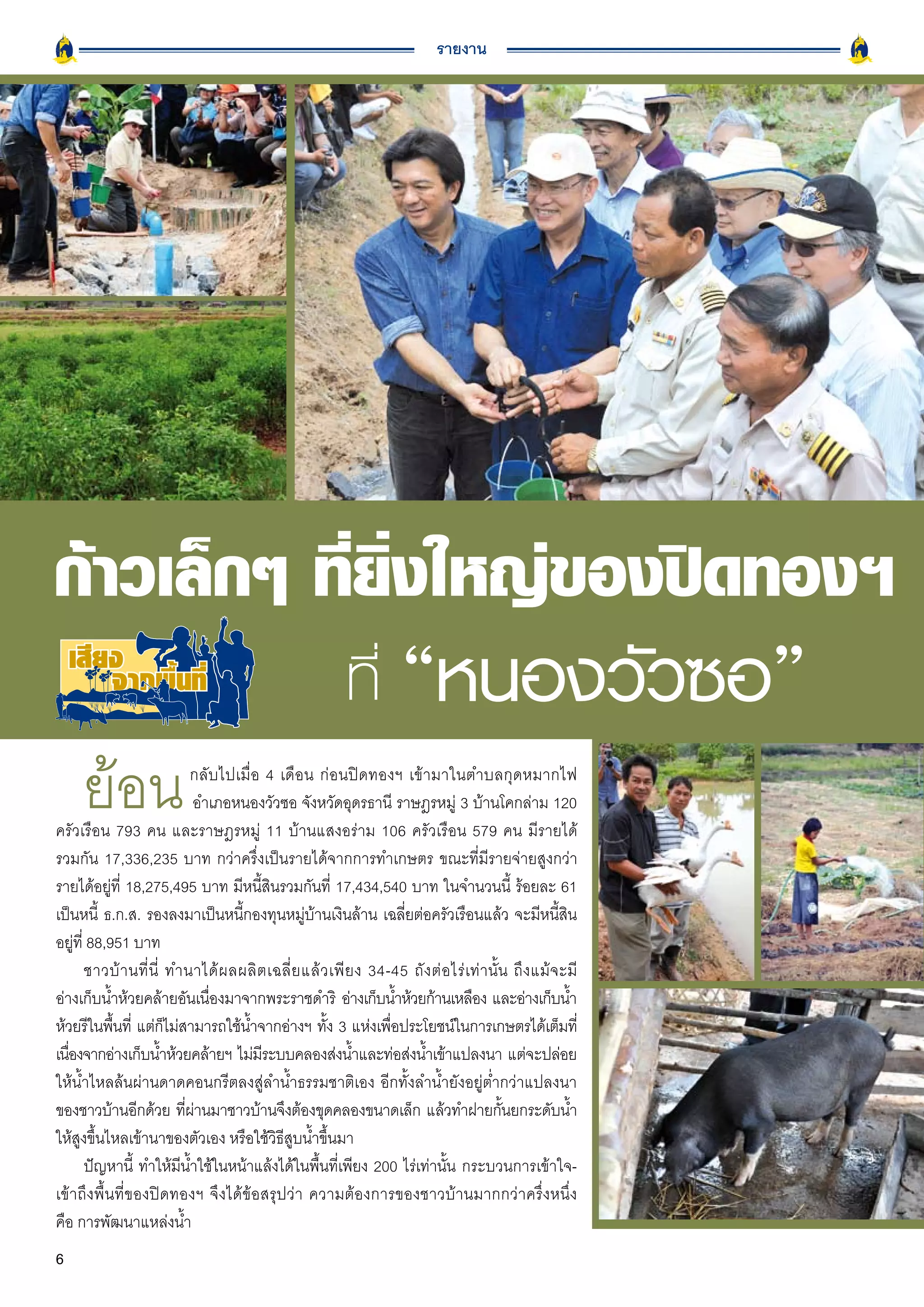 รายงาน




ก้าวเล็กๆ
ที่ยิ่งใหญ่ของปิดทองฯ
                                                        ที่ “หนองวัวซอ”
     ย้อน                   กลับไปเมื่อ 4 เดือน ก่อนปิดทองฯ เข้ามาในตำบลกุดหมากไฟ
                            อำเภอหนองวัวซอ จังหวัดอุดรธานี ราษฎรหมู่ 3 บ้านโคกล่าม 120
ครัวเรือน 793 คน และราษฎรหมู่ 11 บ้านแสงอร่าม 106 ครัวเรือน 579 คน มีรายได้
รวมกัน 17,336,235 บาท กว่าครึ่งเป็นรายได้จากการทำเกษตร ขณะที่มีรายจ่ายสูงกว่า
รายได้อยู่ที่ 18,275,495 บาท มีหนี้สินรวมกันที่ 17,434,540 บาท ในจำนวนนี้ ร้อยละ 61
เป็นหนี้ ธ.ก.ส. รองลงมาเป็นหนี้กองทุนหมู่บ้านเงินล้าน เฉลี่ยต่อครัวเรือนแล้ว จะมีหนี้สิน
อยู่ที่ 88,951 บาท
       ชาวบ้ า นที่ นี่ ทำนาได้ ผ ลผลิ ต เฉลี่ ย แล้ ว เพี ย ง 34-45 ถั ง ต่ อ ไร่ เท่านั้น ถึงแม้จะมี
อ่างเก็บน้ำห้วยคล้ายอันเนืองมาจากพระราชดำริ อ่างเก็บน้ำห้วยก้านเหลือง และอ่างเก็บน้ำ
                               ่
ห้วยรีในพืนที่ แต่กไม่สามารถใช้นำจากอ่างฯ ทัง 3 แห่งเพือประโยชน์ในการเกษตรได้เต็มที่
            ้           ็           ้                 ้           ่
เนืองจากอ่างเก็บน้ำห้วยคล้ายฯ ไม่มระบบคลองส่งน้ำและท่อส่งน้ำเข้าแปลงนา แต่จะปล่อย
   ่                                    ี
ให้น้ำไหลล้นผ่านดาดคอนกรีตลงสู่ลำน้ำธรรมชาติเอง อีกทั้งลำน้ำยังอยู่ต่ำกว่าแปลงนา
ของชาวบ้านอีกด้วย ทีผานมาชาวบ้านจึงต้องขุดคลองขนาดเล็ก แล้วทำฝายกันยกระดับน้ำ
                          ่ ่                                                             ้
ให้สูงขึ้นไหลเข้านาของตัวเอง หรือใช้วิธีสูบน้ำขึ้นมา
       ปัญหานี้ ทำให้มีน้ำใช้ในหน้าแล้งได้ในพื้นที่เพียง 200 ไร่เท่านั้น กระบวนการเข้าใจ-
เข้าถึงพื้นที่ของปิดทองฯ จึงได้ข้อสรุปว่า ความต้องการของชาวบ้านมากกว่าครึ่งหนึ่ง
คือ การพัฒนาแหล่งน้ำ
6
 