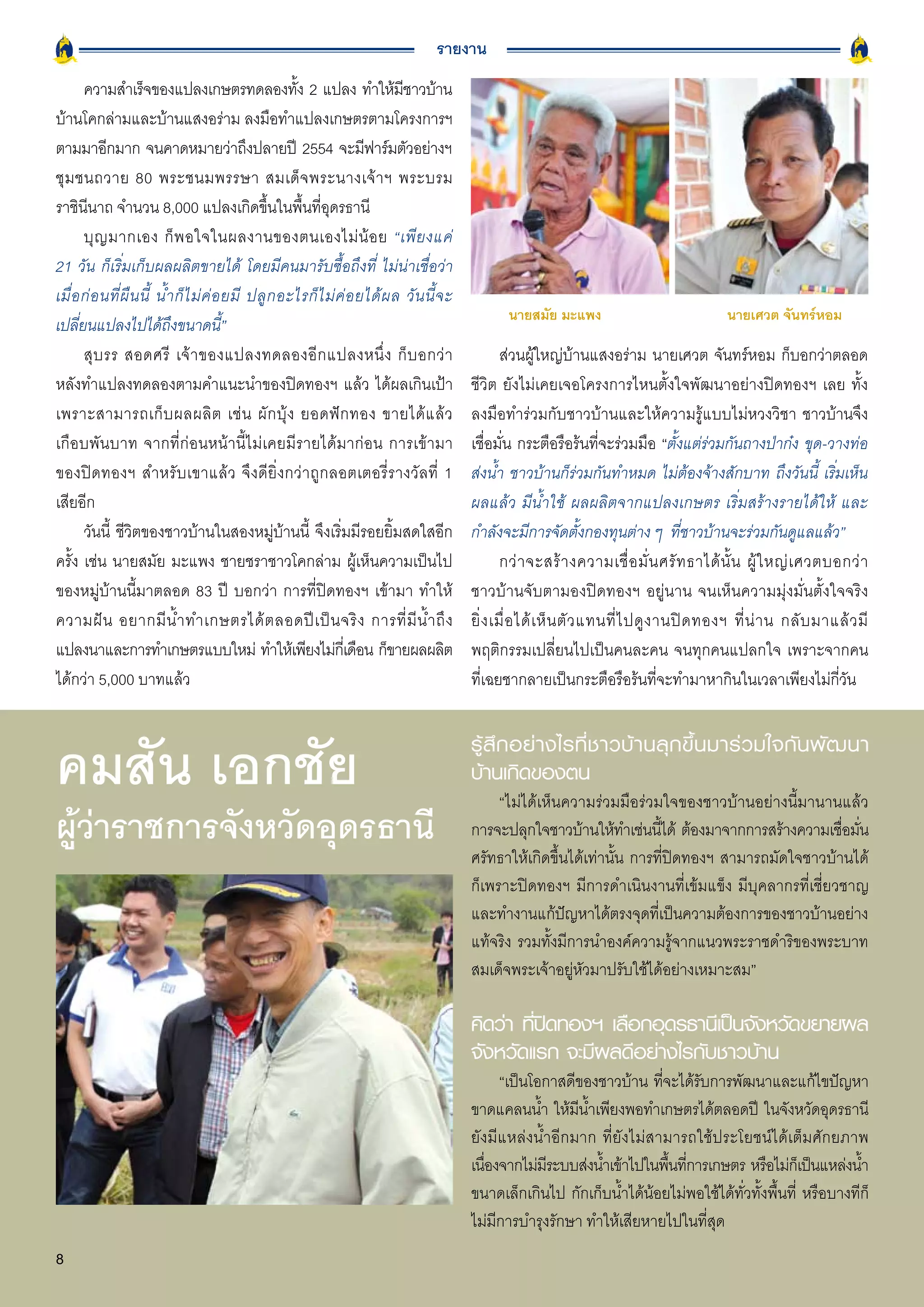 รายงาน
       ความสำเร็จของแปลงเกษตรทดลองทัง 2 แปลง ทำให้มชาวบ้าน
                                                        ้                      ี
บ้านโคกล่ามและบ้านแสงอร่าม ลงมือทำแปลงเกษตรตามโครงการฯ
ตามมาอีกมาก จนคาดหมายว่าถึงปลายปี 2554 จะมีฟาร์มตัวอย่างฯ
ชุ ม ชนถวาย 80 พระชนมพรรษา สมเด็ จ พระนางเจ้ า ฯ พระบรม
ราชินีนาถ จำนวน 8,000 แปลงเกิดขึ้นในพื้นที่อุดรธานี
       บุ ญ มากเอง ก็ พ อใจในผลงานของตนเองไม่ น้ อ ย “เพี ย งแค่
21 วัน ก็เริ่มเก็บผลผลิตขายได้ โดยมีคนมารับซื้อถึงที่ ไม่น่าเชื่อว่า
เมื่ อ ก่ อ นที่ ผื น นี้ น้ ำ ก็ ไ ม่ ค่ อ ยมี ปลู ก อะไรก็ ไ ม่ ค่ อ ยได้ ผ ล วั น นี้ จ ะ
                                                                                                      นายสมัย มะแพง                                 นายเศวต จันทร์หอม
เปลี่ยนแปลงไปได้ถึงขนาดนี้”
       สุ บ รร สอดศรี เจ้ า ของแปลงทดลองอี ก แปลงหนึ่ ง ก็ บ อกว่ า                                    ส่วนผู้ใหญ่บ้านแสงอร่าม นายเศวต จันทร์หอม ก็บอกว่าตลอด
หลังทำแปลงทดลองตามคำแนะนำของปิดทองฯ แล้ว ได้ผลเกินเป้า                                         ชีวิต ยังไม่เคยเจอโครงการไหนตั้งใจพัฒนาอย่างปิดทองฯ เลย ทั้ง
เพราะสามารถเก็ บ ผลผลิ ต เช่ น ผั ก บุ้ ง ยอดฟั ก ทอง ขายได้ แ ล้ ว                            ลงมือทำร่วมกับชาวบ้านและให้ความรู้แบบไม่หวงวิชา ชาวบ้านจึง
เกือบพันบาท จากที่ก่อนหน้านี้ไม่เคยมีรายได้มาก่อน การเข้ามา                                    เชื่อมั่น กระตือรือร้นที่จะร่วมมือ “ตั้งแต่ร่วมกันถางป่าก๋ง ขุด-วางท่อ
ของปิดทองฯ สำหรับเขาแล้ว จึงดียิ่งกว่าถูกลอตเตอรี่รางวัลที่ 1                                  ส่งน้ำ ชาวบ้านก็ร่วมกันทำหมด ไม่ต้องจ้างสักบาท ถึงวันนี้ เริ่มเห็น
เสียอีก                                                                                        ผลแล้ว มีน้ำใช้ ผลผลิตจากแปลงเกษตร เริ่มสร้างรายได้ให้ และ
       วันนี้ ชีวิตของชาวบ้านในสองหมู่บ้านนี้ จึงเริ่มมีรอยยิ้มสดใสอีก                         กำลังจะมีการจัดตั้งกองทุนต่าง ๆ ที่ชาวบ้านจะร่วมกันดูแลแล้ว”
ครั้ง เช่น นายสมัย มะแพง ชายชราชาวโคกล่าม ผู้เห็นความเป็นไป                                            กว่ า จะสร้ า งความเชื่ อ มั่ น ศรั ท ธาได้ นั้ น ผู้ ใ หญ่ เ ศวตบอกว่ า
ของหมู่บ้านนี้มาตลอด 83 ปี บอกว่า การที่ปิดทองฯ เข้ามา ทำให้                                   ชาวบ้านจับตามองปิดทองฯ อยู่นาน จนเห็นความมุ่งมั่นตั้งใจจริง
ความฝั น อยากมี น้ ำ ทำเกษตรได้ ต ลอดปี เ ป็ น จริ ง การที่ มี น้ ำ ถึ ง                       ยิ่ ง เมื่ อ ได้ เ ห็ น ตั ว แทนที่ ไ ปดู ง านปิ ด ทองฯ ที่ น่ า น กลั บ มาแล้ ว มี
แปลงนาและการทำเกษตรแบบใหม่ ทำให้เพียงไม่กเี่ ดือน ก็ขายผลผลิต                                  พฤติกรรมเปลี่ยนไปเป็นคนละคน จนทุกคนแปลกใจ เพราะจากคน
ได้กว่า 5,000 บาทแล้ว                                                                          ที่เฉยชากลายเป็นกระตือรือร้นที่จะทำมาหากินในเวลาเพียงไม่กี่วัน



คมสัน เอกชัย                                                                                   รู้ สึ ก อย่ า งไรที่ ช าวบ้ า นลุ ก ขึ้ น มาร่ ว มใจกั น พั ฒ นา
                                                                                               บ้านเกิดของตน
                                                                                                    “ไม่ได้เห็นความร่วมมือร่วมใจของชาวบ้านอย่างนี้มานานแล้ว
ผู้ว่าราชการจังหวัดอุดรธานี                                                                    การจะปลุกใจชาวบ้านให้ทำเช่นนีได้ ต้องมาจากการสร้างความเชือมัน
                                                                                                                                ้                          ่ ่
                                                                                               ศรัทธาให้เกิดขึ้นได้เท่านั้น การที่ปิดทองฯ สามารถมัดใจชาวบ้านได้
                                                                                               ก็เพราะปิดทองฯ มีการดำเนินงานที่เข้มแข็ง มีบุคลากรที่เชี่ยวชาญ
                                                                                               และทำงานแก้ปัญหาได้ตรงจุดที่เป็นความต้องการของชาวบ้านอย่าง
                                                                                               แท้จริง รวมทั้งมีการนำองค์ความรู้จากแนวพระราชดำริของพระบาท
                                                                                               สมเด็จพระเจ้าอยู่หัวมาปรับใช้ได้อย่างเหมาะสม”

                                                                                               คิดว่า ทีปดทองฯ เลือกอุดรธานีเป็นจังหวัดขยายผล
                                                                                                        ่ิ
                                                                                               จังหวัดแรก จะมีผลดีอย่างไรกับชาวบ้าน
                                                                                                    “เป็นโอกาสดีของชาวบ้าน ทีจะได้รบการพัฒนาและแก้ไขปัญหา
                                                                                                                              ่     ั
                                                                                               ขาดแคลนน้ำ ให้มนำเพียงพอทำเกษตรได้ตลอดปี ในจังหวัดอุดรธานี
                                                                                                                 ี ้
                                                                                               ยังมีแหล่งน้ำอีกมาก ที่ยังไม่สามารถใช้ประโยชน์ได้เต็มศักยภาพ
                                                                                               เนืองจากไม่มระบบส่งน้ำเข้าไปในพืนทีการเกษตร หรือไม่กเ็ ป็นแหล่งน้ำ
                                                                                                  ่         ี                   ้ ่
                                                                                               ขนาดเล็กเกินไป กักเก็บน้ำได้น้อยไม่พอใช้ได้ทั่วทั้งพื้นที่ หรือบางทีก็
                                                                                               ไม่มีการบำรุงรักษา ทำให้เสียหายไปในที่สุด
8
 