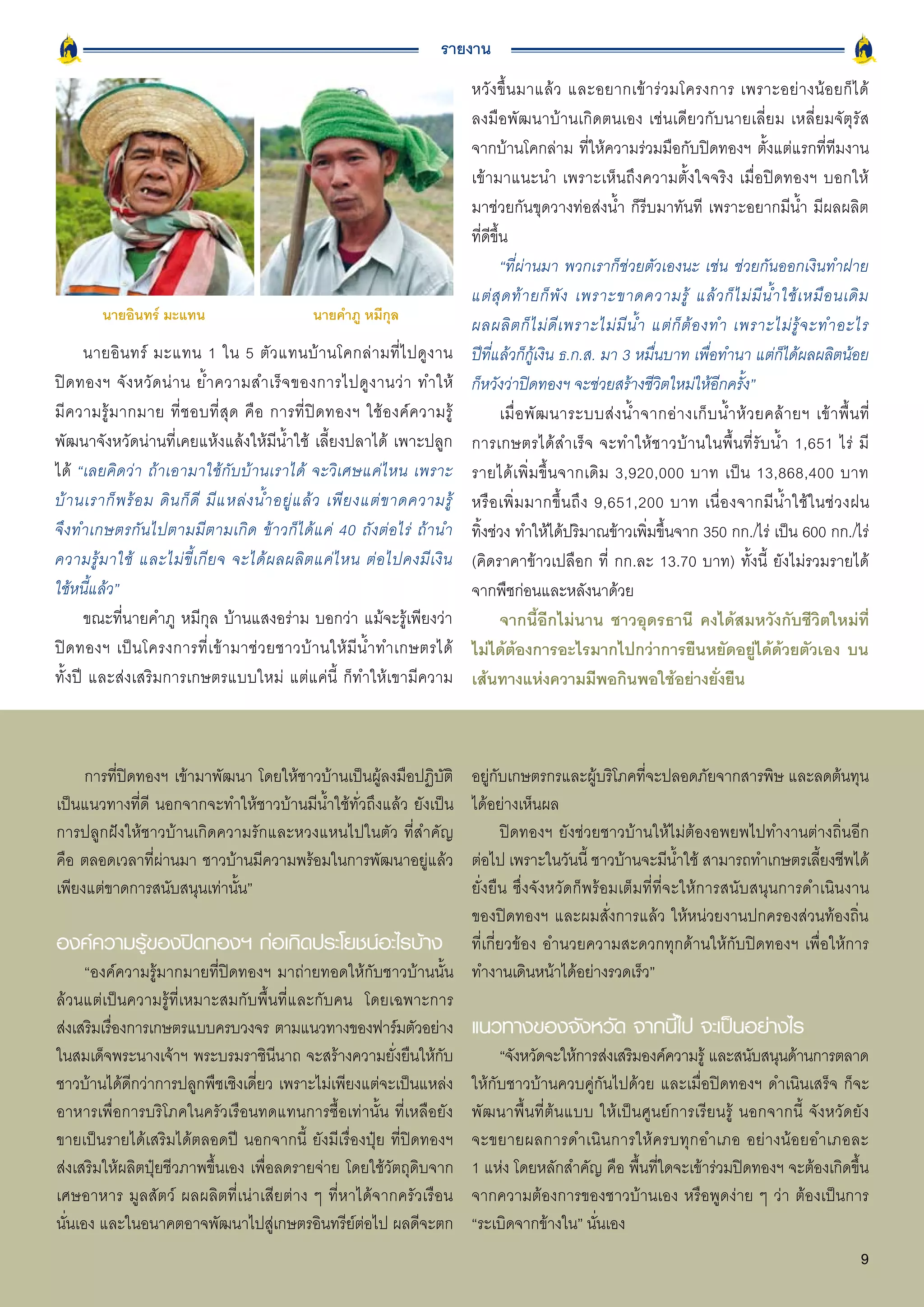 รายงาน
                                                                                     หวั ง ขึ้ น มาแล้ ว และอยากเข้ า ร่ ว มโครงการ เพราะอย่ า งน้ อ ยก็ ไ ด้
                                                                                     ลงมือพัฒนาบ้านเกิดตนเอง เช่นเดียวกับนายเลี่ยม เหลี่ยมจัตุรัส
                                                                                     จากบ้านโคกล่าม ที่ให้ความร่วมมือกับปิดทองฯ ตั้งแต่แรกที่ทีมงาน
                                                                                     เข้ามาแนะนำ เพราะเห็นถึงความตั้งใจจริง เมื่อปิดทองฯ บอกให้
                                                                                     มาช่วยกันขุดวางท่อส่งน้ำ ก็รีบมาทันที เพราะอยากมีน้ำ มีผลผลิต
                                                                                     ที่ดีขึ้น
                                                                                             “ที่ผ่านมา พวกเราก็ช่วยตัวเองนะ เช่น ช่วยกันออกเงินทำฝาย
                                                                                     แต่ สุ ด ท้ า ยก็ พั ง เพราะขาดความรู้ แล้ ว ก็ ไ ม่ มี น้ ำ ใช้ เ หมื อ นเดิ ม
         นายอินทร์ มะแทน                             นายคำภู หมีกุล
                                                                                     ผลผลิ ต ก็ ไ ม่ ดี เ พราะไม่ มี น้ ำ แต่ ก็ ต้ อ งทำ เพราะไม่ รู้ จ ะทำอะไร
      นายอิ น ทร์ มะแทน 1 ใน 5 ตั ว แทนบ้ า นโคกล่ า มที่ ไ ปดู ง าน                 ปีที่แล้วก็กู้เงิน ธ.ก.ส. มา 3 หมื่นบาท เพื่อทำนา แต่ก็ได้ผลผลิตน้อย
ปิ ด ทองฯ จั ง หวั ด น่ า น ย้ ำ ความสำเร็ จ ของการไปดู ง านว่ า ทำให้               ก็หวังว่าปิดทองฯ จะช่วยสร้างชีวิตใหม่ให้อีกครั้ง”
มี ค วามรู้ ม ากมาย ที่ ช อบที่ สุ ด คื อ การที่ ปิ ด ทองฯ ใช้ อ งค์ ค วามรู้                เมื่ อ พั ฒ นาระบบส่ ง น้ ำ จากอ่ า งเก็ บ น้ ำ ห้ ว ยคล้ า ยฯ เข้ า พื้ น ที่
พัฒนาจังหวัดน่านที่เคยแห้งแล้งให้มีน้ำใช้ เลี้ยงปลาได้ เพาะปลูก                      การเกษตรได้สำเร็จ จะทำให้ชาวบ้านในพื้นที่รับน้ำ 1,651 ไร่ มี
ได้ “เลยคิดว่า ถ้าเอามาใช้กับบ้านเราได้ จะวิเศษแค่ไหน เพราะ                          รายได้ เ พิ่ ม ขึ้ น จากเดิ ม 3,920,000 บาท เป็ น 13,868,400 บาท
บ้ า นเราก็ พ ร้ อ ม ดิ น ก็ ดี มี แ หล่ ง น้ ำ อยู่ แ ล้ ว เพี ย งแต่ ข าดความรู้   หรื อ เพิ่ ม มากขึ้ น ถึ ง 9,651,200 บาท เนื่ อ งจากมี น้ ำ ใช้ ใ นช่ ว งฝน
จึงทำเกษตรกันไปตามมีตามเกิด ข้าวก็ได้แค่ 40 ถังต่อไร่ ถ้านำ                          ทิ้งช่วง ทำให้ได้ปริมาณข้าวเพิ่มขึ้นจาก 350 กก./ไร่ เป็น 600 กก./ไร่
ความรู้ ม าใช้ และไม่ ขี้ เ กี ย จ จะได้ ผ ลผลิ ต แค่ ไ หน ต่ อ ไปคงมี เ งิ น        (คิดราคาข้าวเปลือก ที่ กก.ละ 13.70 บาท) ทั้งนี้ ยังไม่รวมรายได้
ใช้หนี้แล้ว”                                                                         จากพืชก่อนและหลังนาด้วย
      ขณะที่นายคำภู หมีกุล บ้านแสงอร่าม บอกว่า แม้จะรู้เพียงว่า                              จากนี้อีกไม่นาน ชาวอุดรธานี คงได้สมหวังกับชีวิตใหม่ที่
ปิ ด ทองฯ เป็ น โครงการที่ เ ข้ า มาช่ ว ยชาวบ้ า นให้ มี น้ ำ ทำเกษตรได้            ไม่ได้ต้องการอะไรมากไปกว่าการยืนหยัดอยู่ได้ด้วยตัวเอง บน
ทั้งปี และส่งเสริมการเกษตรแบบใหม่ แต่แค่นี้ ก็ทำให้เขามีความ                         เส้นทางแห่งความมีพอกินพอใช้อย่างยั่งยืน



     การที่ปิดทองฯ เข้ามาพัฒนา โดยให้ชาวบ้านเป็นผู้ลงมือปฏิบัติ   อยู่กับเกษตรกรและผู้บริโภคที่จะปลอดภัยจากสารพิษ และลดต้นทุน
เป็นแนวทางที่ดี นอกจากจะทำให้ชาวบ้านมีน้ำใช้ทั่วถึงแล้ว ยังเป็น   ได้อย่างเห็นผล
การปลูกฝังให้ชาวบ้านเกิดความรักและหวงแหนไปในตัว ที่สำคัญ                ปิดทองฯ ยังช่วยชาวบ้านให้ไม่ต้องอพยพไปทำงานต่างถิ่นอีก
คือ ตลอดเวลาที่ผ่านมา ชาวบ้านมีความพร้อมในการพัฒนาอยู่แล้ว        ต่อไป เพราะในวันนี้ ชาวบ้านจะมีน้ำใช้ สามารถทำเกษตรเลี้ยงชีพได้
เพียงแต่ขาดการสนับสนุนเท่านั้น”                                   ยั่งยืน ซึ่งจังหวัดก็พร้อมเต็มที่ที่จะให้การสนับสนุนการดำเนินงาน
                                                                  ของปิดทองฯ และผมสั่งการแล้ว ให้หน่วยงานปกครองส่วนท้องถิ่น
องค์ความรู้ของปิดทองฯ ก่อเกิดประโยชน์อะไรบ้าง ที่เกี่ยวข้อง อำนวยความสะดวกทุกด้านให้กับปิดทองฯ เพื่อให้การ
      “องค์ความรู้มากมายที่ปิดทองฯ มาถ่ายทอดให้กับชาวบ้านนั้น ทำงานเดินหน้าได้อย่างรวดเร็ว”
ล้วนแต่เป็นความรู้ที่เหมาะสมกับพื้นที่และกับคน โดยเฉพาะการ
ส่งเสริมเรืองการเกษตรแบบครบวงจร ตามแนวทางของฟาร์มตัวอย่าง แนวทางของจังหวัด จากนี้ไป จะเป็นอย่างไร
           ่
ในสมเด็จพระนางเจ้าฯ พระบรมราชินีนาถ จะสร้างความยั่งยืนให้กับ            “จังหวัดจะให้การส่งเสริมองค์ความรู้ และสนับสนุนด้านการตลาด
ชาวบ้านได้ดีกว่าการปลูกพืชเชิงเดี่ยว เพราะไม่เพียงแต่จะเป็นแหล่ง ให้กับชาวบ้านควบคู่กันไปด้วย และเมื่อปิดทองฯ ดำเนินเสร็จ ก็จะ
อาหารเพื่อการบริโภคในครัวเรือนทดแทนการซื้อเท่านั้น ที่เหลือยัง พัฒนาพื้นที่ต้นแบบ ให้เป็นศูนย์การเรียนรู้ นอกจากนี้ จังหวัดยัง
ขายเป็นรายได้เสริมได้ตลอดปี นอกจากนี้ ยังมีเรื่องปุ๋ย ที่ปิดทองฯ จะขยายผลการดำเนิน การให้ค รบทุกอำเภอ อย่า งน้อยอำเภอละ
ส่งเสริมให้ผลิตปุ๋ยชีวภาพขึ้นเอง เพื่อลดรายจ่าย โดยใช้วัตถุดิบจาก 1 แห่ง โดยหลักสำคัญ คือ พื้นที่ใดจะเข้าร่วมปิดทองฯ จะต้องเกิดขึ้น
เศษอาหาร มูลสัตว์ ผลผลิตที่เน่าเสียต่าง ๆ ที่หาได้จากครัวเรือน จากความต้องการของชาวบ้านเอง หรือพูดง่าย ๆ ว่า ต้องเป็นการ
นั่นเอง และในอนาคตอาจพัฒนาไปสู่เกษตรอินทรีย์ต่อไป ผลดีจะตก “ระเบิดจากข้างใน” นั่นเอง
                                                                                                                                                                         9
 