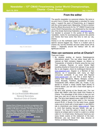 From the editor
The specific newsletter is a personal initiative. My name is
Lia and I live in Chania. Having been a volunteer for many
years, I support the sport of finswimming, as it happens
with the current great event. Meanwhile, I’d like to mention
that the official documents for the 13th
CMAS Finswimming
Junior World Championship, are distributed by the internet
site of the Greek Swimming Federation, www.koe.org.gr.
I’ve decided to proceed in the syntax of this specific
newsletter, mainly for accompanying persons like parents
and friends that have some free time to visit our city,
Chania.
Chania is on the northwest coast of Crete and it is the
island’s second biggest city. There is a modern part to
Chania city, but the Venetian old town really shows off its
history – especially around the harbour with its old
lighthouse and fort.
How can someone arrive at Chania?
There are 2 ways:
1. By airplane landing at Ioannis Daskalogiannis
international airport. You can either travel with the
national air flight company Aegean via Athens or
Thessaloniki, or directly to Chania using the low cost
Irish company, Ryanair, or some charter flight
travelling directly to Chania from abroad. If you would
like to use Aegean, check its multilingual internet site
www.aegeanair.com. Aegean is a Member of Star
Alliance, so it cooperates with many air flight
companies worldwide. If you book with Ryanair
(www.ryanair.com) you can find a direct flight to
Chania from Barcelona, Milano, Bologna, London,
Leeds, Brussels, Frankfurt, Dusseldorf, Wroclaw,
Thessaloniki (GR), Athens (GR), etc. Finally, if you
decide to choose a cheap charter flight directly to
Chania airport, you can ask a local travel agency in
your country.
2. By ferry boat arriving at the Souda port. You can
travel with ANEK Lines ferry boats from Piraeus to
Chania. The advantage of this choice is that you can
have your own car or carry as many luggage as you
like. The ferry boat departs every night at 21:00 from
Piraeus (Athens) and arrives early in the morning,
around 05.45, in Souda. For the exact hours, please
make sure to check with a travel agent or use ANEK’s
site to check/book your tickets (www.anek.gr). Keep
in mind that booking two-way tickets, you get a
discount. You have the option to travel on deck or
reserve an airtype seat or a bed in a cabin or a whole
cabin (4, 3 or 2-bed ones). During your travel you can
enjoy Greek cuisine at the restaurant of the boat.
Moreover, you can travel from Italy, Ancona or
Venice, to Greece (Patras port).
Map of Crete Island
Venetian or Old harbour at Chania. The lighthouse and the
mosque Yiali Tzami
Editor
Dr Lia Krassadaki-Mitsotaki
General Secretary
Nautical Club of Chania
Nautical Club of Chania is one of the co-organisers of the
Finswimming World Junior Championship. The Club has a
tradition of 80 years in aquatics. The finiswimming section
has a history of 30 years and many athletes in the Greek
National Teams. The Nautical Club of Chania operates at
Kolimvitirio (Swimming Pool of Chania).
Tel. 0030-28210-96078, Fax 0030-28210-96077
E-mail: info@nox.gr, web page: www.nox.gr (in Greek)
Lia’s E-mail: lia.chania2014@gmail.com, mobile 0030-6944-
681241
Newsletter – 13th
CMAS Finswimming Junior World Championships,
Chania - Crete, GreeceApril 10, 2014 Vol. 1 Issue 1
 