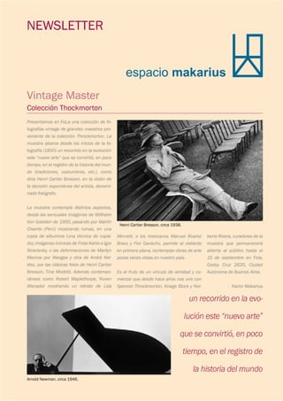 espacio makarius
NEWSLETTER
Vintage Master
Colección Thockmorton
Henri Cartier Bresson, circa 1938.
Arnold Newman, circa 1946.
un recorrido en la evo-
lución este “nuevo arte”
que se convirtió, en poco
tiempo, en el registro de
la historia del mundo
Presentamos en FoLa una colección de fo-
tografías vintage de grandes maestros pro-
veniente de la colección Throckmorton. La
muestra abarca desde los inicios de la fo-
tografía (1850) un recorrido en la evolución
este “nuevo arte” que se convirtió, en poco
tiempo, en el registro de la historia del mun-
do (tradiciones, costumbres, etc.), como
diría Henri Cartier Bresson, en la visión de
la decisión espontánea del artista, denomi-
nado fotógrafo.
La muestra contempla distintos aspectos,
desde las sensuales imágenes de Willhelm
Von Goelden de 1900, pasando por Martín
Chambi (Perú) mostrando ruinas, en una
copia de albumina (una técnica de copia-
do); imágenes icónicas de Frida Kahlo e Igor
Stravisnky, o las deformaciones de Marilyn
Monroe por Weegee y otra de André Ker-
tész, por las clásicas fotos de Henri Cartier
Bresson, Tina Modotti. Además contempo-
ráneos como Robert Maplethorpe, Ruven
Afanador mostrando un retrato de Liza
Minnelli, o los mexicanos Manuel Álvarez
Bravo y Flor Garduño, permite al visitante
en primera plana, contemplar obras de arte
pocas veces vistas en nuestro país.
Es el fruto de un vínculo de amistad y co-
mercial que desde hace años nos une con
Spencer Throckmorton, Kraige Block y Nor-
berto Rivera, curadores de la
muestra que permanecerá
abierta al público hasta el
15 de septiembre en Fola,
Godoy Cruz 2620, Ciudad
Autónoma de Buenos Aires.
Karim Makarius
 