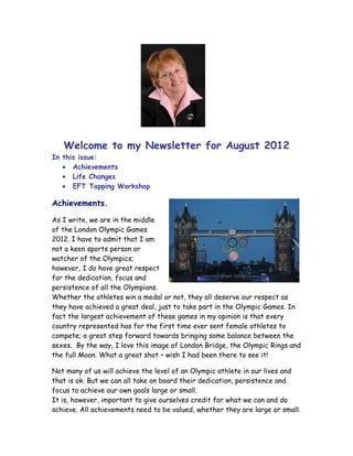 Welcome to my Newsletter for August 2012
In this issue:
   • Achievements
   • Life Changes
   • EFT Tapping Workshop

Achievements.

As I write, we are in the middle
of the London Olympic Games
2012. I have to admit that I am
not a keen sports person or
watcher of the Olympics;
however, I do have great respect
for the dedication, focus and
persistence of all the Olympians.
Whether the athletes win a medal or not, they all deserve our respect as
they have achieved a great deal, just to take part in the Olympic Games. In
fact the largest achievement of these games in my opinion is that every
country represented has for the first time ever sent female athletes to
compete; a great step forward towards bringing some balance between the
sexes. By the way, I love this image of London Bridge, the Olympic Rings and
the full Moon. What a great shot – wish I had been there to see it!

Not many of us will achieve the level of an Olympic athlete in our lives and
that is ok. But we can all take on board their dedication, persistence and
focus to achieve our own goals large or small.
It is, however, important to give ourselves credit for what we can and do
achieve. All achievements need to be valued, whether they are large or small.
 