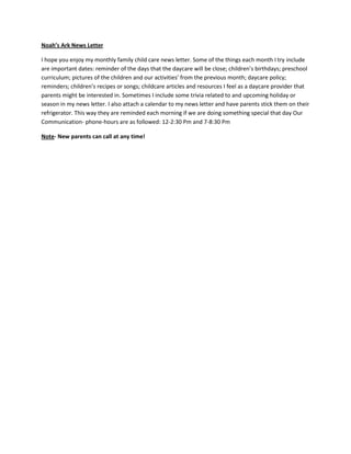 Noah’s Ark News Letter

I hope you enjoy my monthly family child care news letter. Some of the things each month I try include
are important dates: reminder of the days that the daycare will be close; children’s birthdays; preschool
curriculum; pictures of the children and our activities’ from the previous month; daycare policy;
reminders; children’s recipes or songs; childcare articles and resources I feel as a daycare provider that
parents might be interested in. Sometimes I include some trivia related to and upcoming holiday or
season in my news letter. I also attach a calendar to my news letter and have parents stick them on their
refrigerator. This way they are reminded each morning if we are doing something special that day Our
Communication- phone-hours are as followed: 12-2:30 Pm and 7-8:30 Pm

Note- New parents can call at any time!
 