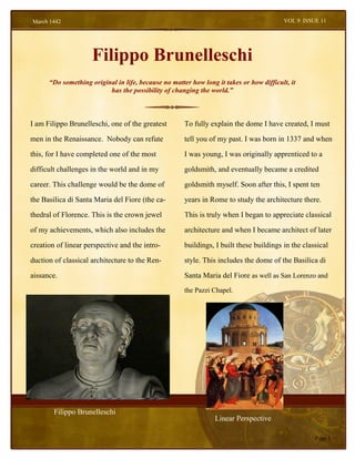 March 1442                                                                               VOL 9 ISSUE 11




                     Filippo Brunelleschi
      “Do something original in life, because no matter how long it takes or how difficult, it
                          has the possibility of changing the world.”



I am Filippo Brunelleschi, one of the greatest        To fully explain the dome I have created, I must

men in the Renaissance. Nobody can refute             tell you of my past. I was born in 1337 and when

this, for I have completed one of the most            I was young, I was originally apprenticed to a

difficult challenges in the world and in my           goldsmith, and eventually became a credited

career. This challenge would be the dome of           goldsmith myself. Soon after this, I spent ten

the Basilica di Santa Maria del Fiore (the ca-        years in Rome to study the architecture there.

thedral of Florence. This is the crown jewel          This is truly when I began to appreciate classical

of my achievements, which also includes the           architecture and when I became architect of later

creation of linear perspective and the intro-         buildings, I built these buildings in the classical

duction of classical architecture to the Ren-         style. This includes the dome of the Basilica di

aissance.                                             Santa Maria del Fiore as well as San Lorenzo and
                                                      the Pazzi Chapel.




        Filippo Brunelleschi
                                                                 Linear Perspective

                                                                                                    Page 1
 