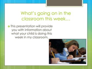 What’s going on in the classroom this week… This presentation will provide you with information about what your child is doing this week in my classroom. 