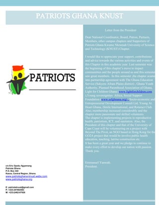Letter from the President
Dear National Coordinator, Board, Patron, Partners,
Members, other campus chapters and Supporters of
Patriots Ghana Kwame Nkrumah University of Science
and Technology (KNUST) Chapter.
I would like to appreciate your support, contributions
and advice towards the various activities and events of
this Chapter in this academic year. Last semester was
the beginning of this chapter’s move to impact
communities and the people around us and this semester
saw great members. In this semester ,the chapter acame
into partnership agreement with The Ghana Education
Service (Sekyere Afram Plains district) , Ghana Youth
Authority, Planned Parenthood Association of Ghana,
Light for Children Ghana (www.lightforchildren.com
),Young sovereignties Africa, Social Support
Foundation (www.ssfghnana.org) , Socio-economic and
Entrepreneurial Development Consult Ltd, Young At
Heart Ghana, iSmile International, and Rotaract Club.
Also, membership increased considerably and the
chapter more passionate and skilled volunteers.
The chapter is implementing projects in reproductive
health, patriotism, ICT, and sanitation. Also, the
President of this chapter and that of the University of
Cape Coast will be volunteering on a project with
Beyond The Pivot, an NGO based in Hong Kong for the
GO2A project that would be involve public health
education, teaching, latrine construction etc.
It has been a great year and we pledge to continue to
make every effort to develop our nation with passion.
Thank you.
Emmanuel Yamoah.
President.c/o Eric Opoku Agyemang
Patriots Ghana
P.O. Box 344
Kasoa, Central Region, Ghana.
www.patriotsghana-knust.webs.com
www.patriotsghana.org
E: patriotsknust@gmail.com
P: +233-247602583
M: +233-2462-07926
PATRIOTS GHANA KNUST
 