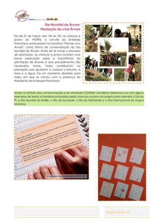 Página 10 de 12
Dia Mundial da Árvore:
Plantação de uma Árvore
No dia 21 de março, das 14h às 15h, as crianças e
jovens do +FORTE, a convite da Entidade
Promotora, participaram na iniciativa “Plantar uma
Árvore” como forma de comemoração do Dia
Mundial da Árvore. Antes de se iniciar o processo
de plantação, as crianças e jovens ouviram uma
breve explicação sobre a importância da
plantação de árvores e que procedimentos são
necessários tomar. Todos contribuíram na
plantação pois ajudaram a colocar o estrume, a
terra e a água. Foi um momento divertido para
todos em que se contou com a presença do
Presidente da Entidade Promotora!
Ainda no âmbito das comemorações e da atividade CID@Net Jornalismo deixamos-vos com alguns
exemplos de textos e trabalhos produzidos pelas crianças e jovens do projeto para assinalar o Dia do
PI, o Dia Mundial do Braille, o Dia da Saudade, o Dia da Felicidade e o Dia Internacional da Língua
Materna.
 