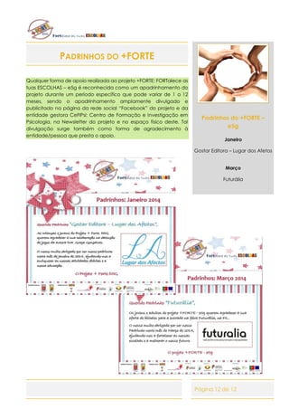 Página 12 de 12
PADRINHOS DO +FORTE
Qualquer forma de apoio realizada ao projeto +FORTE: FORTalece as
tuas ESCOLHAS – e5g é reconhecida como um apadrinhamento do
projeto durante um período específico que pode variar de 1 a 12
meses, sendo o apadrinhamento amplamente divulgado e
publicitado na página da rede social “Facebook” do projeto e da
entidade gestora CeFIPsi: Centro de Formação e Investigação em
Psicologia, na Newsletter do projeto e no espaço físico deste. Tal
divulgação surge também como forma de agradecimento à
entidade/pessoa que presta o apoio.
Padrinhos do +FORTE –
e5g
Janeiro
Gostar Editora – Lugar dos Afetos
Março
Futurália
 