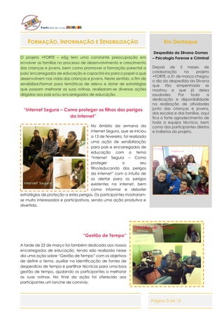 Página 3 de 12
FORMAÇÃO, INFORMAÇÃO E SENSIBILIZAÇÃO
O projeto +FORTE – e5g tem uma constante preocupação em
envolver as famílias no processo de desenvolvimento e crescimento
das crianças e jovens, bem como promover a formação parental a
pais/ encarregados de educação e capacitá-los para o papel a que
desenvolvem nas vidas das crianças e jovens. Neste sentido, a fim de
sensibilizar/formar para temáticas de relevo e dotar de estratégias
que possam melhorar as suas rotinas, realizaram-se diversas ações
dirigidas aos pais e/ou encarregados de educação.
“Internet Segura – Como proteger os filhos dos perigos
da Internet”
No âmbito da semana da
Internet Segura, que se iniciou
a 13 de fevereiro, foi realizada
uma ação de sensibilização
para pais e encarregados de
educação com o tema
“Internet Segura – Como
proteger o seu
filho/educando dos perigos
da internet” com o intuito de
os alertar para os perigos
existentes na internet, bem
como informar e debater
estratégias de proteção a estes perigos. Os participantes mostraram-
se muito interessados e participativos, sendo uma ação produtiva e
divertida.
“Gestão de Tempo”
A tarde de 22 de março foi também dedicada aos nossos
encarregados de educação, tendo sido realizada nesse
dia uma ação sobre “Gestão de Tempo” com os objetivos
de definir o tema, auxiliar na identificação de fontes de
desperdício de tempo e partilhar técnicas para uma boa
gestão de tempo, ajudando os participantes a melhorar
as suas rotinas. No final da ação foi oferecido aos
participantes um lanche de convívio.
Em Destaque
Despedida da Silvana Gomes
– Psicologia Forense e Criminal
Depois de 5 meses de
colaboração no projeto
+FORTE, a 31 de março chegou
o dia da despedida da Silvana
que tão empenhada se
mostrou e que já deixa
saudades. Por toda a
dedicação e disponibilidade
na realização de atividades
junto das crianças e jovens,
das escolas e das famílias, aqui
fica o forte agradecimento de
toda a equipa técnica, bem
como dos participantes diretos
e indiretos do projeto.
 