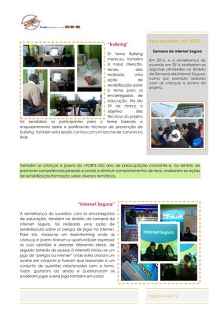 Página 4 de 12
“Bullying”
O tema Bullying
mereceu também
a nossa atenção,
tendo sido
realizada uma
ação de
sensibilização sobre
o tema para os
encarregados de
educação. No dia
29 de março o
objetivo das
técnicas do projeto
foi sensibilizar os participantes para o tema fazendo o
enquadramento deste e partilhando técnicas de prevenção do
bullying. Também esta sessão contou com um lanche de convívio no
final.
Também as crianças e jovens do +FORTE são alvo de preocupação constante e, no sentido de
promover competências pessoais e sociais e diminuir comportamentos de risco, realizaram-se ações
de sensibilização/formação sobre diversas temáticas.
“Internet Segura”
À semelhança do sucedido com os encarregados
de educação, também no âmbito da Semana da
Internet Segura, foi realizada uma ação de
sensibilização sobre os perigos de jogar na internet.
Para isto, iniciou-se um brainstorming onde as
crianças e jovens tiveram a oportunidade expressar
as suas opiniões e debater diferentes ideias, de
seguida (através do acesso à internet) iniciou-se um
jogo de “perigos na internet” onde estes criaram um
avatar em conjunto e tiveram que responder a um
conjunto de questões relacionadas com o tema.
Todos gostaram da sessão e questionaram se
poderiam jogar a este jogo também em casa!
Para recordar, em 2013…
Semana da Internet Segura
Em 2013, e à semelhança do
ocorrido em 2014, realizaram-se
algumas atividades no âmbito
da Semana da Internet Segura,
como por exemplo debates
com as crianças e jovens do
projeto.
 