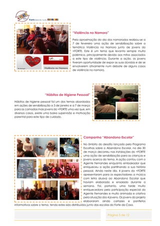 Página 5 de 12
“Violência no Namoro”
Pela aproximação do dia dos namorados realizou-se a
7 de fevereiro uma ação de sensibilização sobre a
temática Violência no Namoro junto de jovens do
+FORTE. Este é um tema que levanta sempre muita
polémica, principalmente devido aos mitos associados
a este tipo de violência. Durante a ação, os jovens
tiveram oportunidade de expor as suas dúvidas e de se
envolverem ativamente num debate de alguns casos
de violência no namoro.
“Hábitos de Higiene Pessoal”
Hábitos de higiene pessoal foi um dos temas abordados
em ações de sensibilização a 3 de janeiro e a 7 de março
para as camadas mais jovens do +FORTE uma vez que, em
diversos casos, existe uma baixa supervisão e motivação
parental para este tipo de cuidado.
Campanha “Abandono Escolar”
No âmbito do desafio lançado pelo Programa
Escolhas sobre o Abandono Escolar, no dia 30
de março decorreu nas instalações do +FORTE
uma ação de sensibilização para as crianças e
jovens acerca do tema. A ação contou com o
Agente Fernandes enquanto embaixador que
enriqueceu a ação partilhando a sua história
pessoal. Ainda neste dia, 4 jovens do +FORTE
apresentaram para os espectadores a música
com letra alusiva ao Abandono Escolar que
haviam elaborado e ensaiado durante a
semana. Foi, portanto, uma tarde muito
enriquecedora pela participação especial do
Agente Fernandes e muito animada e criativa
pela atuação dos 4 jovens. Os jovens do projeto
elaboraram ainda cartazes e panfletos
informativos sobre o tema, tendo estes sido distribuídos junto das escolas do Forte da Casa.
 
