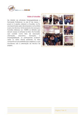 Página 7 de 12
Visita à Futurália
No âmbito da atividade Empregabilidade e
Formação Profissional, no dia 27 de março, 1
jovem e 4 adultos visitaram a Futurália, na FIL,
acompanhados pela dinamizadora comunitária
e por uma técnica. Tal foi possível uma vez que a
Futurália ofereceu ao +FORTE os bilhetes que
davam acesso à entrada na feira. Na Futurália,
que consiste numa feira de educação,
orientação educativa, formação e
empregabilidade, os participantes puderam
visitar os vários stands existentes na feira
consoante as suas preferências e objetivos, o que
aconteceu sob a orientação da técnica do
projeto.
 
