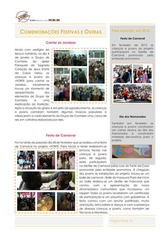 Página 8 de 12
COMEMORAÇÕES FESTIVAS E OUTRAS
Cantar as Janeiras
Ainda com vestígios da
época natalícia, no dia 4
de janeiro o Grupo de
Cantares da Igreja
Paroquial do Sagrado
Coração de Jesus (Forte
da Casa) visitou as
crianças e jovens do
+FORTE para cantar as
Janeiras. Inicialmente
houve um momento de
apresentação dos
elementos do Grupo de
Cantares e uma
explicação da tradição.
Após a atuação do grupo e em jeito de agradecimento, as crianças
e jovens cantaram também algumas músicas populares e
ofereceram a cada elemento do Grupo de Cantares uma coroa de
reis em cartolina elaborada por eles.
Festa de Carnaval
Foi na tarde do passado dia 28 de fevereiro que se realizou uma festa
de Carnaval no projeto +FORTE. Para iniciar a tarde realizaram-se
pinturas faciais nas
crianças e jovens
para, de seguida,
estes participarem
no Desfile de Carnaval pelas ruas do Forte da Casa
promovido pela entidade promotora. À chegada
dos jovens às instalações do projeto, iniciou-se um
baile de carnaval – Baile da Vassoura! Para dar início
ao baile realizou-se um desfile de máscaras que
contou com a apresentação da nossa
dinamizadora comunitária que incorporou um
rapper! Todos os jovens receberam um certificado
de participação e um saquinho com guloseimas. A
festa contou com um lanche partilhado, muita
animação, brincadeira e dança e com a presença
de diversas crianças e jovens, como também de
Técnicas e Monitores.
Para recordar, em 2013…
Festa de Carnaval
Em fevereiro de 2013 as
crianças e jovens do projeto
participaram no Desfile de
Carnaval promovido pela
entidade promotora.
Dia dos Namorados
Também em fevereiro as
crianças e jovens construíram
um cartaz alusivo ao Dia dos
Namorados e construíram
materiais decorativos para o
projeto.
 