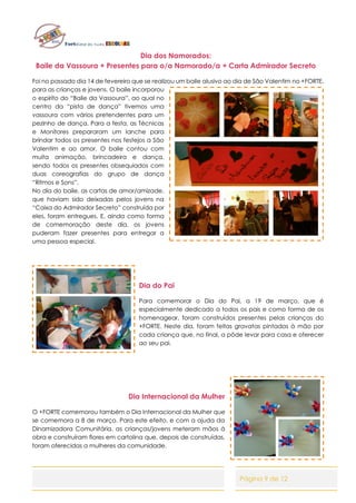 Página 9 de 12
Dia dos Namorados:
Baile da Vassoura + Presentes para o/a Namorado/a + Carta Admirador Secreto
Foi no passado dia 14 de fevereiro que se realizou um baile alusivo ao dia de São Valentim no +FORTE,
para as crianças e jovens. O baile incorporou
o espirito do “Baile da Vassoura”, ao qual no
centro da “pista de dança” tivemos uma
vassoura com vários pretendentes para um
pezinho de dança. Para a festa, as Técnicas
e Monitores prepararam um lanche para
brindar todos os presentes nos festejos a São
Valentim e ao amor. O baile contou com
muita animação, brincadeira e dança,
sendo todos os presentes obsequiados com
duas coreografias do grupo de dança
“Ritmos e Sons”.
No dia do baile, as cartas de amor/amizade,
que haviam sido deixadas pelos jovens na
“Caixa do Admirador Secreto” construída por
eles, foram entregues. E, ainda como forma
de comemoração deste dia, os jovens
puderam fazer presentes para entregar a
uma pessoa especial.
Dia do Pai
Para comemorar o Dia do Pai, a 19 de março, que é
especialmente dedicado a todos os pais e como forma de os
homenagear, foram construídos presentes pelas crianças do
+FORTE. Neste dia, foram feitas gravatas pintadas à mão por
cada criança que, no final, a pôde levar para casa e oferecer
ao seu pai.
Dia Internacional da Mulher
O +FORTE comemorou também o Dia Internacional da Mulher que
se comemora a 8 de março. Para este efeito, e com a ajuda da
Dinamizadora Comunitária, as crianças/jovens meteram mãos à
obra e construíram flores em cartolina que, depois de construídas,
foram oferecidas a mulheres da comunidade.
 