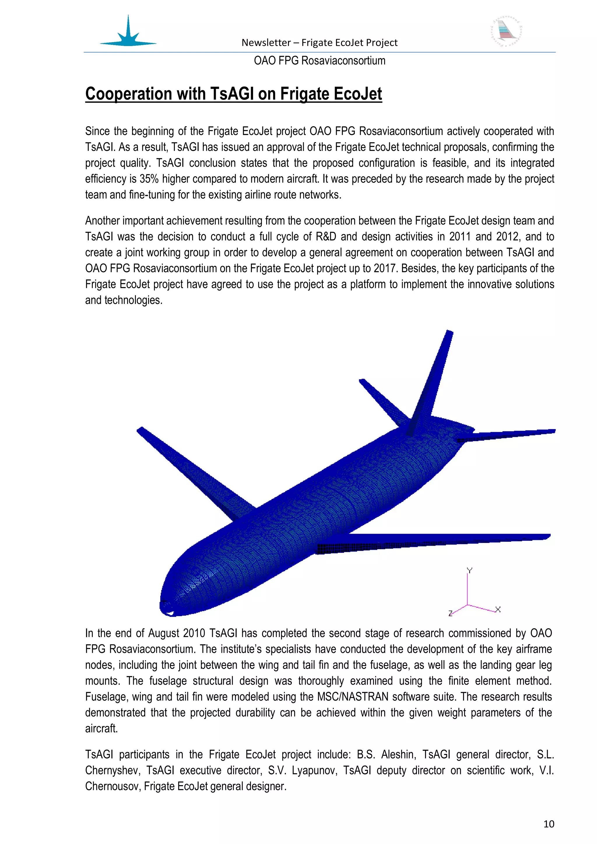 Newsletter – Frigate EcoJet Project
                                      ОАО FPG Rosaviaconsortium

Cooperation with TsAGI on Frigate EcoJet
Since the beginning of the Frigate EcoJet project OAO FPG Rosaviaconsortium actively cooperated with
TsAGI. As a result, TsAGI has issued an approval of the Frigate EcoJet technical proposals, confirming the
project quality. TsAGI conclusion states that the proposed configuration is feasible, and its integrated
efficiency is 35% higher compared to modern aircraft. It was preceded by the research made by the project
team and fine-tuning for the existing airline route networks.

Another important achievement resulting from the cooperation between the Frigate EcoJet design team and
TsAGI was the decision to conduct a full cycle of R&D and design activities in 2011 and 2012, and to
create a joint working group in order to develop a general agreement on cooperation between TsAGI and
OAO FPG Rosaviaconsortium on the Frigate EcoJet project up to 2017. Besides, the key participants of the
Frigate EcoJet project have agreed to use the project as a platform to implement the innovative solutions
and technologies.




In the end of August 2010 TsAGI has completed the second stage of research commissioned by OAO
FPG Rosaviaconsortium. The institute’s specialists have conducted the development of the key airframe
nodes, including the joint between the wing and tail fin and the fuselage, as well as the landing gear leg
mounts. The fuselage structural design was thoroughly examined using the finite element method.
Fuselage, wing and tail fin were modeled using the MSC/NASTRAN software suite. The research results
demonstrated that the projected durability can be achieved within the given weight parameters of the
aircraft.

TsAGI participants in the Frigate EcoJet project include: B.S. Aleshin, TsAGI general director, S.L.
Chernyshev, TsAGI executive director, S.V. Lyapunov, TsAGI deputy director on scientific work, V.I.
Chernousov, Frigate EcoJet general designer.


                                                                                                       10
 